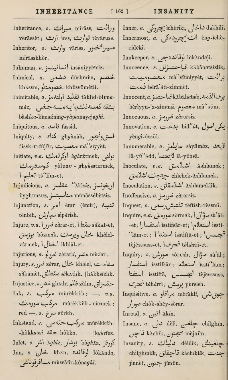 Inheritance, s. i\ r+sc mîrâss, ,51 Vi verâsset; irss, tüvâruss. Inheritor, s. vâriss, jyc.k^\j^c mîrâsskhür. Inhuman, a.y~z+Jl—it insânıyyetsiz. Inimical, a. düshmEn, khAssm, khussümütli. Inimitable, a. yc&Jj! Juliu tÂklîd-öluna- maz, , l> CL)J tâLJ Ll ^ * •• y *♦ • bashka-kimsEniny-yapamayajayfo'. Iniquitous, a. fâssid. Iniquity, s. ghyanâh, fıssk-u-füjür, masiyybt. Initiate, v.a. w^rktmek, yülunu - ghyasstErmek, \ tallm-et. Injudicious, a. “iklsiz, üyghunsuz,J~£*«îl^c münâssebütsiz. Injunction, 5. ^ol bmr (ümir), <L.Jj tünbıh, siparish. Injure, v.a. \jj& zarar-et, \ IbiLs sakAt-et, bozmak, LLhcjfj Jls*. khalel- vkrmek, ikhlal-et. Injurious, a. zararlz, j*â* müzirr. Injury, zarar, Jick khalel, c^-voliLj sakâmüt, ^LiL: sakAtlzk. [hXkkszzh'k. Injustice, s.j&h. ghldr, zulm, Ink, s. i_Sj*>. mürüklcEb; —, v.a. mürükküb - sürmek ; red —, s. surkh. Inkstand, s. -hükkassz, hokka. [kyarfez. Inlet, s. jz\ Aghiz, jlcjJ hoghÂz, jbf Inn, s. khln, *Ajls»î loklnda, müssâfir-künayfo*. c murhkkEb- Inner, a. ıchbriki, dâkhilî. Innermost, a. üny-ıchü- ridekb Innkeeper, s. IjJ loklndaji. Innocence, s. yjy~2s>-Li kAbahatszzh’k, masümiyyüt, L^j\j* • ( m bürâ ati-zımmüt. Innocent, a 1-sJ kAbahatszz, <kctXnu-$y beriyyu-’z-zimmE, mâ*'sum. Innocuous, a. zararsiz. Innovation, s. bid''at, yenyi-ussül. Innumerable, a. j-AL sayzlmaz, lâ-yuadd, Laasr^î lâ-yuhsâ. Inoculate, v.a. kshlamak ; (jJ,z£Xz>- chichek-Ashlamak. Inoculation, s. Ashlamaklik. Inoffensive, a.J^j^â zararsiz. Inquest, s. ^♦. •Vu^r*3 teftısh-rüssmî. Inquire, v.a. J^ojya sormak, 1J!3- sü'âl- -et; \Jû**s\ isstifsar-et; isstl- lam-et; \ isstifta-et; ^ V tüjüsssuss-et, \lSj^ taharrl-et. Inquiry, s. sürush, J'3- sü'âl; ısstifsâr; ısstılâm; ısstiftâ, tkjüsssuss, M lJj^P taharri; pürsish. Inquisitive, a. mürkklz, J\jchok-shey-sorar. Inroad, 5. i Xkm. Insane, a. düli, chilglim, IS kAchzk, müjnün. Insanity, s. cJİJj delilik, chilghznhk, kachzklzk, jinnet, junün.