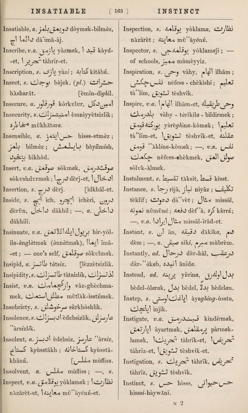 Insatiable, a. doymak-bilmaz, Ujb dâ'imâ-âj. Inscribe, v.a. yazmak, \ Jui kayd- -et, \ J ,5^ tahrîr-et. Inscription, s. yazz ; kitabn. Insect, s. bzzjek, (pi.) C'S)jJLs>- hXsharAt. [bmm-dkfM. Insecure, a. korkulur, Insecurity, s. bmniyybtsizlik; mukhltara. Insensible, a jAj bilmaz ; Jâ^U blkhod. V A hisss-etmaz ; aAu\j bayzlmzsh, Insert, u.a. sokmak, sökushdurmak; dbrj-et, IJb-Jİ Insertion, s. dbrj. [idkhâl-et. Inside, s. ich, ichbri, derün, dâkhil; —, a. dâkhilı. Insinuate, v.a. 0*3 ^ A A bir-ybl- ila-anglatmak (annatmak), ILfJİ îmâ- -et; — one’s self, sbkulmak. Insipid, a.J~jIL tatszz. [lezzetsizlik. Insipidity,5. jII? tatszzlzk, 33 Insist, u.zz. vaz-ghbchma- mek, mutİAk-ısstEmek. Insobriety, 5. sErkhbshlik. Insolence, 5. edebsizlik, arszzlzk. Insolent, a.j~+)S\ bdebsiz, arszz, kyîısstâkh ; kyüsstâ- khânE. [jjü^c müfliss. Insolvent, a. mufliss; —, s. Inspect, v.a. yoklamak ; nAzarbt-et, \ b'+Axsc mu^âyenE-et. Inspection, 5. <uAjj.> yoklama, nXzarbt; mu'aybnE. Inspector, s. SjJ yoklamaji; — of schools, j+Aso mumbyyiz. Inspiration, vâhy, ilham; Aj nbfess - chekishi; tâ lîm, tbshvzk. Inspire, v.a. ilhâm-et, vâhy - tzzrzkzla - bildirmek ; yiirbp/dna-kbmak; b-lxj tâ'hîm-et, tbshvîk-et, &Jjlc <£Aklma-komak; —, v.n. ^Aj nbfess-ehekmek, ^J~A\ A?*?* soluk- Almak. Instalment, 5. tAksit, \a~Ai kzsst. Instance, 5. I>-j rijâ, jl-J niyaz ; i_, thKj tbklif; CUjCt> da'Vbt; (Jb« missal, numune; <UİJ dbf£<a, xj> kkrrE; —, v.a. missâl-ırâd-et. Instant, s. ân, <ÜLİJ dAkzka, dem ; —, a. szkz, > mubrbrn. Instantly, az/. dur-hal, dEr-£<akab, anıda. •• Instead, ac?. yurina, * bedel-blarak, Jjj bbdel, bbdelan. Instep, 5. aya^Azn^-usstu, Lkbsa-'l iniik. Instigate, v.a. kmdirmak, (j-*ij\A ayartmak, parmak¬ lamak, tahrik-et, \ ^jâijcs,C tâhrîz-et, tbshvik-et. Instigation, s. tahrik, tâhrîz, (JfljLj tbshvzk. Instinct, 5. hisss, hisssz-hâywÂnı. N 2