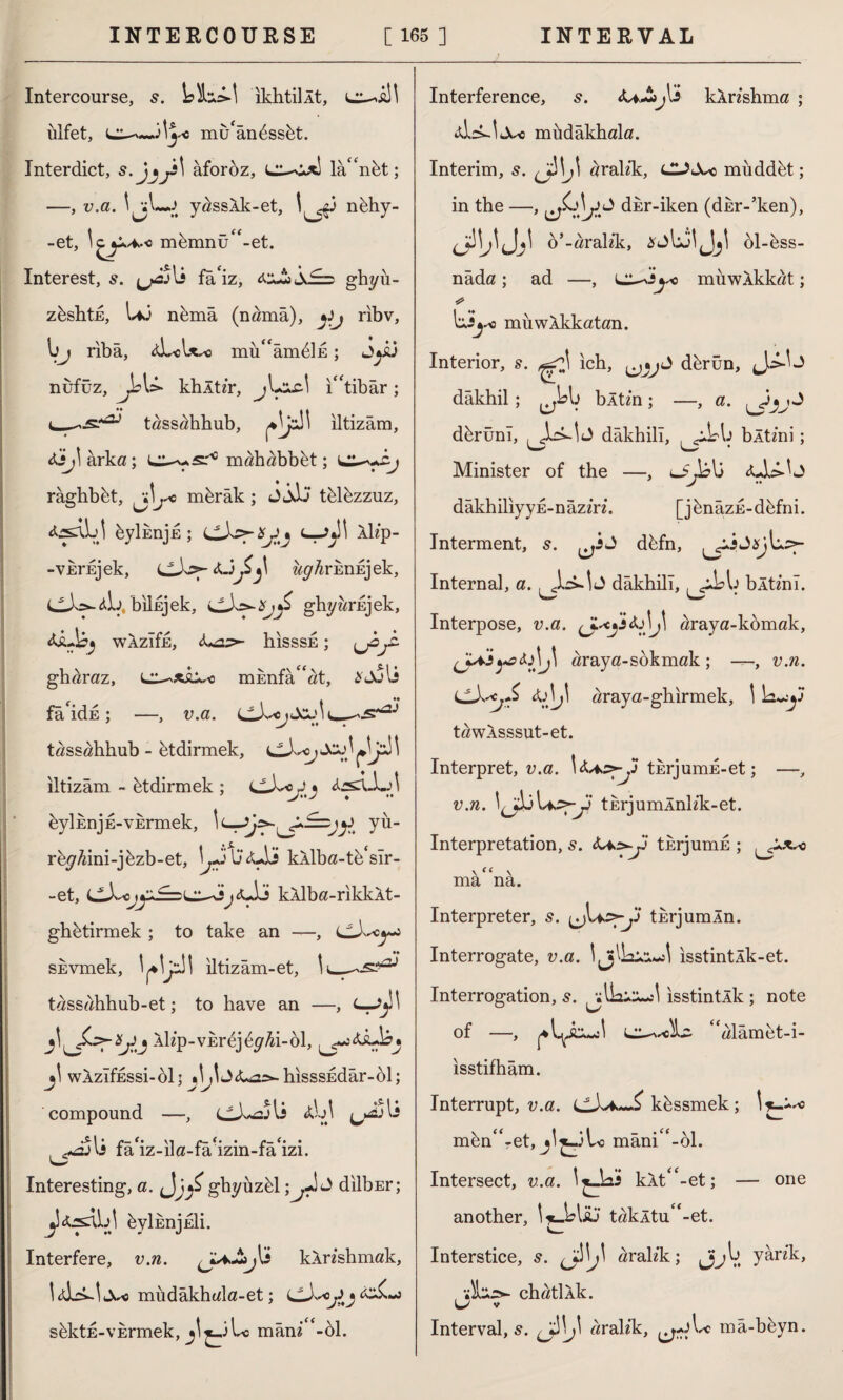 Intercourse, 5. ikhtiİÂt, ülfet, c mü'ândssüt. Interdict, s. hr' aforoz, lâ“nüt; —, v.a. J y^ssAk-et, 1^3 nühy- -et, memnü^-et. Interest, s. ^j-sjIî fâ'iz, ghyü- züshtE, U3 nümâ (nama), yj ribv, 1>J ribâ, tLo\x* mü^âmdİE; J*i3 nufuz, Jbl> khltz'r, jLclc! i“tibâr ; tassahhub, iltizâm, AiJ\ arka ; m ah abb üt; râghbüt, j\j*c mürâk ; J jJj tülüzzuz, 4jsaLI üyİEnju; <—^1 Ah'p- -VEi’Ejek, w^rknEjek, bilnjek, ghyardjek, WAzIfjE, <Ua>- hisssE; jjfli gh^raz, mknfa^at, fâ'idü ; —, v.a. tassahhub - ütdirmek, lLA*j \ iltizâm - ütdirmek ; üyİEnjE-VErmek, 1 yü- rü^ini-jüzb-et, 13'<Üİ kAlba-tü*sır- -et, LivJj<u)ö kAlba-rikkAt- ghütirmek ; to take an —, cWj skvmek, V'r1' iltizâm-et, 1 tassahhub-et; to have an —, -*hp-vErdjfyM-öl, jl WAzIfESsi-ol; ^İJiLa>-hisssEdâr-ol; compound —, h\ ^jtA: fa iz-im-fa izm-fa ızı. Interesting, a. Jj/ ghyüzül;dilbEr; jîtes^y üyİEnjEİi. Interfere, v.n. kAnshmak, müdâkhala-et; sdktE-vkrmek, Lc mâni -ol. Interference, s. kAnshma ; aLÜ<Xc müdâkhala. Interim, s. h\j\ aralek, CUX< müddüt; in the —, dur-iken (dkr-’ken), dW o’ -arahk, öl-üss- nâda ; ad —, L^i'yo muwAkkat; * miiwAkkatan. Interior, s. ^r}\ ich, dürün, dâkhil ; bAtm ; —, a. dürünî, , J dâkhill, , bAtmi; Minister of the —, lJJo\j <uL>^J dâkhiliyyE-nâzm. [jünâzE-düfni. Interment, 5. düfn, ^»İJs)L.:>- Internal, a. dâkhill, b Atini. w * Interpose, v.a. araya-komak, J^V &Aj\ araya-sokmak ; —, v.n. &)j\ araya-ghirmek, \ k^3* tawASSsut-et. Interpret, v.a. thrjumE-et; —, v.n. tErjumÂnh’k-et. Interpretation, s. <U,s^Jİ tkrjumE ; \ee \ ma na. Interpreter, s. türjumÂn. Interrogate, v.a. isstintlk-et. Interrogation, isstintlk ; note of —, ^alâmet-i- isstifhâm. Interrupt, v.a. LiX*—£ küssmek; mün^-et, mânic<-61. Intersect, v.a. \ kAt^-et; — one another, takÂtuf<-et. Interstice, s. arah*k; JjjV. y^n'^> , AchatlÂk. u v Interval, s. arah’k, mâ-büyn.