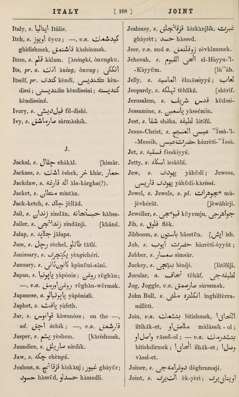 Italy, s. UW Italia. Itch, s. uyuz; —, v.n. ghidishmek, kAshmmak. Item, s. jji kâİEm. [Xnmgki, onun^ku. Its, pr. a. cJJİ Ining, onumjr; ^J£j\ Itself, pr. kbndi, kbn- dissi; , kfendissini; khndissinE. Ivory, s. ^£lj fil-dishi. Ivy, s. çjJ*\r<>j\*a sârmÂshik. J. Jackal, 5. Jlib*- chakXl. [himar. Jackass, s. ciAl bshek, J> khâr, Jackdaw, s. ai! Xla-kargh«(?). Jacket, s. min tin. Jack-ketch, s. Sh>- jbllld. Jail, JjJj zindXn, Xj hXbss- Jailer, zindXnji. [khand. Jalap, s. jXlapa. Jam, s. Lrbchel, jlj'llb tXtk*. Janissary, s. tJyslSj ybnpichbri. January, 5. ^315^3^ kyânüni-sânî. Japan, s. UjA> yaponia ; rughXn; —, v.a. rughXn-wurmak. Japanese, a. yapöniali. Japhet, s. yafetjh. Jar, s. kawanoss ; on the —, ad. achfk ; —, v.n. (JaAjÜ Jasper, 5. ybshem. [kXnshmak. Jaundice, sarilik. Jaw, s. chbn^E. Jealous, a. ijs kzzkXnj ; jyA ghâyür; >- hXssud, hXssedli. Jealousy, s. kzzkXnjlfk, ghâyrbt; hXssed. Jeer, v.n. and a. zevkİEnmek. Jehovah, s. el-Hayyu-’l- -Kâyyûm. [lü^âb. Jelly, <U«sUi! blnıÂssıyyE; <-—jUS Jeopardy, s. tbhlikE. [shbrif. Jerusalem, ^«^-î kudssi- Jessamine, s. yassbmm. Jest, IaA shaka, «uLkî lötıfE. Jesus-Christ, s. “Issa-’l- -Messih, . ^hazrbti-* Issa. Jet, s. <LiL-i fesskzyyE. Jetty, s. ısskeİE. Jew, s. yâhüdı; Jewess, u~Jjl3s yâhüdî-kXnss£. Jewel, s. Jewels, s. pi. mü- jbvhbrât. [jbwahirji. Jeweller, s. ^sr°^s kuyumju, Jib, 5. flok. Jibboom, s. ijjjiAı bâsstün. [u^J >sh- Job, s. t—CLZjAz- hazreti-byyüt; Jobber, 5 . j sı m s ar. Jockey, s. ^rsX:J bhiij*. [latifuji. Jocular, a. tuhaf, , c:>~&Ly Jog, Joggle, v.a. sarssmak. John Bull, s. Sj^j\ mghiltbrra- miilbti. Join, v.n. bitishmek, iltihXk-et, mulâssîk - ol ; vÂssfl-ol; — v.a. bitishdirmek ; Ijlsh ilhAk-et; IJ-oj vXssl-et. Joiner, doghramajf. Joint, s. Lİ'pcJı bk-veri; vlij ■! y •• u ’ y**^y •« v