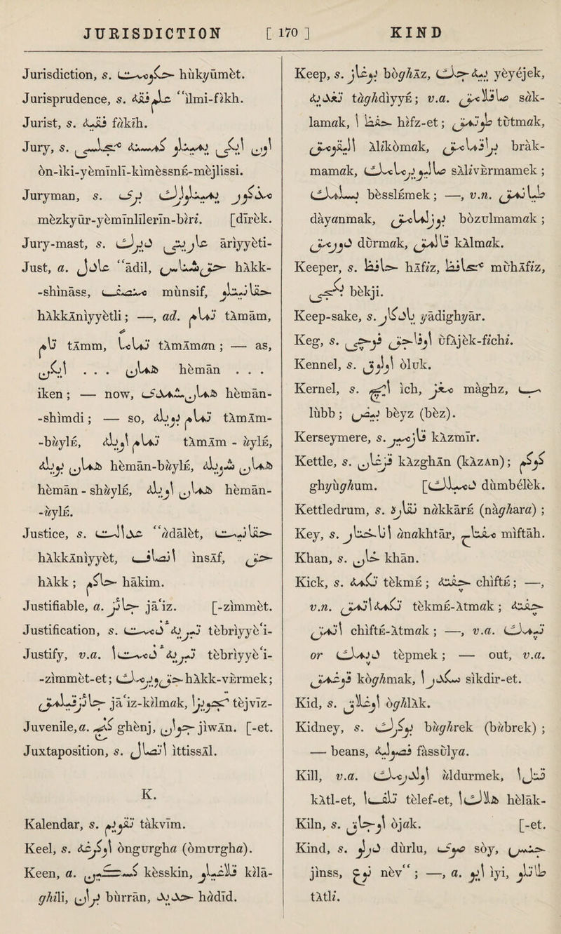 Jurisdiction, s. hukyümkt. Jurisprudence, s. liLî^lc. “ilmi-fzkh. Jurist, 5. <Uai fakzh. Jury, s. bn-iki-y&mlnll-kimbssnE-mhjlissi. Juryman, s. lJj] j <f mkzkyür-ykmînlllerln-bzrz. [direk. Jury-mast, âriyy&ti- Just, a. Jjlc ‘'âdil, hlkk- -shinâss, t_münsif, ^LiJlİUa- hÂkkÂniyybtli; —, ad. tlmâm, ç»\j tim m, LoUJ tlmÂman ; — as, ^£A . . . h&mân . . . iken ; — now, OıUlj U.& hem ân - - shim di; — so, 4İJ*J tÂmÂm- -bayİE, <tLj\ tlmlm - ayİE, <A.\y ^Ujb hemân-bayİE, ^uJb hemân - shayhs, <4»b^ ^Ujb hemân- -zzyİE. Justice, s. adâlbt, hÂkklniyyet, <_iLsdl ınslf, hÂkk ; hâkim. Justifiable, a. jA^- jâ'iz. [-zimmet. Justification, 5. L^vc J tebriyyk i- Justify, v.a. le^cJ <U^-J tebriyyk i- -zimmet-et; cJ^Jhlkk-VErmek; jâ'iz-kzlmak, \juss? tbjvlz- Juvenile,a. gh&nj, jiwÂn. [-et. Juxtaposition, 5. ittissll. K. Kalendar, 5. takvim. Keel, s. ongurgha (omurgha). Keen, a. kesskin, jLi-ili kzlâ- ghi\ i, burr ân, hadld. Keep, s. jUyJ bbghİT., <JLA>-<U> ybyejek, fa&k'J tâghdıyyû; v.a. ^ciliL» sak¬ lamak, \ hifz-et; (j^y° tutmak, (J^yiA\ Aİzkömak, \aAjJ brâk- mamak, cJ^Lc^JL? SAİz'vErmamek; b^ssİEmek; —, v.n. ^♦JLb dayanmak, J^oUJjbozulmamak ; durmak, kil m ak. Keeper, 5. biW- hlfzz, lülsr0 muhlfzz, L5Ş^ bekji. Keep-sake, s. ıbbl) yâdighyâr. Keg, 5. ufljek-fzchz*. Kennel, 5. oluk. Kernel, 5. ich, Jk^c mâghz, ı_ lubb ; beyz (b&z). Kerseymere, klzmîr. Kettle, 5. c;4? klzghln (klzAn); ghyuy^um. [CJ-b^J1 dumbdlhk. Kettledrum, 5. ^liü nakkârs (nây/zara) ; Key, s. anakhtâr, miftâh. Khan, s. khân. Kick, s. tbkmE ; chiftu; —, v.n. tekmE-ltmak; chiftu-Atmak ; —, v.a. CJv*.J or tbpmek; — out, v.a. ^J.aAdi koy^mak, \ sikdir-et. Kid, s. öy/zlÂk. Kidney, s. bay^rek (bzzbrek) ; — beans, <0**ai fâssiilya. Kili, v.a. aldurmek, \l}‘Ad kXtl-et, It—ûb telef-et, hfelâk- Kiln, s. jU-jt ojak. [-et. Kind, s. dürlu, <*Sye soy, jinss, nfev<c; —, a. iyi, Ib titiz.