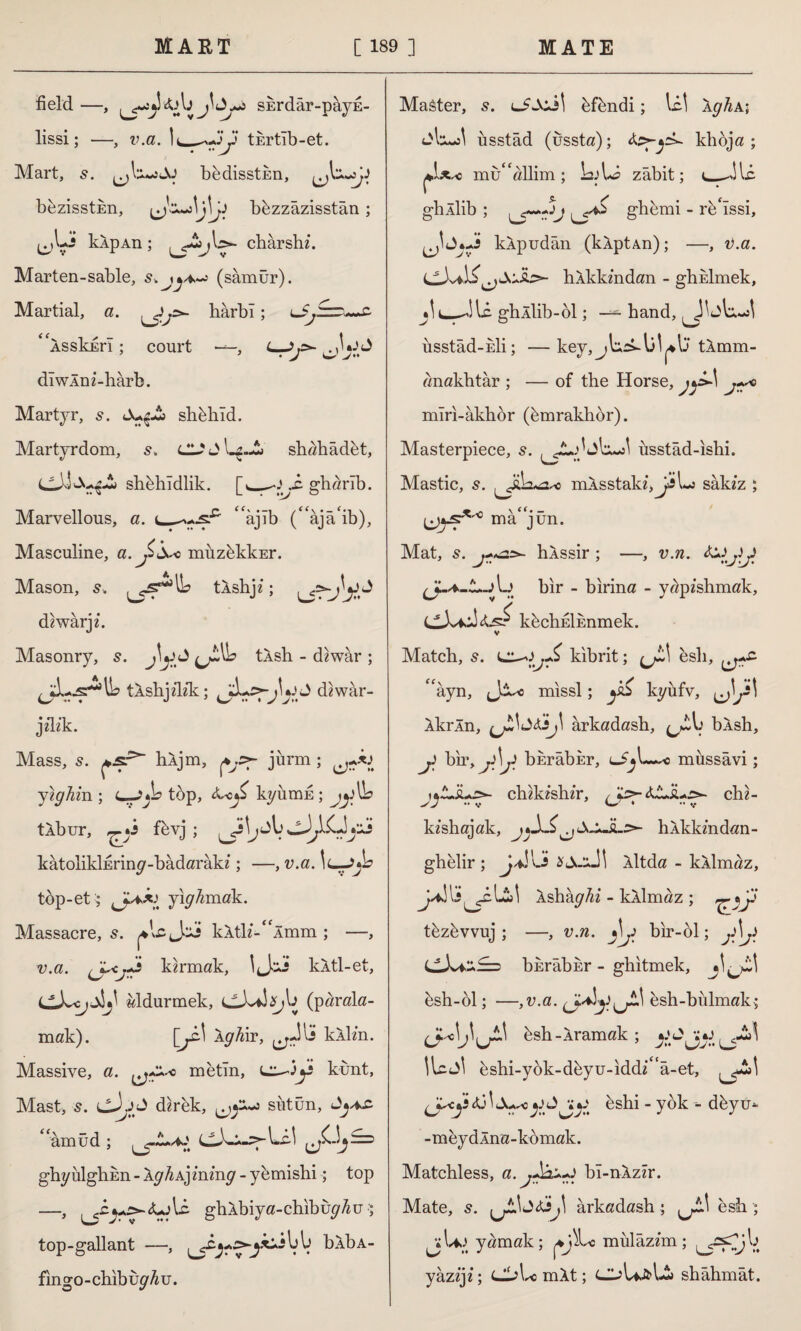 field. —, sErdâr-pâyu- lissi; —, v.a. ]^*yy tkrtîb-et. Mart, 5. bedisstkn, bezisstkn, bbzzâzisstân ; (oLî kip An ; ,l>~ chârshh Marten-sable, s.j(samur). Martial, a. harbî; u^ru-x- ''is skirl; court —, L—>y- diwlnz-harb. Martyr, s. shbhîd. Martyrdom, s. shahâdbt, shbhîdlik. [s_y J: gharib. Marvellous, a. 'âjıb (âjâ'ib), Masculine, a. müzbkkEr. Mason, s. tXshji; diwârjz. Masonry, s. tlsh - diwâr ; jLs^U? tlshpTik; \y£ diwâr- jflik. Mass, s. ^jsr* hljm, jürm ; Jtghm ; C-jA? tüp, <kc^ kyümk; tIbur, fevj ; kâtolikİEriny-bâdarâkz; —, v.a. \L-jb top-etyıkmak. Massacre, 5. *lc Jci kltK-“Âmm ; —, v.a. kirmak, IJci kltl-et, öldürmek, (parala¬ mak). [y-\ \gh\T, ^Jii kilin. Massive, a. metin, LZ^jy kunt, Mast, 5. (jJ dirik, ^y^ sîıtün, am üd ; ^.!Zy l-c-i ghy ulghkn - ly^Aj mmy - y emishi; top —5 ghlbiya-chıbüy^u •; top-gallant —, blbA- fingo-chibüy^u. Maâter, s. lJSuî\ bfbndi; \z\ IghA; <lvzJ\ usstâd (üssta); klıöja ; mü^allim ; LjU? zabit; ı_Jlc ghllib ; glıcmi - re'ıssi, J*. «Js klpudân (klptAn); —, i).a. hlkkmdan - girilmek, *\ghllib-61; — hand, üsstâd-Eİi; —key, tlmm- anakhtâr ; — of the Horse, jy*) mîri-âkhör (bmraklıbr). Masterpiece, s. zJ\ usstâd-ıshi. Mastic, s. ^Jh^o mlsstald,JjLj sâkzz ; mâ jün. Mat, 5. hlssir ; —, v.n. tyyy bir - bırina - yapîshmak, kbchiİEnmek. Match, s. kibrit; (jL\ esli, ^+s- âyn, missl; y& kyufv, ^}y\ İkrln, ârkadash, blsh, y bir, & bErâbkr, zSj\~~o mussâvi; childsldr, ys>- <$JL'Â+ş>- chi- kîshajak, ı*-L£lılklandan- ghelir ; jdzs lltda - kılmaz, A&hkghi - kllmaz ; TîJ tbzbvvuj ; —, v.n. j\y bir-ol; Jj bErâbur - ghitmek, bsh-61; —,v.a. esh-bulmak; U^b^LT^ bsh - Iramak ; İlcJİ üshi-yok-düyu-idd^'â-et, y^cydj\s^ yy yy ^shi - yok -- dbyu- -meydAna-kömak. Matchless, a. bı-nlzîr. Mate, s. j\ ârkadash ; esh ; jjU»^ yamak; *j^Lc mülâzım; yâzijî; CL>L« mit; d^U^Lî» shâhmât.