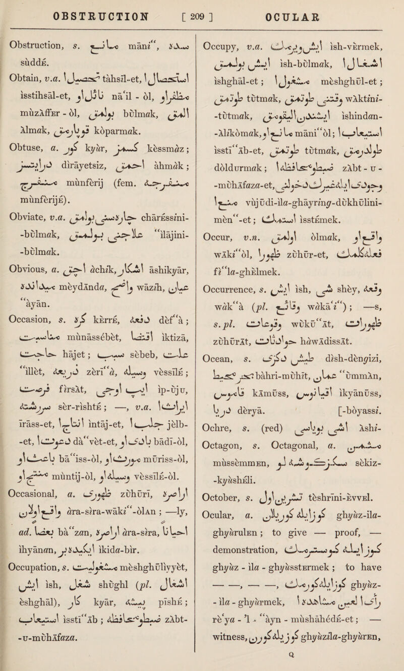 Obstruction, s. £_3L« mânz“, suddE. Obtain, v.a. tahsil-et, \ JLassLol isstihsâl-et, jIJjİ3 nâ'il - 61, muzÂffEr - 61, bulmak, JU.H Almak, koparmak. Obtuse, a. kyzzr, kbssmaz; dirayetsiz, ahmak; ^mimferij (fem. <L:>-^jL^c munfbrijE). Obviate, v.a. chârEsszni- -bulmak, Jy-J “ilâjini- -bulmak. Obvious, a. achik, âshikyâr, mbydlnda, wâzzh, jjLc <<\ - ayan. Occasion, 5. xjZ kkrrE, <Uİ J def“â; munâss6bet, Lâül iktizâ, hâjet; sbbeb, cı^Lc. * illbt, zeri''a, ^L«jj vbssıİE; ip-uju, sbr-rishtE; —, v.a. Irâss-et, intâj-et, İL^bf-jhlb- -et, \l2Jj£.û dâ“vfct-et, bâdî-ol, j^Lİ^-cb bâiss-ol, j\ı*lJ>jyc müriss-61, muntij-ol, v6ssI1e-61. Occasional, a. zuhuri, Xjc\j\ ara-szra-wâkz“-6İAn ; —ly, o ^ ad. Lâxi bâ'zan, ^a\J\ ara-szra, bLs-l ihyânan,^$<A-£r^ ikida-bir. Occupation, s. kz-dycL** mbshghüliyybt, Lri' ish, shughl (j9/. jJU^s! bshghâl), jli kyâr, pîsh^; isstıÂb ; ddâdls-'Sİa-Mtf zÂbt- -u-muhlfaza. Occupy, v.a. ish-vurmek, ish-bulmak, 1 <J b*.-£> \ ishghâl-et; 'J; mbshghul-et; tutmak, (Jsijjb wÂktmz- -tutmak, islıindan- -Ah‘komak,^^3 Lo mâni''61; isstllb-et, tutmak, doldurmak; tabii zAbt - u - -muhlfaza-et,^Jj>- vujüdi-ila-ghâyrmy-dukhülini- mbn-et; isstumek. Occur, v.n. olmak, wÂkz‘ol, \jzuhür-et, Ll^itabi fz''la-ghEİmek. Occurrence, s. ish, shby, wak â (pl. wakâ'z ') ; —s, s.pl. CulcjJj wiikü it, LlS\j^â zuhürÂt, Cl^b’J^>- hawÂdissÂt. Ocean, s. (jA-b dzsh-dbnyizi, kj^yscS bâhri-muhzt, ummÂn, klmüss, (j~y ikyânüss, bjJ dbryâ. [-boyassz. Ochre, s. (red) Âshz- Octagon, s. Octagonal, a. müssemmEn, £,»£j sbkiz- -kyashEİi. October, 5. tbshrlni-EvvEİ. Ocular, a. ghyzzz-ila- ghyaruİEn; to give — proof, — demonstration, d ghyaz - ila - ghyasstErmek ; to have -,-, ghyiız- - ila - ghyarmek, \ X&ü\L.so \J\j rb‘ja - 1 - ' âyn - müshâh6dE-et; — witness, ^j ^<üjJ ^ ghyazzla-ghyarEn, o.