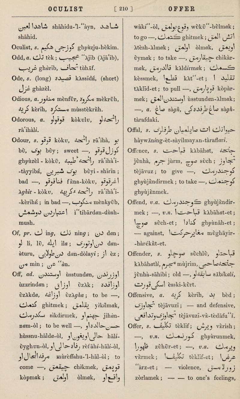 İJJbLia shâhidu-’l-^ayn, shahid. Oculist, s. ghyazju-hkkim. Odd, a. LlXi tbk; “Ajlb (Âjâ'ib), gharlb, (_>Wj tühÂf. Ode, 5. (long) xS+^zi klssldh, (short) ghâzel. Odious, a.jys* menfur, X^jLo mekruh, &£ kb rlh, c müsstckrEİı. Odorous, a. ^yy kbkulu, ^ ^s^\j râ'ihâh*. Odour, s. yy koku, fas?\j râ'ihâ, y hu, Liy buy; sweet —, yyJjy ghyuzel - kdku, j ra'iha'i- -tâyyibE, ^lJy buyi - shlrm ; bad —, yy Li fhna-kbku, yyjîA \ghix - koku, raiha‘i- -kerîhE ; in bad —, mbnkyüb, ı“tibârdan-düsh- musb. Of, pr. (jJ ing, cJd nim? ; jjd dan; li, lü, *h\ ila ; dan- aturu, dan-dolay«; j\ ez ; ij-o mm ; ^tc “an. Off, ad. ^jSxs^\ üsstundan, ^Sjj\j\ üzErindan ; j \j*\ uzXk ; XSx\jj! uzlkda, uzXgha; to be —, ghitmek; ^JUİİü yddlmak, i^X<jsL^s sıkdirmek, jihan- nam-ol; to be well —, hüssnu-hâlda-ol, hah'- uygbun-bl, j rfefâbi-hâlî-61, jljlsîldiyo müreffahu-’l-hâl-dl; to come —, chikmak, (J^y kdpmak; (J^j\ olmak, wâki“-bl, yy^y^s* wukü“-bulmak; to go —, cJ.^£=5 ghitmek; (JydA jjJÎJİ Atesh-Aİmak; olmak, (J^l^ uymak ; to take —, fjsoj\sus*- chikâr- mak, li kÂldlrmak ; cJvi^wi-D kbssmek, \^Az3 kÂt“-et; I sAsü tlklîd-et; to pull —, (Jy}'* y kdpar- mak; us stun dan-Aİmak; —, a. shgh, ^ xsijb^\*a sâgh- târafdaki. Offal, 5. LjjVlJb CL^I cJ0U->- hâywÂnmg-bt-sâyilmayAn-târaflan. Offence, s. l^-^U.5 klbâhat, • • H junhâ, jurm, ^ya such; jAcyT tbjâvuz; to give —, i^XscjSu^Jz gbyujEndirmek ; to take —, y ghyujEnmek. Offend, v.a. ghyüjEndir- mek; -—, v.n. \^i^>Ay kkbahat-et; such-et; gbyünâh-et; — against, \i^Sy^y\^o mugbâyir- -harbkEt-et. Offender, s. sucblu, ^L^Ljj kAbahatb”, rnujrim, junbâ-sâbibi; old—, slbikab’, CUjy^^J\ esski-kurt. Offensive, a. yj> kbrlh, Si bed; LjjysT tbjavuzl; — and defensive, •• \S'JjlJJjtbjâvuzî-vE-tedâfu^?. Offer, s. teklif; vnrish; —, v.n. LLA-* ghyarunmek, \jzubür-et; —, v.a. vbrmek; Iu-û-Kj teldlf-et; <farz-et; — violence, zorlamak;-to one’s feelings,