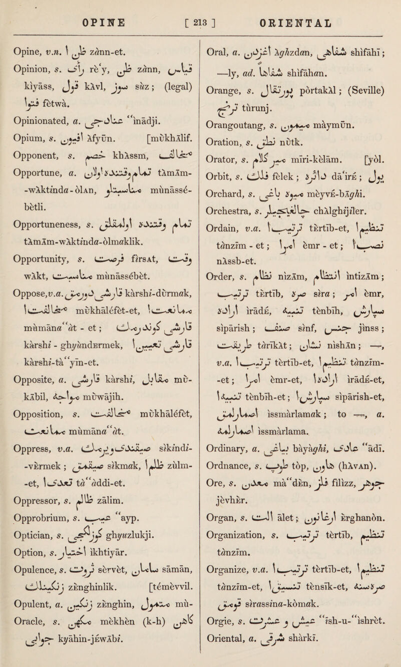 Opine, v.n. t ^ zann-et. Opinion, 5. J\j rb‘y, Ji zânn, kıyâss, Jy klvl, J^-s sâz; (legal) \yi f&twa. Opinionated, a. is- “ınâdji. Opium, s. Afyün. [mukhÂİif. Opponent, khXssm, i Opportune, a. tÂmÂm- -wXktmda-olAn, münâss£- betli. Opportuneness, s. *UJ tAmlm-WAktinda-dlmaklik. Opportunity, Lf«rsAt, wXkt, miınâssebbt. Oppose,v.a. karshi-durmak, ! chills'0 mukhâl6fbt-et, 'e^*3U.-c mumân«“ttt - et; kâr ski - ghyândErmek, kâr shi- tâ* yîn - et. Opposite, a. j\i kârshi, JjliU mir- klbil, <k>\ycy muwâjih. Opposition, 5. ^ mukhâlefkt, mumâna“«t. Oppress, v.a. cJyyjuiJcjl*«0 s^kindi- - vermek ; çjML«tf sokmak, zülm- -et, tö“«ddi-et. Oppressor, s. jjli? zâlim. Opprobrium, s. “ayp. Optician, s. ghywzlukji. Option, s. jlycM ıkhtiyâr. Opulence, 5. cyy servet, sâmân, eJiyüj zEnghinlik. [t^m^vvil. Opulent, a. ıj^j zknghin, mü- Oracle, s. mkkhkn (k-h) kyâhin-jEWÂbi. Oral, a. t Arzdan, ^y&U-ib shıfâhî; * —ly, ad. shıfâhan. Orange, J Ujjy pbrtakXl; (Seville) ♦ tıırunj. Orangoutang, s. maymun. Oration, 5. ^jdai nutk. Orator, s. j+sc mîri-k&lâm. [yol. Orbit, s. cJii felek; $yİJ dâ'irn ; Jy Orchard, 5. m^yvE-bÂ^i. Orchestra, 5. chAİghijiler. Ordain, v.a. İL-^yy tertıb-et, tönzraı - et; \ emr - et; t c—*>*ai nXssb-et. Order, s. n'ızÂm, ıntizÂm ; __>yy tertıb, &j*c sinz; j*>\ bmr, %S\J\ irâde, <LyJ t^nblh, sıpârish ; t_smf, jınss ; t^rTkât; nıshÂn ; —, v.a. \ *_-yy tbrtıb-et, tân-zım- -et; \jJ\ kmr-et, \ ırâdE-et, U-yJ t&nbıh-et; sıpârish-et, j\a«o\ issmârlamak; to —>, a. ıssmârlama. Ordinary, a. ^sly bkjhffhi, “âdı. Ordnance, 5. L—top, (hXvAn). Ore, 5. madden, Jki filizz, jevhkr. Organ, s. âlet; Erghanbn. Organization, s. L-^yy tbrtîb, tönzzm. Organize, v.a. \L-^yy tertîb-et, tanzim-et, tbnsîk-et, s«mssin«-kbmak. Orgie, CL\L.z j “ish-u-“ishrfet. Oriental, a. sharkz.