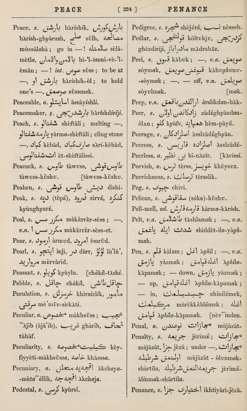 Peace, (jJ$>^,b bArzshzk, bArzsh-ghy brush, sulh, A^iLxo mîıssâlaha; go in —! Abi-«l«j selâ- mbtla, ^Wlj^Sb bi-’l-umni-vb-İ- bmân ; — ! int. suss ; to be at —, j\ fJ.Juij\) bAnshzk-ol; to bold one’s —, sussmak. Peaceable, a. jIAjLİ âssâyzshlz. Peacemaker, ş. bArzshdmjz. Peach, 5. ^ibJLSj sheftâli; melting —, j’bJLl A^b yârma-shhftâli; cling stone —, kebâd, jUiıjFjbtf sArz-kbbad, et-shhftâlissi. Peacock, s. (j-yb tawuss, tawuss-kushu. [tawuss-kushu. Peahen, s. ^b dishi- Peak, s. fail (tbpis), Xjj3 zirvE, zjL£ kyunghyuris. Peal, s. mukkrrEr-sbss ; —, v.n. \ jj^ro mukmrEr-sbss-et. Pear, ârmud, hmrüd. Pearl, s. inji, jl diırr, JİJİ lüİiib İJj\jyo mErvarld. Peasant, 5. £ kyuylu. [chakd-tAshz. Pebble, 5. Jibs- chakzl, fi-2jlbjLsb>- Peculation, s. khu’sizlik, jyo l< uP> mb‘mur-sirkAtz. Peculiar, a. mâkhsûss ; <fÂjîb (âjâ'ib), j£- gharlb, <_ibx? tuhaf. Peculiarity, 5. <L?khy- fiyybti-mâkhsüssa, A^U- khAsssa. . ♦♦ Pecuniary, a. Aj Ajs?l Akchaya- ♦♦ -muta^allik, Akchaja. Pedestal, s. kyursl. Pedigree, 5. shbjbrE, c—■nbsseb. Pedlar, s. költukju, ghbzdiriji, jbb^Lc mAdrablz. Peel, s. jjj-J kAbuk; —, v.a. soymak, kAbuybunu- — s oymak ; —, ■— off, v.n. <JL*b ^ soyulmak. [mak. Peep, v.n. aralzkdan-bAk- Peer, s. zâdEghyândan- oİAn ; yS kyiıfv, Aju-iJ& hbm-pâyE. Peerage, s. <l\jLa\ ÂsslzâdEghyân. Peeress, s. cr-u’j ^ «a\ Asslzâdd- Peerless, a. jJai ^ bî-nAzzr. [kArzssz. Peevish, a. tbrss, J~Jkhuysuz. Peevishness, 5. CiL-y tbrsslik. Peg, 5. uSj-rfS' chivi. Pelican, s. ^-2bysliLs (saka)-kushu. Pell-mell, ad. U~J' sfacj^'i karma-kAnsh. Pelt, v.a. tAshlamak ; —, v.n. b a!j! shiddbt-ila-yayb- mak. Pen, s. ^i kâİEm; J.i! AyM; —, v.a. jJP<rJ b yazmak ; ^J^obj Abe.! \ghi\a- kApamak; —down, b yazmak; — up, AyMa-kApamak ; — in, chıniİEmek, v 7 CJvfcL^r.,-0 mürbkkEbİEmek ; A.bc.1 • v ^cLî Ay/ida-kApamak. [nbvf<inden. Penal, a. Lu\j\*şr° mujazât- Penalty, s. jbrimE; L^jW10 müjâzât, jezâ ; under —, Ck>ljbsT° Ai.jjb.-2j mujâzât - (Munmak- shartzla, aL b^—3 J-d ^ fafaj^~ jerimE- Almmak- shartzla. Penance, s. \js>- ıkhtiyâri-jbzâ.