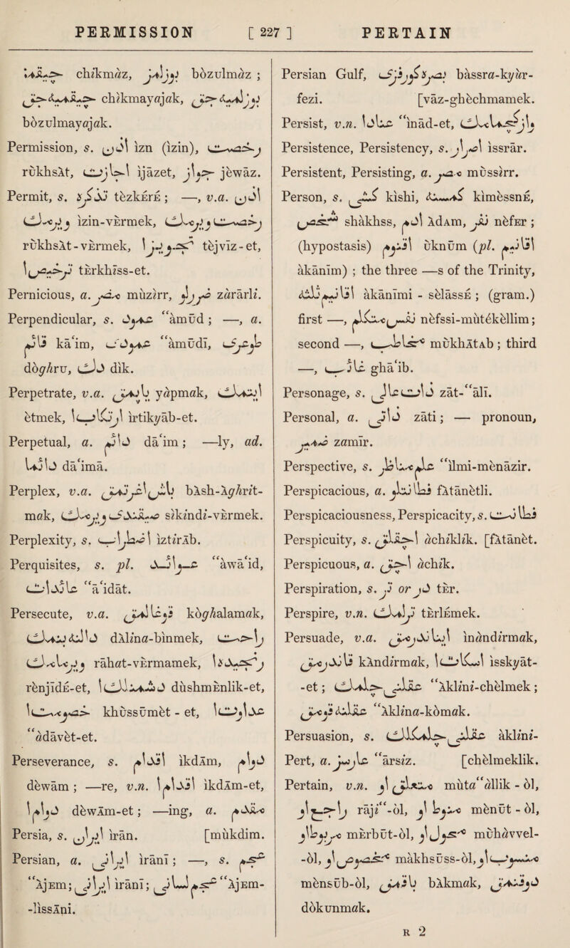 chz’kmaz, bozulmaz ; chzkmayajak, bbzulmayajak. Permission, s. ı^j6\ ızn (izin), j rukhsXt, ıjâzet, jUs>- jew âz. Permit, tbzkurE ; —, v.a. Ijdl izin-YErmek, ^ LL-~^2>-j rukhsXt-vkrmek, \jjy~f' tbjviz-et, \^a*s>yl tErkh/ss-et. Pernicious, a.jÂ< muzirr, ^ zârârl/. Perpendicular, s. “âmüd ; —, a. kâim, LSûytfi “âmüdı, dbyAru, llJw) dik. Perpetrate, v.a. b yapmak, etmek, !<-_-> ırtikyâb-et. Perpetual, a. J dâ'im; —ly, ac?. Uj^J dâ^mâ. Perplex, u.a. (JajbXsh-XyAr/t- mak, sikindi-vermek. Perplexity, s. izt/rlb. Perquisites, 5. pi. c<âwâ id, 'Vidât. Persecute, v.a. kopyalamak, dXlma-binmek, L • râhat-VErmamek, renjldn-et, dushniEnlik-et, \lZ.*xya.>- khussümbt - et, ^adâvbt-et. Perseverance, s. ikdÂm, dewâm ; —re, v.n. ikdÂm-et, dbwXm-et; —ing, a. |4<Xjto Persia, s. irân. [mükdim. Persian, a. ^3^ irânı; —, s. XjEm; irânı; “XjEm- -lisslni. Personal, a. zâti; — JF Persian Gulf, uSjijji Xj*2) bâssra-kyar- fezi. [vâz-ghbchmamek. Persist, v.n. Idlxc ^ınâd-et, cXcl Persistence, Persistency, s.J\j*a\ issrâr. Persistent, Persisting, a.j^ -o mussirr. Person, s. . kishi, kimessnE, W' shâkhss, j4L>| XdAm, JCi nbfEr ; (hypostasis) uknum (pi. \ âkânîm) ; the three —s of the Trinity, âkânîmi - sblâssE ; (gram.) first —, A^o^sj n&fssi-mutbkbllim; second —, dslsr10 mukhltAb ; third —, i_. jli. ghâ‘ib. Personage, s. Iclzj\<i zât-^âlı. İJ zâti; — pronoun, zamir. Perspective, s. İ£ “ılmi-menâzir. Perspicacious, a. fXtânbtli. Perspicaciousness, Perspicacity, s. ILi Perspicuity, 5. achzkkk. [fÂtânbt. Perspicuous, a. achik. Perspiration, s. y or jd tur. Perspire, v.n. tErlfimek. Persuade, v.a. inand/rmak, U kXnd/rmak, IcJlACJ ısskyât- -et; Civile, “Xkl/m-chelmek ; v ijscy «iiAiLc ‘Xkl/na-kbmak. Persuasion, s. JiIc akim/- V w Pert, a.j~3j\z “ârs/z. [chblmeklik. Pertain, v.n. müta“allik - 61, râj/^-ol, \eysQ mbnüt - 61, fc mErbüt-ol, ^ Jmuhavvel- -61, mâkhsüss-bl,^!c--'*^--.i.'<ı • ♦I mbnsüb-61, blkmak, dokunmak, r 2