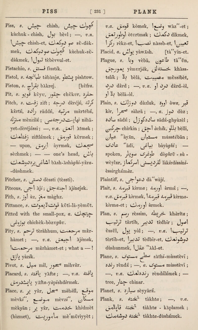 Piss, s. chish, kîıchuk - chish, bkvl; —, v.n. chish-et, J ^ su-dak- mek, ^ küchuk-su- d akmek, tübüvvul-et. Pistachio, 5. fisstzk. Pistol, 5. tabXnja, pishtow. Piston, 5. ,-^Jü bÂkraj. [hufra. Pit, 5. kuyu, chukur, £,&»- Pitch, s. zift; J dkrejk, kkrtk, râddk, <Ujy< mkrtebE, münziİE ; niha¬ yet-dkrejkssi; —, v.a. (JaJİ Xtmak ; C^Lilisj ziftlkmek ; kurmak; — upon, (Jaj\ ayrmak, cA^jsr5 skehmek; — — one’s head, bAsh-Ashap'/ii-yEra- -düshmek. Pitcher, s. dkssti (tkssti). Piteous, aji; Xjmajak. Pith, s.jj\ uz,ytsc maghz. Pittance, CL^4jİÎCU^5 küti-lâ-yemüt. Pitted with the small-pox, a. cJ'.sX.^- tjyi chichkk-bozu^u. Pity, s. *r>y tkrahhum, mkr- hâmet; —, v.a. \ Ajfmak, İLT-vf^-^c mkrhâmet-et ; what a — ! Jjbyazik. Pivot, s. mil, mihvkr. Placard, 5. toil» yXfta ; —, v.a. &Jl> ylfta- yap z sh d zrmak. Place, s. j>t ykr, mahall, mkvkz“, *.sc mkvz i“, *< mekyân ; J ykr, khzdmkt (hizmet), m^müriyykt; v.a. komak, wAz“-et; oturtmak ; cJvdikmek, 1 J>j rkkz-et, nXssb-et, Placid, a. (jL\^ yawÂsh. [ta<fyTn-et. Plague, s. vkbâ, tâ^ün, yzmurjak, ^ khXss- talzk; belâ, musszbet, dkrd ; —, v.a. j! dkrd-ol, Sb bkla-ol. Plain, s. düzlük, owa, kzr, sahra ; —, a. düz ; *t)Lj sâdk ; Jj/' -j sâdE-ghyüzül ; chirkin ; achzk, ylb bklli, “ayÂn, mûsstebân ; Liw'lc. ‘âdı, bayay^z; — spoken, c^cjL» doyArü - sü- wkyİEr, lakz'rdzssznz*- üssirghEmaz. Plaintiff, s. da“wajz\ Plait, 5. kzrma ; zzitoe ; —, v.a.^jscJl kirmak, -c^s ct^Js kirma- kirma-et; LlX<j j\ armek. Plan, s. ç,~sj rüssim, kharita; tkrtib, tüdbîr; ussül, f\^t yol; —, v.a. türtıh-et, \jJJj tedblr-et, düshunmek, 1 J.üc. “Âkl-et. Plane, s. sÂthi-müsstüvI; ründu ; —, a. lmüsstüvî ; —, v.a. C3vf\&&)j renduİEmek ; — tree, chinar. Planet, 5. süyyârE. M Plank, s. <t:xAr takhta; —, v.a. fazz? takhta - kÂplamak ; fas? takhta-düshkmek.