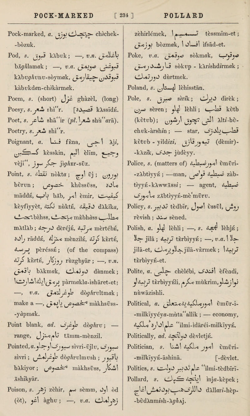 Pock-marked, a. cbdchek- -bozuk. Pod, 5. kÂbuk; —, v.n. ^J^bLib bÂ^Alamak; —, v.a. yyyya kAbug^unu-soymak, kâb ukdan - ch Akarın ak. Poem, s. (short) ghazel, (long) Poesy, s.jxJ* shi'V. kkssIdE. Poet, s. jc\^,ı sba<fir (pl.VxJk shi/Wa). Poetry, s.yiJ* shi“r. Poignant, a. L^.i fbna, \ Ip, kbsskin, elim, vejl<f, J^ ji^Er-süz. Point, s. ^kiü nokta; üj ; ^jy burun; yz^z^ khussüss, £ALs mâddu, C-jb bib, y\ bmir, e^JL£ kbyfiyybt, &iCj nüktE, <ÜLjj J dAkika, C-İ^csnbâhss, t-i^rsri^c mhbhass mltllb; dbrbjE, Adi j* mbrtbbE, &S\j raddu, d]j m&nzıİE, ~kErte^ p&r^ssE; (of the compass) kbrtE, rıızghyâr ; —, v.n. (jn*jb bAkmak, LLb*3jA danmek; parmakla-isharet-et; —, v.a. db^rultmak; make a —, (J-yb yi^k^0 mâkhsüss- -yapmak. Point blank, ad. iSyb do^Aru; — range, tlmm-mbnzil. Pointed, a.j\.z>-}\±£jj+~: sıvri-üjlu, sivri; b do^Arulmush ; j^Jb bAkiyor; yz^^k^ mâkbsüss, JCjs, I Âshikyâr. Poison, s. j&j zbhir, ^ sbmm, Aj! od (ot), agtiu; —, v.a. Cb/J.kj zehirlbmek, \ -3‘ tbssmîm-et; i■J.scjy bozmak, \ ifsad-et. Poke, v.a. sokmak, L-iy^-a yy^cjS-Lij IJ sokup - kAnshdirmak ; dürtmek. Poland, s. lbhisstân. Pole, 5. sznk; dJ>yy dirbk; seren; ^ lbhli; i—^ks kutb (kütub); ^y^f' AlU'-bu- chuk-arshm; — star, ^JjiS kutub - yzldzzb (dbmir)- -kAzzk, jüdeyv. Police, s. (matters of) Adz+djy^ umüri- -zÂbt?yyu ; —man, y^y zab- tzyyE-kAwwlssz; — agent, zlbüyyE-me'müru. Policy, s.j+iSi tbdbîr, ussül, rbvish; «Ai.-: sbned. Polish, a. ^4 lehli; —, s. As4 lbhjE ; jilâ ; A+iy thrbiyyE; —, v.a. \ 'kz*- jila-et, jılâ-VErmek ; \A-jy tErblyyE-et. Polite, a. , chblebi, bfendi, 'w'' v 4 yy tErbıyyEİi, mükrim,jl-İJ^3 nuwazishli. Political, a. &S.\.scjy\ ümür-i- -milklyybya-müta<£allik ; — economy, <LiXc “ilmi-ıdârbi-mılkîyyE. Politically, ad. dbvletjE. Politician, s. L-SjI jy\ umüri- -milkîyyE-âshinâ. [-devlet. Politics, s. LA-JjA ilmi-tbdbln- Pollard, s. inja-kbpek; ûy\_dkllarz-hbp- -budÂnmesh-\gh Aj.