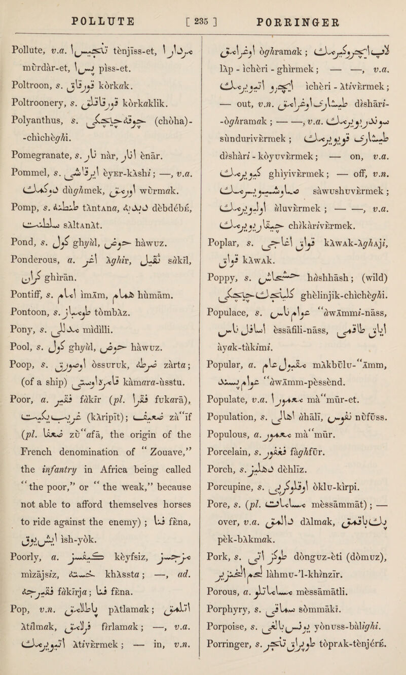 Pollute, v.a. tknjîss-et, ! murdar-et, piss-et. Poltroon, 5. jjl3jjs korkak. Poltroonery, ^j\sjÇs korkaklık. Polyanthus, s. (chdha)- -chich&g^i. Pomegranate, s. j\j nâr, knar. Pommel, 5. kvEr-klshi; —, v.a. LLXaZ«J dürmek, wurmak. Pomp, s. 0 tXntAna, & JjJ dkbddbE, sAlt An At. Pond, s. ghyal, bawuz. Ponderous, a. js\ Xghir, J.-İ3 sakil, UİT ghirân. Pontiff, s. imim, humâm. Pontoon, s.j^ejb tombXz. Pony, s. midilli. Pool, s. gbyM, hawuz. Poop, 5. össuruk, zarta; (of a ship) kamara-usstu. Poor, a. jJsj fakir (pi. !^£i fukara), j£. (kAripIt); zâîf (pi. zuafa, the origin of the French denomination of “ Zouave/’ the infantry in Africa being called the poor,” or  the weak,” because not able to afford themselves horses to ride against the enemy) ; Li fkna, Jjiu^ ish-yök. Poorly, a. fkkyfsiz, mizâjsiz, khXssta; —, ad. te-.fsj fakzrja; Li fkna. Pop, v.n. pXtlamak; Xtilmak, firlamak; —, v.a. (J-LcÂtzvErmek; — in, v.n. (jU^.c.1 o^/zramak ; jsf\L-JÎ İAp - ichkri - ghirmek; — —, v.a. C-Lcf*f\ _j;csT^ ichkri - Itzviermek; — out, v.n. dzsharz- -oz/Aramak ;-, v.a. f sündurivErmek ; dzsharz - koyuvermek; — on, v.a. ghiyivErmek; — off, v.n. LL)wc «—A il-o sawushuvkrmek ; J »J : J ’ wluvErmek ; — —, v.a. LZX*rJ*J ){&+£>- chzkarzvErmek. Poplar, 5. jly kAWAk-Xz/^AJZ, , »L-Î kAWAk. Poppy, s. (jLlsr*s>' hashhâsh; (wild) ghelinjik-chichbz/Ai. Populace, s. çj~\j awÂmmz-nâss, ^JiLil essâfili-nâss, ^i\A ayak-takzmz. Popular, a. mlkbulu-^Amm, tX^-JzAvlmm-pkssend. Populate, v.a. \ jytx* mâ^mür-et. Population, s. ahâlî, nufüss. Populous, a.jyis^o mâmür. Porcelain, s.j^kxi fağfur. Porch, s. J-lfcO dehliz. Porcupine, 5. oklu-kirpi. Pore, 5. (pi. d?Ul mkssâmmât); — over, v.a. dXlmak, pek-blkmak. Pork, 5. ^Ji\ jitjs donguz-eti (ddmuz), .sİ lâhmu-’l-khmzîr. Porous, a. *1jLL~<5 messâmâtli. Porphyry, s. ^J\a^İ sâmmâki. Porpoise, 5. lJv ybnvss-bhlighi. Porringer, s. j^XjtoprAk-t^njdrE.