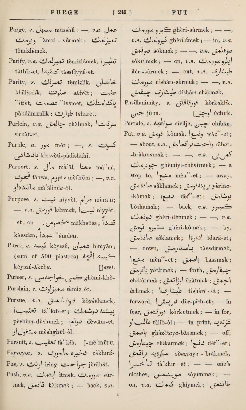 Purge, s. Ji musshil; —, v.a. 4<AmEİ - vermek ; tümizİEmek. Purify, v.a. LLXaItemizlkmek, tAthlr-et, I tAssfiyvE-et. Purity, s. temizlik, khâl/sskk, CUyk^a skfvüt; ^iffet, “issmet, V pâkdâmEnlik ; <JDj\$b tahârüt. Purloin, v.a. chklmak, sirkXt-et. Purple, a. j^ mor; —, s. Cj»^ ^£>1-1 jlj kıssvüti-pâdishâhi. Purport, JL mâ'âl, manâ, fahwa, fy$k-< mefhum ; —, v.n. y\xsAl< ma^linda-ol. Purpose, 5. cl-J nıyyüt, a\j*o meram; —, v.a. (Jscjj* kurmak, l^^-J nıyyüt- * -et; on —, mâkhsüss ; \ * klssdan, (<amdan. Purse, s. Lİ kbyssu, himyan; (sum of 500 piastres) <lsr| <fa~+£=> kbyssE-Xkcha. [jassf. Purser, ghemi-kho- Purslain, s. CZJy\o semiz-dt. Pursue, v.a. -kyX kolalamak, I*—-İUJ tâ^kib-et; faJfafa • •• > •• V pbshina-dushmek; I^I^J dewlm-et, jl meshghül-ol. Pursuit, s. c—tâ'kîb. [-mdmüru. Purveyor, s. u£^-cU zakhirE- Pus, s. cJdjI irin^, jbrâhat. Push, v.a. i^Xa‘±A itmek, sür¬ mek, kâkmak ; — back, v.a. s ^£=5 ghbri-sürmek ; — -—, v.rc. ghbriİEmek ; — in, v.a. (JfAâş'O sokmak;-, v.n. sokulmak; — on, v.n. LLy^ojy^yy>A ildri-sürmek; — out, v.a. dishâri-sürmek ; — —, v.n. dishari-chikmak. Pusillanimity, s. ^J^i[ijy3 korkaklek, jübn. Qj:.>-jl uchuk. Pustule, s. <Lsk^-j sivilja, ^L,>- chib An, Put, v.a. komak, İ£_*yj wAz“-et; about, v.a. ^cUjl^Ji râhat- -brâkmamak; — —, v.n. ^ ghbmiyi-chevirmek; — a stop to, I men^-et; — away, saklamak; ykrina- -komak; l^_iJ def4<-et; ^o\J^yi boshamak; — back, v.n. ghbri-danmek ; — —, v.a. <J^y3 yj«*i=> ghbri-kümak; — by, (J.schVa saklamak; \xj^\ idarn-et; — down, j bXssdirmak, l^i.^o mün<£-et ; bkssmak; V. yatırmak; — forth, chikârmak ; uzltmak; ^^4„>-l achmak; dishâri-et; — forward, Idkr-plsh-et; —in fear, korkutmak; — in for, jli_Jib talib-ol; — in print, X)j3jh. (JyA*ab ghazetaya-bXssmak ; — off, chikârmak ; I j-İJ düf$<-et; faxsongraya - brâkmak, I1^-A-sk. Lj ta'khir - et; — — one’s clothes, ^-4-lJya soyunmak; — on, v.a. ghiymek;