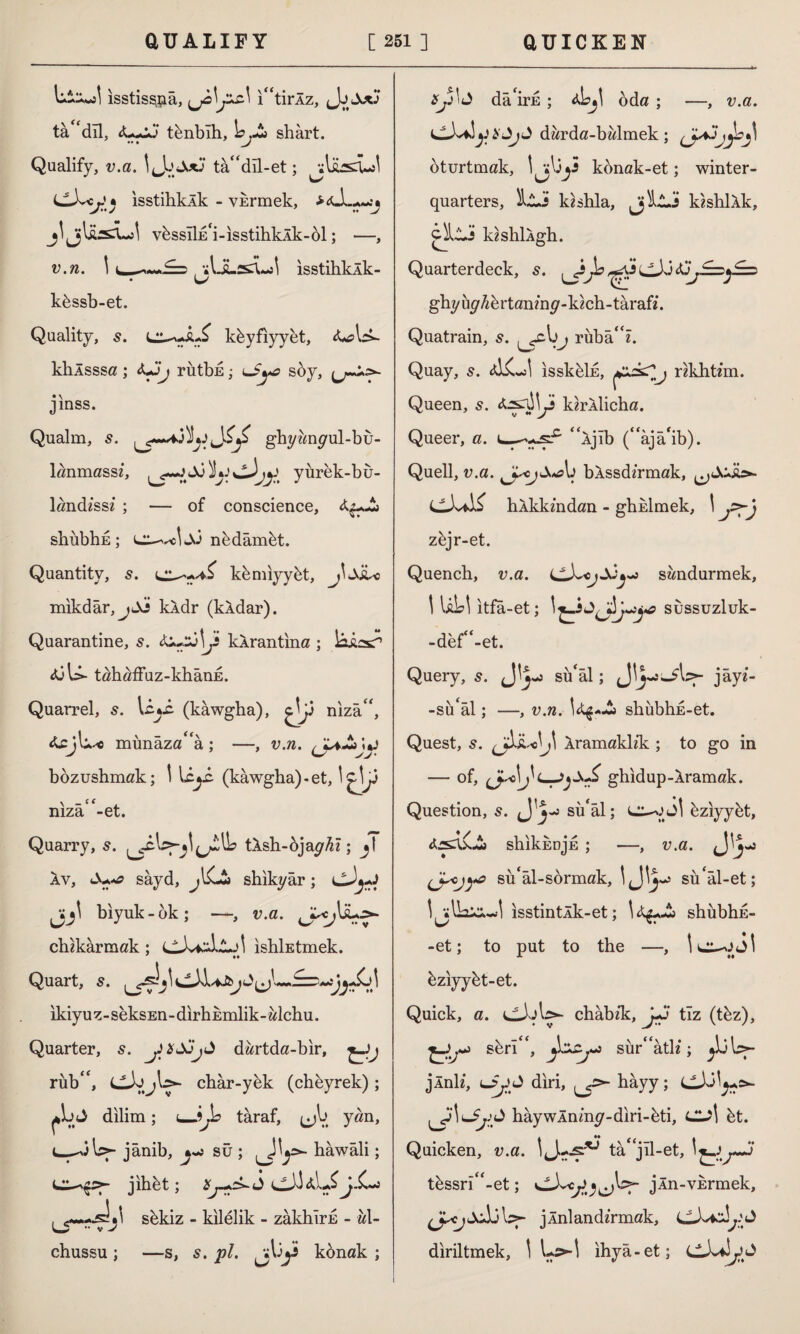 U-kJ isstisşçıâ, {jo\jic\ itirÂz, Jou tâ 'dll, <L*jJ tbnbıh, \sjt» shârt. Qualify, v.a. tâ“dîl-et; jjlüflduo! rs * isstihkXk - vkrmek, jljjliisrL)! vfessIİE'i-ısstihkÂk-öl; —, v.n. l^£=,-,lisul isstihkÂk- kbssb-et. Quality, 5. kbyfiyyet, klıÂsssa; «kJj rütbE; soy, jinss. Qualm, s. ghywnyul-bu- lanmassz, Jo ^Lj yurek-bu- land/ssz ; — of conscience, shubhE; nbdâmbt. Quantity, s. kbmiyybt, jljJU mikdâr, kXdr (kAdar). Quarantine, s. jt kXrantina ; laissT1 Xjbk tahaffuz-khanE. Quarrel, s. (kawgha), niza, &cjlk* münâzaâ; —, v.n. bozushmak; ! leyi (kawgha)-et, !^y mza -et. Quarry, 5. tXsh-ojay^z; jl av, sâyd, shikyâr; biyuk-ok; —, v.a. chzkarmak ; ıshİEtmek. ♦♦ Quart, s. ikiyuz-seksEn-dirtiEmlik-alchu. Quarter, s. y*JöjJ dartda-bir, rub, char-yek (chbyrek) ; J dilim; u-jjb taraf, (jb yan, t—-^3b>- jânib, sû ; haw âli; jihbt; 2y->ck<i sbkiz - kilelik - zakhirE - al- chussu ; —s, s. pi. konak ; da'ird ; a,Lj] oda ; —, v.a. darda-balmek; oturtmak, l^by konak-et; winter- quarters, lli kzshla, JjiLlJ kzshlXk, ciljjj kishlkgh. v^uai Lei uei'K, j (v^ v j ghy uy A e r tan/ny - kich - taraf/. Quatrain, s. b^ ruba/. Quay, 5. isskblk, nkht/m. Queen, s. tesnjjy kirllicha. Queer, a. ijib (âjâ'ib). Quell, v.a. y<j&*au bXssd/rmak, ^JjJi>- hXkkmdan - ghklmek, \ zbjr-et. Quench, v.a. sandurmek, i ULi itfa-et; sussuzluk- -def-et. Query, s. su‘âl; Jlyü-^b?- jayz- -su'al; —, v.n. shubhE-et. Quest, 5. Xramakl/k ; to go in — of, (Jm>Ighidup-Xramak. Question, s. J su'al; LI-01Jİ eziyybt, shikhujE ; —, v.a. jJVj-j su'âl-sörmak, sü'âl-et; isstintÂk-et; shiibhE- -et; to put to the —, \ 1 bziyybt-et. Quick, a. CİjI> châb/k, yJ tlz (tbz), j sbrl, suratlz; ^b)U- jlnlz, diri, ^y>- hâyy; hâywÂnmy-diri-bti, CUİ bt. Quicken, v.a. 'J--?'0 tâjîl-et, tbssri-et; jln-VErmek, jlnland/rmak, diriltmek, 1 ihya-et;