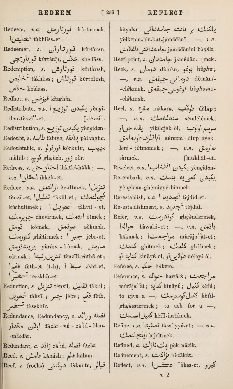 Redeem, v.a. kurtarmak, takhllss-et. Redeemer, s. kurtar An, kurtânje, jjûîb*- khallâss. Redemption, 5. ^ kurtansh, tâkhlîss ; kurtulush, fjoİı^. khâlâss. Redhot, a. kzzglun. Redistribute, v.a. 1 ybnyi- dan-tevzi^-et. [-t&vzi^. Redistribution, s. *_Jjy (j-X-io yenyidan- Redoubt, s. <Ur'lL tÂbiya, pÂİAngha. Redoubtable, a. korkulu, c— mühîb ; ghyüch,jjJ zor. Redress, s. ıhkÂki-hÂkk; —, v.a. \ sU>-\ ihkAk-et. L/ Reduce, v.a. AzAİtmak, tbnzR-et, tÂklîl-et; küchultmek ; 'J-o^ tahvil - et, CXc\jijs>- chevirmek, etmek ; ^jscji komak, sokmak, ghbtirmek ; \ jbbr-et, iJr<j>t yurma - komak, sarmak; tenzîli-rütbE-et; 1-s^i f&th-et (t-h), \ zlbt-et, . — *♦ ’ tksskhlr-et. Reduction, 5. tenzil, J-.İÜ5 tâklîl; < M * , tahvil; j&br ; feth, j+k** tesskher. Redundance, Redundancy, 5. £j\j j jitXLc fÂzla - ve - zâ id - olan- -imkdar. Redundant, a. Jo\j za'id, flzla. Reed, s. kÂmish; çXi kâİEm. Reef, s. (rocks) dakuntu, kayalar; culi j> y^lkenin-bir-kAt-jâmEdânl; —, v.a. [^j \ iy<ul>- j âmEdânini-bÂy^la- Reef-point, s. J jÂmEdân. [mak. Reek, s. dumln, bvghu; —, v.n. JUİL^ ^3UjJ dumÂni- -chzkmak, buy^ussu- -chzkmak. Reel, s. ajLc makara, L-Jİ^d döİAp; —, v.n. Lf\sc <Ü Ai -j s&ndeRmek, yhdlajak-bl, (jsc lsjki y skrsEm - olup -ayak¬ lan - tutmamak ; —, v.n. sarmak. [ınü'khâb-et. Re-elect, v.a. !<—.ybnyidan- Re-embark, v.n. <ü, ^ ♦ >«L y *♦ •« yknyidan-ghkmiyy^-binmek. A ♦♦ _ Re-establish, v.a. ) SiSss»? tkjdld-et. M Re-establishment, 5. JuJksr’ tkjdid. Refer, v.a. ghyandErmek, hâwâİE-et; —, v.n. bXkmak; murâja<cât-et; ghitmek; ghulmek ; ^ kinayE-ol, dolayz-ol. Referee, s. hakem. Reference, 5. hawals ; LJ mürâja^ât; kınâyE ; kefil; to give a —, kbfîl- ghyasstErmek ; to ask for a —, CivCuol k&fîl-ısstEmek. Refine, v.a. tXssfiyyE-et; —, v.n. injeltmek. t t* J Refined, a. pek-nâzik. Refinement, s. nfezakut. Reflect, v.a. <fakss-et, t 2