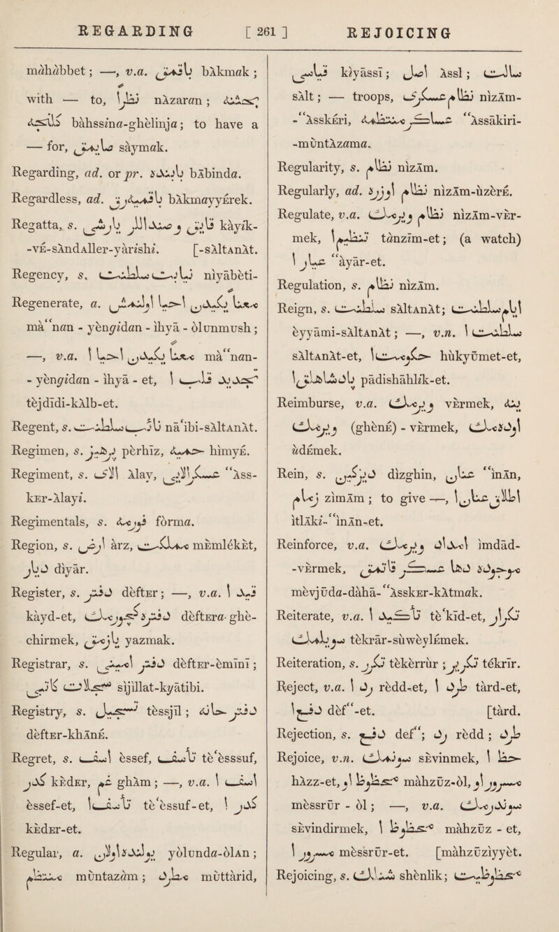 mahobbet; —, v.a. J^ib bAkmak ; with — to, \Jaj nXzaran; •\S bahsszna-ghelinja; to have a - for, L? saymak. Regarding, ad. or pr. sJcjIj blbinda. Regardless, ad. ^jj<U*j>b blkmayyErek. Regatta,. 5. jb 3 kayzk- - ve- sXnd Aİler-y arzshz. [- s Alt AnXt. Regency, 5, d-o1-3 niyabeti- Regenerate, a. L^-l ^,du£j mâ nan - ybngadan - ihya - blunmush ; —, v.a. \ L>-! mâ nan- - yenp'z'dan - ihya - et, I c—JJ Jo tejdldi-kAlb-et. Regent, s. o-iJaLj __,îb nâibi-SAİtAnAt. Regimen, s. J-Jyj pbrhlz, zw*o>- himyk. Regiment, s. Hay, fi- ass- kEr-Aİayz. Regimentals, 5. <Uy*i forma. Region, 5. ^J\ arz, mEmldkkt, jb J diyar. Register, s. ybJ deftEr; —, v.a. 1 kayd-et, deftEra- ghe- chirmek, ^ojb yazmak. Registrar, 5. y-İJ dhftEr-bmînî; ^-3‘li sijillat-kyâtibi. Registry, 5. tbssjll; <ul>-ysjJ deftEr-khÂnd. Regret, s. bssef, U tebsssuf, j kkdEr, mL ghXm; —, v.a. \ ls.~s\ bssef-et, IujL:13* teessuf-et, kkdEr-et. Regular, a. yolunda-oİAn; muntazam; J^b.-e muttârid. kzyâssî; Juel Assl ; sAlt; — troops, L3^G~.£|*lb3 nizÂm- -XsskEri, j£=\~*z- Assakiri- -muntAzama.. Regularity, s. ^Hâ3 nizÂm. Regularly, ad. y>jj\ ^lb3 nizÂm-uzbrE. Regulate, v.a. LLkojij ^Ibi nizÂm-vsr- mek, \ ^-b-j tanzzm-et; (a watch) \ jLc âyâr-et. Regulation, s. ^lb3 nizÂm. Reign, s. sÂltAnÂt; Cu^bL^bl byy âmi-SÂltAnÂt; —, v.n. \ c^xbl«j sÂltAnÂt-et, hükyümet-et, l^îLkb&ıjb pâdislıâhlzk-et. Reimburse, v.a. CXcjj vErmek, «bo LLX^cjJ'J (ghbnE) - vkrmek, addmek. Rein, 5. dizghin, “inÂn, ^bçj zimÂm ; to give —, l^bc^ilbl itİÂkz~£ ınÂn-et. Reinforce, v.a. imdâd- -VErmek, Jaj\: li'w mevjüda-dâhâ-GAsskEr-kÂtmak. Reiterate, v.a. 1 Ju^sb tbkîd-et, }p tbkrâr-suwbyİEmek. Reiteration, s. jJjj tbkerrur ; tekrir. Reject, v.a. \ Jj rbdd-et, 1 târd-et, dbf-et. [târd. Rejection, s. £_i J def“; <Jj rbdd ; ûjb Rejoice, v.n. sevinmek, \ b^s- hXzz-et,^.! leyâsf0 mâhzüz-61,jl5 mbssrür - 61; —, v.a. 0 sevindirmek, \ bmâhzüz - et, \ mbssrür-et. [mâhzuziyykt. Rejoicing, 5. ^ sh^nlik; L^-bjbs'10