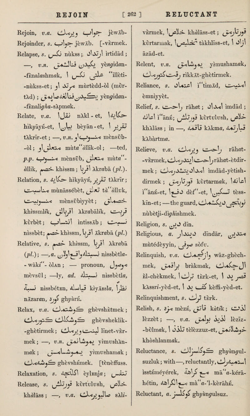 Rejoin, v.a. j6wlb- Rejoinder, 5. C-aUaf- jbwlb. [-vurmek. Relapse, 5. nukss; irtidad ; —, v.n. ^Ju£> y&^yidan- -fEnalashmak, \ u~£j ılleti- -nukss-et; jl JJ^o murtbdd-ol (mur- tXd); yenyidan- -fimaliy/za-SApmak. Relate, u.a. !<Jjy nlkl - et, hikyâyE-et, beyân-et, ' jLJ* tlkrlr-et; —, v.n. mensüb- -61; jljJfLtXc muta££allik-ol; —ted, p.p. mbnsüb, t+sc muta - «İlik, khzssm; \)Js\ Âkrabâ {pi-)- Relation, s. hıkyâyE, yyü tlkrîr; munassebbt, , j\*3 ta 'alluk, mensübıyybt; klussmkk, Xkrabalik, l^.^î kurbbt; ıntisslb ; nissbet; ^as-khzssm, yjs\ Âkrabâ (pi.) Relative, s. khzssm, vji\ Âkrabâ (pi.); —,a. nissbbtla- - wakz**- oİAn ; — pronoun, uy*y« mbvsül; —ly, ad. Âİnissbbtla, <L~J nissbbtEn, âL-AJs kzylssla, \JaJ nÂzaran, bjy> ghyarE. Relax, v.a. (JJaz£>j£=i ghevshEtmek; c3>K-İî^£= ghbvsheklik- -ghbtirmek; C-Lc^ llnet-VEr- mek; —, v.n. yâmushÂn- mak ; ^—^1—AiyA.j y?mushamak ; CX«<-£»y== ghbvshEmek. [tbnbffuss. Relaxation, 5. byİEnja; Release, kurtulush, ,j0^ak khalâss; —, v.a. saII- YErmek, khalâss-et; )! kurtarmak, tâkhlîss-et, \ JİJİ azad-et. Relent, v.n. y^mushamak, rikklt-ghbtirmek. Reliance, s. jUocl i£<timÂd, bmniyyet. Relief, s. râhat; Jİ Xo\ ımdâd ; <ülc! ı“ânE; )j3 kurtulush, yoİz* khÂİâss ; in —, kÂkma, cUJ^Lj kÂbârtma. Relieve, v.a. râhat- -vErmek, LlX<j JcjJ rahat-btdir- mek; LLXscj tSJL'Jj' X-c! imdâd-ybtish- dirmek ; kurtarmak, UjUl i££anE-et, def£<-et, tbss- kln-et; —the guard, LLXaJ^SjJ^^X:y nubbtji-diyföshmek. Religion, s. J din. Religious, a. jİJCjJ dindar, mütedbyyin, sofu. Relinquish, v.a. waz-ghech- mek, brâkmak, kl-chbkmek, tkrk-et, \ klssn-ybd-et, t & keffi-ybd-et. Relinquishment, 5. cJy turk. Relish, 5. b^o mbzE, kâtik; Ck?^î lezzet; —, v.a. }y İjİj lbzlz- -bulmak, t <i jJj tblbzzuz-et, khoshlanmak. Reluctance, s. ghyanyul- suzluk; with—, reluctantly, cJj isstEmeyerek, kb\j* mâ££a-kerâ- hbtin, ma£<a-’l-kbrahE. Reluctant, a. ghyanyulsuz.