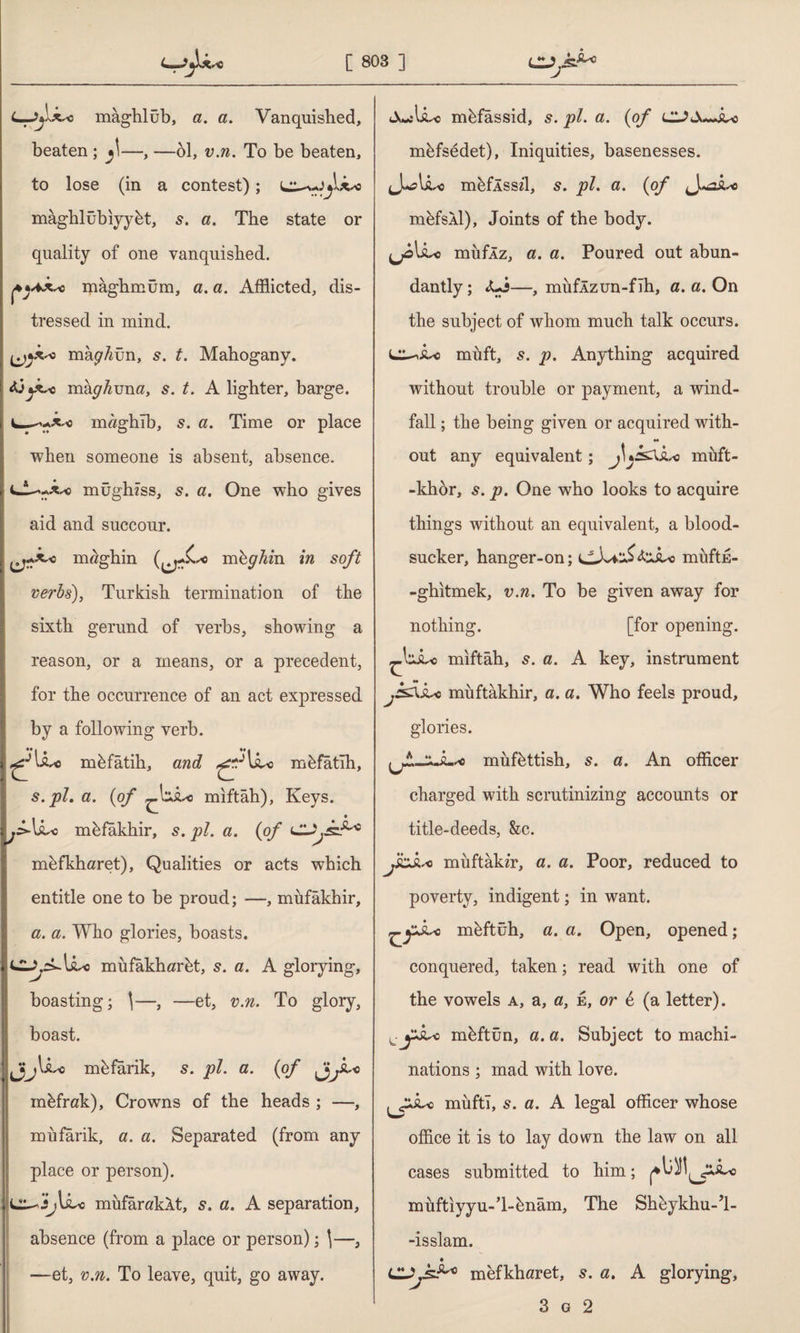 -Jjlkro mâghlüb, a. a. Vanquished, beaten ; f—, —61, v.n. To be beaten, to lose (in a contest); maghlübiyyht, 5. a. The state or quality of one vanquished. mâghmüm, a. a. Afflicted, dis¬ tressed in mind. mâ^ün, s. t. Mahogany. jX^c mkghmia, s. t. A lighter, barge. m«ghib, s. a. Time or place when someone is absent, absence. mughzss, s. a. One who gives aid and succour. nrnghin (^£* mbghin in soft verbs), Turkish termination of the sixth gerund of verbs, showing a reason, or a means, or a precedent, for the occurrence of an act expressed by a following verb. mhfâtih, and mfefatlh, s. pi. a. {of ^xxksc mıftâh), Keys. j=>-libc mhfakhir, s. pi. a. {of ClJt.sJ1** mhfkharet), Qualities or acts which entitle one to be proud; —, mufâkhir, a. a. Who glories, boasts. lit-c müfâkharht, s. a. A glorying, boasting; \—, —et, v.n. To glory, boast. jA *0 mhfarik, s. pi. a. {of Jj .iLo mhfrak), Crowns of the heads ; —, miifarik, a. a. Separated (from any place or person). ij\Lc mufaraklt, s. a. A separation, absence (from a place or person); \—, —et, v.n. To leave, quit, go away. AwtU r^o m&fassid, j?/» ct» m&fsedet), Iniquities, basenesses. J^lshc mhflssd, s. pi. a. {of mefsXl), Joints of the body. (jolLc miiflz, a. a. Poured out abun¬ dantly ; *Ui—, müfÂzun-fîh, a. a. On the subject of whom much talk occurs. muft, s. p. Anything acquired without trouble or payment, a wind¬ fall ; the being given or acquired with- H out any equivalent; J\jssxLc muft- -khor, s. p. One who looks to acquire things without an equivalent, a blood¬ sucker, hanger-on; CAvjİ'<kxjbc muftE- -ghitmek, v.n. To be given away for nothing. [for opening, miftah, 5. a. A key, instrument j&Xju1 muftâkhir, a. a. Who feels proud, glories. müfhttish, s. a. An officer charged with scrutinizing accounts or title-deeds, &c. J&S.S0 miiftakir, a. a. Poor, reduced to poverty, indigent; in want. m&ftüh, a. a. Open, opened; conquered, taken; read with one of the vowels a, a, a, e, or 6 (a letter). , mhftün, a. a. Subject to machi¬ nations ; mad with love. mufti, s. a. A legal officer whose office it is to lay down the law on all cases submitted to him; müftiyyu-’l-hnâm. The Sheykhu-’l- -isslam. Clmefkhflret, s. a. A glorying,