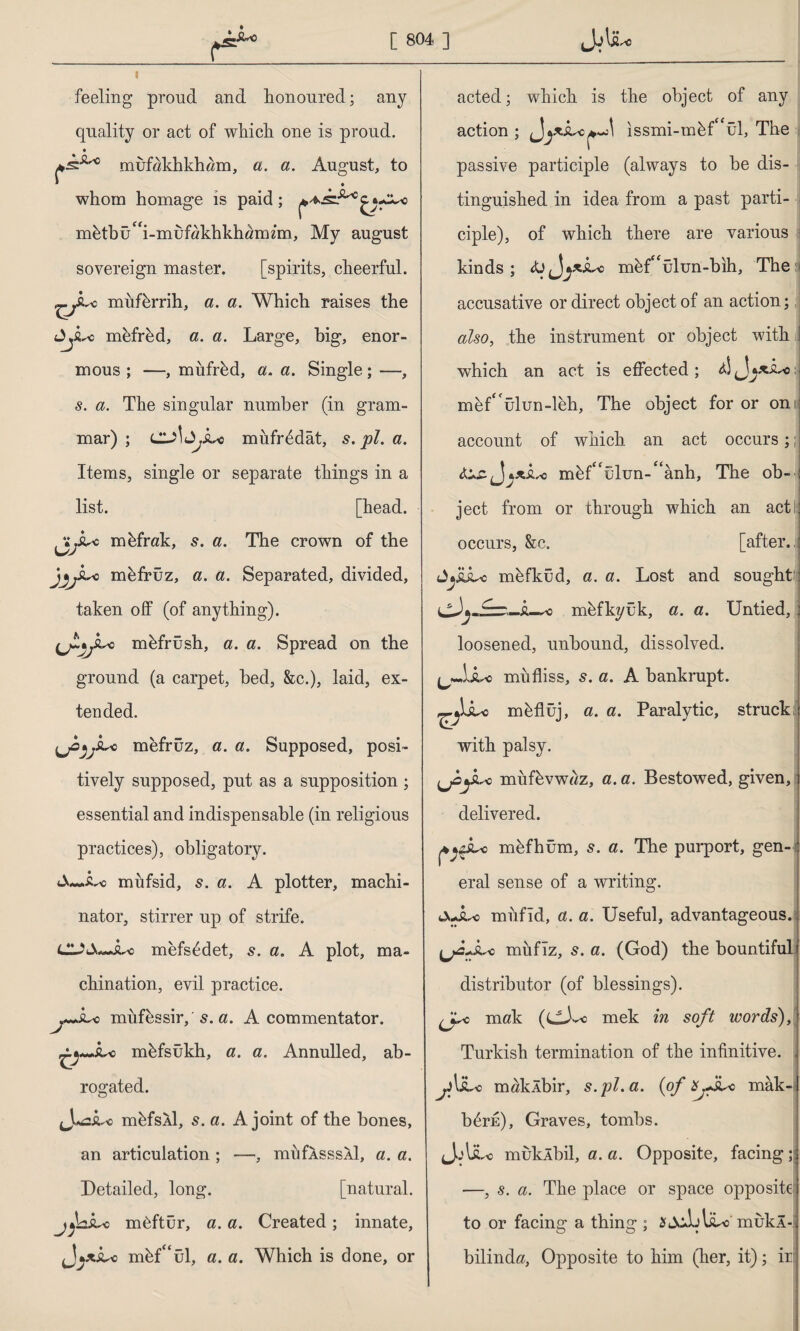 I feeling proud and honoured; any quality or act of which one is proud. muf«khkh«m, a. a. August, to * • whom homage is paid; mbtbüf<i-muf«khkhömzm, My august sovereign master. [spirits, cheerful. *c miifbrrih, a. a. Which raises the mefred, a. a. Large, big, enor¬ mous ; —, mufred, a. a. Single; —, s. a. The singular number (in gram¬ mar) ; cu\müfredat, s. pi. a. Items, single or separate things in a list. [head, jtyi-c mbfrak, s. a. The crown of the JfjyLc mbfrüz, a. a. Separated, divided, taken off (of anything). (jLjyı.^c mbfrüsh, a. a. Spread on the ground (a carpet, bed, &c.), laid, ex¬ tended. ijOjjSLc mefrüz, a. a. Supposed, posi¬ tively supposed, put as a supposition; essential and indispensable (in religious practices), obligatory. miifsid, s. a. A plotter, machi- nator, stirrer up of strife. CL2&~Ju> mefs£det, 5. a. A plot, ma¬ chination, evil practice. j*Jlso mufbssir, s. a. A commentator. o mbfsûkh, a. a. Annulled, ab¬ rogated. o mbfsXl, s. a. A joint of the bones, an articulation ; —, miifA.sssA.1, a. a. Detailed, long. [natural. j^nsuo m^ftür, a. a. Created; innate, mbf“ül, a. a. Which is done, or acted; which is the object of any action ; issmi-mbff<ül, The passive participle (always to be dis¬ tinguished in idea from a past parti¬ ciple), of which there are various i kinds; c mbf'ûlun-bih, The accusative or direct object of an action; also, the instrument or object with which an act is effected ; d! j mef^ülun-leh. The object for or on I account of which an act occurs;; mbf^ulun-^anh, The ob- ject from or through which an act: occurs, &c. [after. JjüLo mbfkûd, a. a. Lost and sought' Â-^d mbfkyük, a. a. Untied, loosened, unbound, dissolved, mufliss, s. a. A bankrupt, mbflüj, a. a. Paralytic, struck with palsy. uoyuo miifbvwwz, a. a. Bestowed, given, delivered. mbfhüm, a. The purport, gen¬ eral sense of a writing. Juil« miifld, a. a. Useful, advantageous. ^LjLc muflz, s. a. (God) the bountiful distributor (of blessings). (j.^c mak (CJ~< mek in soft words), Turkish termination of the infinitive. ji\'i c maklbir, s.pl.a. (of mak- | bOre), Graves, tombs. j:u *o mukAbil, a. a. Opposite, facing —, s. a. The place or space opposite to or facing a thing ; S^bliWmukÂ- bilinda, Opposite to him (her, it); ir