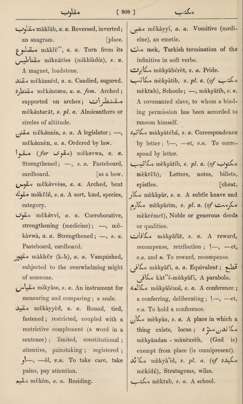 i—jjûucmAklüb, a. a. Reversed, inverted; an anagram. [place. cj-LsL« mAklufc, a. a. Torn from its ımknâtiss (mikhladiz), s. a. A magnet, loadstone. JcJU mukannkd, a. a. Candied, sugared. xjausi* muk«ntar«, a. a. fem. Arched ; supported on arches; muköntörÂt, s. pi. a. Almicanthers or circles of altitude. jjJLo mukannin, 5. a. A legislator; -—, mukannbn, a. a. Ordered by law. \jJL« (for lJ j&^c) mukflvwa, a. a. Strengthened; —, s. a. Pasteboard, cardboard. [as a bow. 3 muktfvv6ss, a. a. Arched, bent <dyu maküİE, s. a. A sort, kind, species, category. lSjL* mükâvvı, a. a. Corroborative, strengthening (medicine); —, mu- kavwa, a. a. Strengthened; —, 5. a. Pasteboard, cardboard. j^iU mAkhür (k=-h), a. a. Vanquished, subjected to the overwhelming might of someone. ^wUiLio mikyâss, 5. a. An instrument for measuring and comparing ; a scale. A-it-c mukayybd, a. a. Bound, tied, fastened; restricted, coupled with a restrictive complement (a word in a sentence) ; limited, constitutional; attentive, painstaking ; registered ; —, —61, v.n. To take care, take pains, pay attention. A-ikc mukîm, a. a. Residing. mukayyl, a. a. Vomitive (medi¬ cine), an emetic. e). *0 mek, Turkish termination of the infinitive in soft verbs. CUpICc mukyabdrbt, s. a. Pride. L-^O’lCc mkkyatib, s. pi. a. (<of mfektEb), Schools; —, mükyâtib, s. a. A covenanted slave, to whom a bind¬ ing permission has been accorded to ransom himself. mükyatebk, s. a. Correspondence by letter; \—, —et, v.n. To corre¬ spond by letter. L-^A'lC-c mekyâtîb, s. pi. a. (0/ mektüb), Letters, notes, billets, epistles. [cheat. jlCc mkkkyâr, s. a. A subtle knave and mkkyarim, s. pi. a. {of m6kr6met), Noble or generous deeds or qualities. CulilCo mukyâfât, 5. a. A reward, recompense, retribution ; \—, -—et, v.a. and n. To reward, recompense, mükyâfî, a. a. Equivalent; ^.ki* kkt z-mükyâfl, A parabola. AflllCe mukyaldmE, s. a. A conference ; a conferring, deliberating; \—, —et, v.n. To hold a conference. mekyân, s. a. A place in which a thing exists, locus ; H j^o ^ Aİ ICc m&kyandan - mimkzz6h, (God is) exempt from place (is omnipresent). JulC-c mekya*id, s. pi. a. {of m^kldn), Stratagems, wiles. mkktEb, s. a. A school. o
