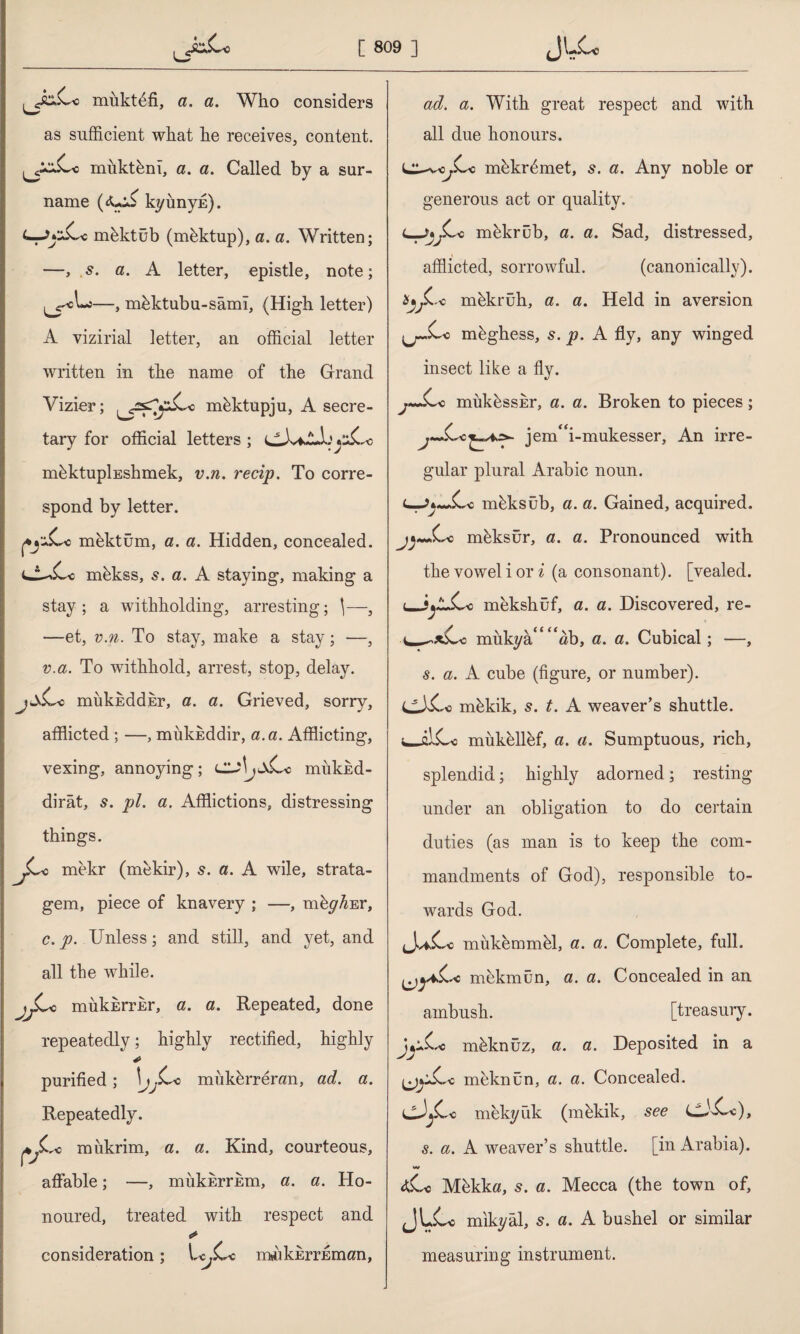 mükt^fi, a. a. Who considers as sufficient what he receives, content. j^xC« miiktkm, a. a. Called by a sur¬ name (<U:C kyunyE). mhktüb (mektup), a. a. Written; —, 5. a. A letter, epistle, note; —, mbktubu-sâmî, (High letter) A vizirial letter, an official letter written in the name of the Grand Vizier; ^^s^Cc mbktupju, A secre¬ tary for official letters ; (Aİvi-lJj^Co nffiktupİEshmek, v.n. recip. To corre¬ spond by letter. *j:ıCc mektüm, a. a. Hidden, concealed. cA^Cc mhkss, s. a. A staying, making a stay ; a withholding, arresting; \—, —et, v.n. To stay, make a stay; —, v.a. To withhold, arrest, stop, delay. mukEddhr, a. a. Grieved, sorry, afflicted ; —, mukicddir, a. a. Afflicting, vexing, annoying; cu\jaCc miikM- dirât, s. pi. a. Afflictions, distressing things. Jf^o mekr (mekir), s. a. A wile, strata¬ gem, piece of knavery ; —, nffly^Er, c. p. Unless; and still, and yet, and all the wfflile. mükErrEr, a. a. Repeated, done repeatedly; highly rectified, highly * purified; jy^Cc miikbrrenm, ad. a. Repeatedly. pjLro miikrim, a. a. Kind, courteous, affable; —, mukurrEm, a. a. Ho¬ noured, treated with respect and consideration; Ic^Cc m^kErrEman, ad. a. With great respect and with all due honours. L^-v^Cc mbkr^met, s. a. Any noble or generous act or quality. L-JjjLo mhkrub, a. a. Sad, distressed, afflicted, sorrowful. (canonically). Şı^Cc mhkrüh, a. a. Held in aversion .j~.Cc mkghess, 5. p. A fly, any winged insect like a fly. j«~Cc mük^ssEr, a. a. Broken to pieces; j~.CcjenCi-mukesser, An irre¬ gular plural Arabic noun. (-->»~.Cc uıbksüb, a. a. Gained, acquired. j^~.Cc nfflksür, a. a. Pronounced with the vowel i or i (a consonant), [vealed. <_mekshüf, a. a. Discovered, re- v—^*Cc mukya/'^ab, a. a. Cubical; —, s. a. A cube (figure, or number). CCCc mbkik, s. t. A weaver’s shuttle. w~fllCc mükellef, a. a. Sumptuous, rich, splendid; highly adorned; resting under an obligation to do certain duties (as man is to keep the com¬ mandments of God), responsible to¬ wards God. (Jv*C« mukemmffi, a. a. Complete, full. mekmün, a. a. Concealed in an ambush. [treasury. Ji^sCe mbknüz, a. a. Deposited in a (j)*iCc mhknün, a. a. Concealed. cJ*Cc mekyfik (mekik, see cJCc), 5. a. A weaver’s shuttle, [in Arabia). <tCc M&kka, s. a. Mecca (the town of, JLCc mikyâl, s. a. A bushel or similar measuring instrument.