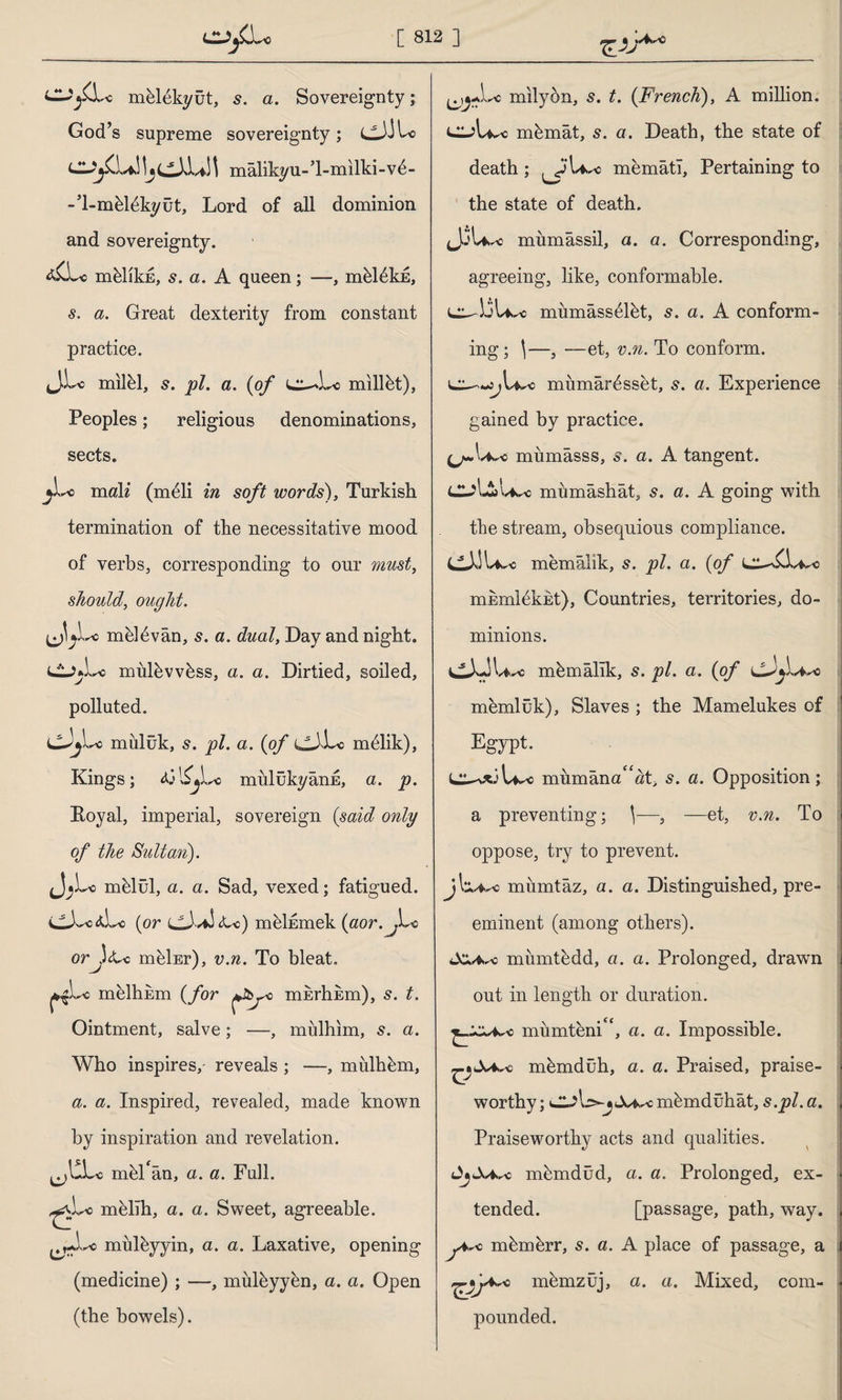 m&lekyût, s. a. Sovereignty; God’s supreme sovereignty; cJito \i\ mâlikyu-l-milki-vd- -T-mhlûkyût, Lord of all dominion and sovereignty. d£Li> mhlikE, s. a. A queen; —, mhlûkü, s. a. Great dexterity from constant practice. ijLc milel, 5. pi. a. {of millet), Peoples; religious denominations, sects. i y~o mali (meli in soft words), Turkish termination of the necessitative mood of verbs, corresponding to our must, should, ought. mhldvân, s. a. dual, Day and night. CjuLc mulhvvhss, a. a. Dirtied, soiled, polluted. •'C miılük, s. pi. a. {of m61ik), Kings; <ül£jLc mulükyânE, a. p. Boyal, imperial, sovereign {said only of the Sultan). mhlül, a. a. Sad, vexed; fatigued. CX-c*Lo {or cJv*J<L-c) mûİEmek (aor.^Lc orjuU> mfeİEr), v.n. To bleat. melhkm {for misrhEm), s. t. Ointment, salve; —, mülhim, s. a. Who inspires,- reveals ; —, mulhhm, a. a. Inspired, revealed, made known by inspiration and revelation, mid/an, a. a. Full, mûlih, a. a. Sweet, agreeable, mulhyyin, a. a. Laxative, opening (medicine) ; —, mulhyyhn, a. a. Open (the bowels). milyon, s. t. {French), A million, mhmât, s. a. Death, the state of death ; .jUwo memati, Pertaining to W»*' the state of death. mumâssil, a. a. Corresponding, agreeing, like, conformable. cu-1.3U^ miimass61ht, s. a. A conform¬ ing; \—, —et, v.n. To conform. sj\^o miraıâr^sset, s. a. Experience gained by practice. mumâsss, s. a. A tangent. mumâshât, s. a. A going with the stream, obsequious compliance. memâlik, s. pi. a. {of mkmKkEt), Countries, territories, do¬ minions. mh mâlik, s. pi. a. {of memlûk). Slaves ; the Mamelukes of Egypt. mumana^at, s. a. Opposition; a preventing; \—, —et, v.n. To oppose, try to prevent, jl^^c miımtâz, a. a. Distinguished, pre¬ eminent (among others). miimthdd, a. a. Prolonged, drawn out in length or duration. miimteni^, a. a. Impossible, mhmdüh, a. a. Praised, praise¬ worthy ; mûmdühât, s.pi. a. Praiseworthy acts and qualities. JjlWc mhmdüd, a. a. Prolonged, ex¬ tended. [passage, path, way. c mûmhrr, s. a. A place of passage, a menizüj, a. a. Mixed, com¬ pounded.