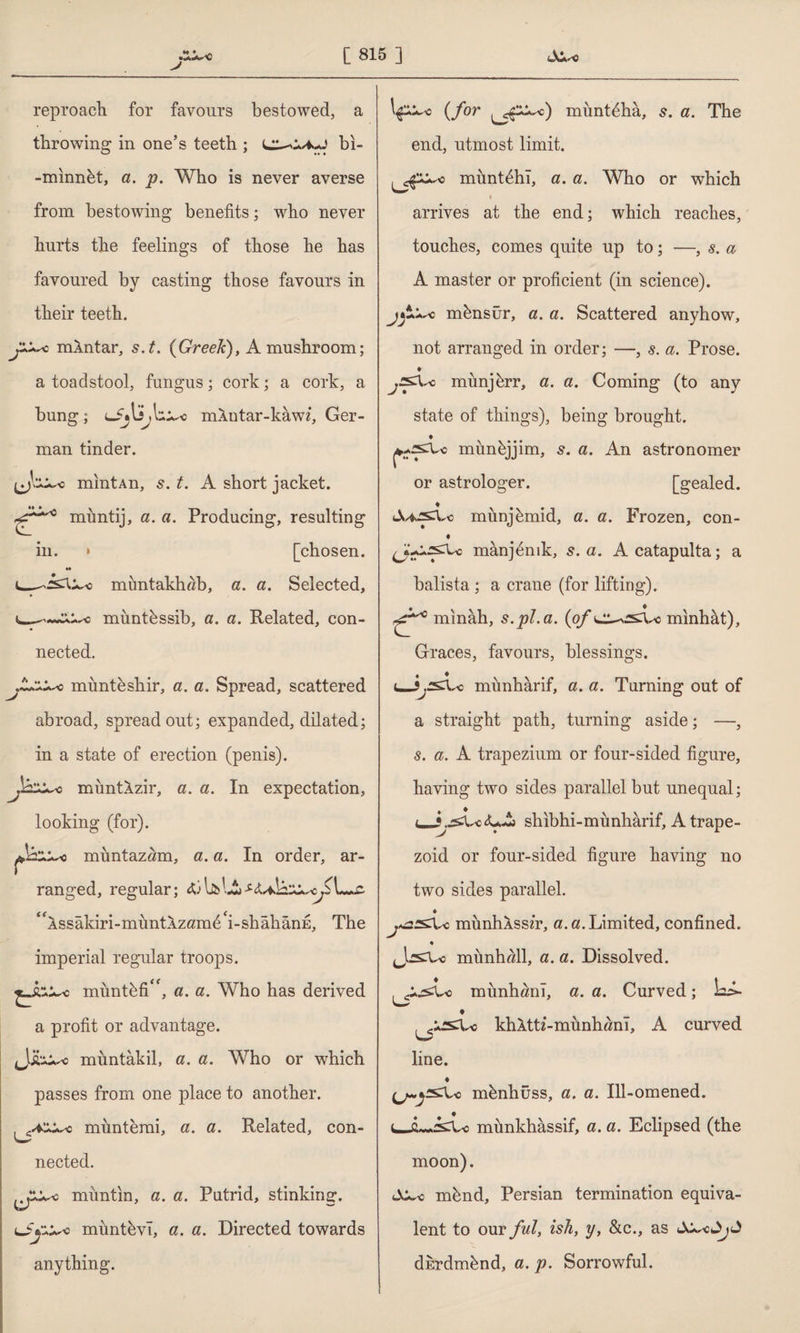 [815] 111. reproach for favours bestowed, a throwing in one’s teeth ; bi- -minnbt, a. p. Who is never averse from bestowing benefits; who never hurts the feelings of those he has favoured by casting those favours in their teeth. mXntar, s.t. {Greek), A mushroom; a toadstool, fungus; cork; a cork, a bung; mXntar-kawz, Ger¬ man tinder. mintAn, 5. t. A short jacket. mimtij, a. a. Producing, resulting [chosen. mimtakhab, a. a. Selected, --c miintbssib, a. a. Related, con¬ nected. mimteshir, a. a. Spread, scattered abroad, spread out; expanded, dilated; in a state of erection (penis). muntlzir, a. a. In expectation, looking (for). muntazam, a. a. In order, ar¬ ranged, regular; cö WAi ‘Assâkiri-müntAzam^i-shâhânE, The imperial regular troops. mimtbfi<f, a. a. Who has derived a profit or advantage. muntâkil, a. a. Who or which passes from one place to another. münterai, a. a. Related, con- nected. muntin, a. a. Putrid, stinking. mimtbvT, a. a. Directed towards anything. {for munt^hâ, s. a. The end, utmost limit. müntehi, a. a. Who or which < arrives at the end; which reaches, touches, comes quite up to; —, s. a A master or proficient (in science), münsür, a. a. Scattered anyhow, not arranged in order; —, s. a. Prose. ♦ mimjbrr, a. a. Coming (to any state of things), being brought. mimbjjim, 5. a. An astronomer or astrologer. [gealed. tWsXc munjkmid, a. a. Frozen, con- manj^mk, s. a. A catapulta; a balista ; a crane (for lifting). minâh, s.pl.a. {of minhât), Graces, favours, blessings. i^jj2£i\sc munharif, a. a. Turning out of a straight path, turning aside; —, s. a. A trapezium or four-sided figure, having two sides parallel but unequal; <_<UA shıbhi-münhârif, A trape¬ zoid or four-sided figure having no two sides parallel. ♦ munhXss/r, a. a. Limited, confined. ♦ mimhall, a. a. Dissolved. .XsvLo munhanl, a. a. Curved; Li i_r w irsko khXtti-münhanî, A curved L5 line. ♦ mbnhüss, a. a. Ill-omened, münkhâssif, a. a. Eclipsed (the moon). mbnd, Persian termination equiva¬ lent to our ful, ish, y, &c., as dkrdmbnd, a. p. Sorrowful.