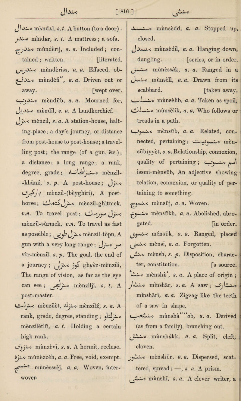 L5 ^ ♦ * mXndAl, s.t. A button (to a door) . mindEr, s. t. A mattress; a sofa, mimdbrij, a. a. Included; con¬ tained ; written. [literated. miindbriss, a. a. Effaced, ob- mundbfif<, a. a. Driven out or away. [wept over, o mbndüb, a. a. Mourned for, ,Jj mEndil, s. a. A handkerchief. mbnzil, s. a. A station-house, halt¬ ing-place; a day’s journey, or distance from post-house to post-house; a travel¬ ling post; the range (of a gun, &e.); a distance; a long range; a rank, degree, grade; mbnzil- -khânE, s. p. A post-house; tmenzil-(beyghiri), A post- horse ; mbnzil-ghitmek, v.n. To travel post; mbnzil-siirmek, v.n. To travel as fast as possible; mbnzil-topu, A gun with a very long range ; j^c j~z SEr-menzil, s. p. The goal, the end of a journey; o \<f ghyîız -mbnzili, The range of vision, as far as the eye can see; mbnzilji, 5. t. A post-master. mbnziibt, mbnziİE, s. a. A rank, grade, degree, standing; mbnzilbtlü, a. t. Holding a certain high rank. münzevî, s. a. A hermit, recluse, o mimbzzbh, a. a. Free, void, exempt, mimbsssbj, a. a. Woven, inter¬ woven munsbdd, a. a. Stopped up, closed. mimsbdil, a. a. Hanging down, dangling. [series, or in order, mimbssak, a. a. Ranged in a munsell, a. a. Drawn from its scabbard. [taken away. l_^L-mimsblib, a. a. Taken as spoil, dJA munsblik, a. a. Who follows or treads in a path, mensüb, a. a. Related, con¬ nected, pertaining; mbn- sübiyybt, s. a. Relationship, connexion, quality of pertaining; ıssrni-mbnsüb, An adjective showing relation, connexion, or quality of per¬ taining to something. mbnsüj, a. a. Woven, mbnsûkh, a. a. Abolished, abro- j gated. [in order, mensük, a. a. Ranged, placed mbnsî, a. a. Forgotten, mensh, s. p. Disposition, charac- I ter, constitution. [a source. ULx^o mbnshE*, s. a. A place of origin ; j\L^o mınshâr, s. a. A saw; ^Sj\ a—* mınshârî, a. a. Zigzag like the teeth of a saw in shape. munsha<f ‘'ah, a. a. Derived j (as from a family), branching out. mimshökk, a. a. Split, cleft, İ cloven. mbnshür, a. a. Dispersed, scat¬ tered, spread; —, s. a. A prism. munshî, s. a. A clever writer, a