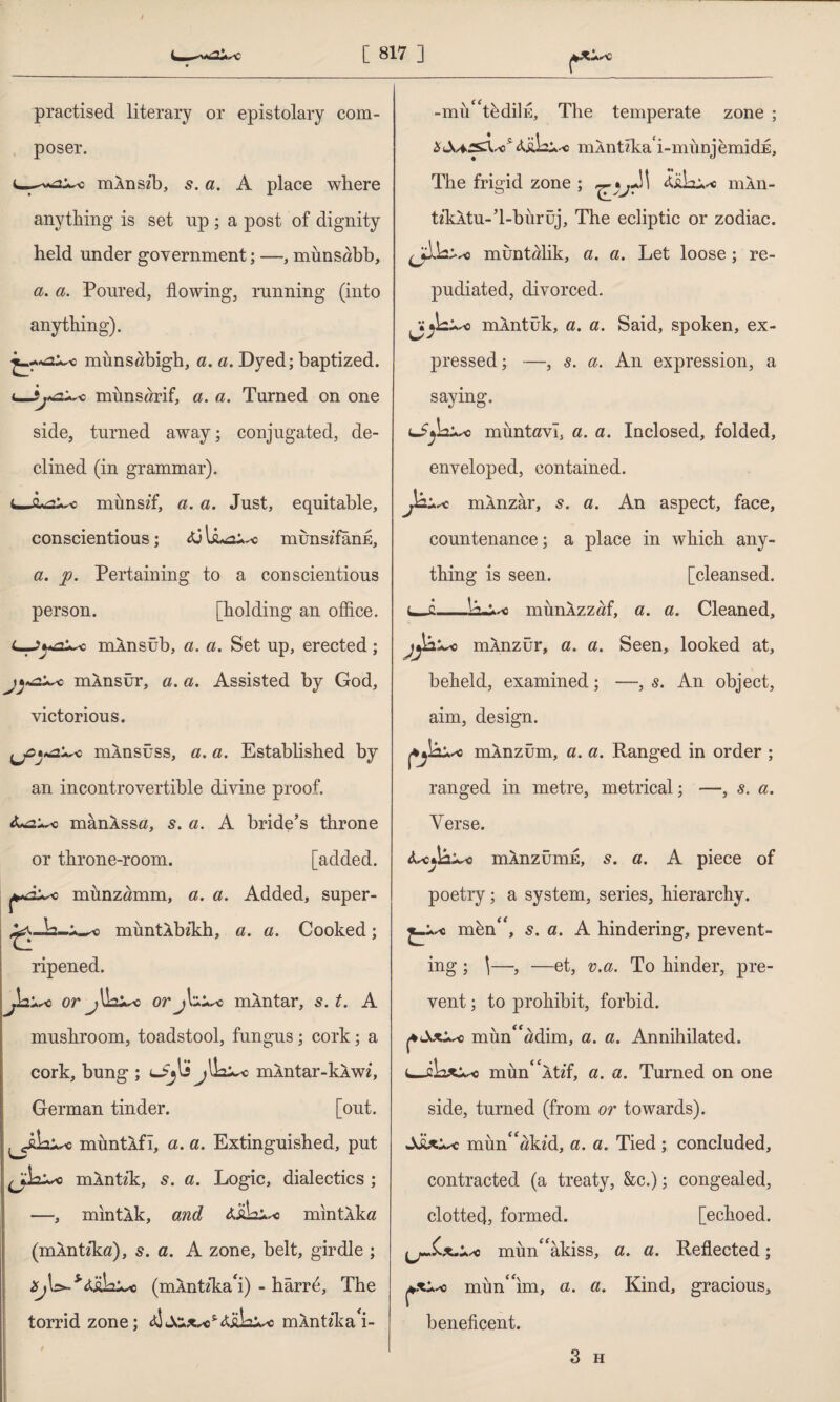 practised literary or epistolary com¬ poser. mlnsib, 5. a. A place where anything is set up ; a post of dignity held under government; —, münsöbb, a. a. Poured, flowing, running (into anything). muns«bigh, a. a. Dyed; baptized. <_Sj*a^Q münsarif, a. a. Turned on one side, turned away; conjugated, de¬ clined (in grammar), c. Q+a^o mûnszf, a. a. Just, equitable, conscientious; munszfanE, a. ]). Pertaining to a conscientious person. [holding an office. mÂnsüb, a. a. Set up, erected; mÂnsür, a. a. Assisted by God, victorious. niAnsüss, a. a. Established by an incontrovertible divine proof. mânASSö, s. a. A bride’s throne or throne-room. [added, o münzömm, a. a. Added, super- müntÂbikh, a. a. Cooked; ripened. or or j\ mÂntar, s. t. A mushroom, toadstool, fungus; cork; a cork, bung ; mÂntar-kÂwz, German tinder. [out. muntAfl, a. a. Extinguished, put mAntik, s. a. Logic, dialectics ; —, mıntÂk, and Aİila** mıntÂka (mAntzka), 5. a. A zone, belt, girdle ; (mlntzka^i) - harr6, The torrid zone; <*!mÂntzka^- -mu^tbdiİE, The temperate zone ; mAntzka i-mimjemidE, The frigid zone ; iüLi* niAii- tzkAtu-’l-biiruj, The ecliptic or zodiac. «A2 muntalik, a. a. Let loose; re¬ pudiated, divorced. jA mAntuk, a. a* Said, spoken, ex¬ pressed ; —, 8. a. An expression, a saying. muntavl, a. a. Inclosed, folded, enveloped, contained. Jâ+sc mAnzar, s. a. An aspect, face, countenance; a place in which any¬ thing is seen. [cleansed. u-c-munXzzaf, a. a. Cleaned, umÂnzür, a. a. Seen, looked at, beheld, examined; —, s. An object, aim, design. aj&Usc mlnzum, a. a. Ranged in order ; ranged in metre, metrical; —, s. a. Verse. mAnzümE, s. a. A piece of poetry; a system, series, hierarchy. mbn<f, 5. a. A hindering, prevent¬ ing ; \—, —et, v.a. To hinder, pre¬ vent ; to prohibit, forbid. |4 mun<f«dim, a. a. Annihilated. mün^Âtz'f, a. a. Turned on one side, turned (from or towards). mün^ökz’d, a. a. Tied ; concluded, contracted (a treaty, &c.); congealed, clottecj, formed. [echoed, mim^akiss, a. a. Reflected; mimdim, a. a. Kind, gracious, beneficent.