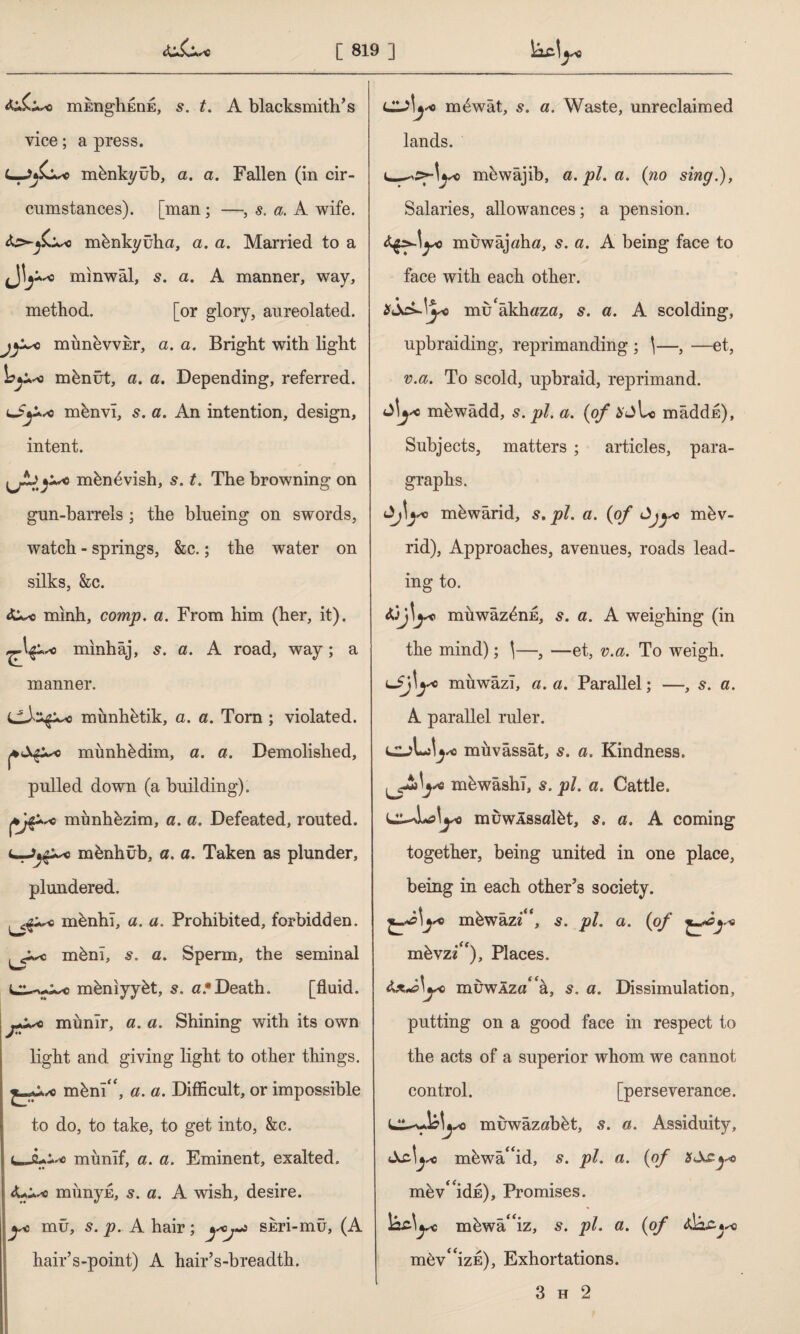 mEnghEDE, t. A blacksmith’s vice; a press. mknkyüb, a. a. Fallen (in cir¬ cumstances). [man; —, s. a. A wife, mhnkyüha, a. a. Married to a & +sc minwal, 5. a. A manner, way, method. [or glory, aureolated. o munevvEr, a. a. Bright with light mbnüt, a. a. Depending, referred, mbnvî, s. a. An intention, design, intent. mbn^vish, s. t. The browning on gun-barrels ; the blueing on swords, watch - springs, &c.; the water on silks, &c. minh, comp. a. From him (her, it), minhaj, 5. a. A road, way; a manner. mimhhtik, a. a. Torn ; violated, mimliydim, a. a. Demolished, pulled down (a building). münhbzim, a. a. Defeated, routed, mbnhûb, a. a. Taken as plunder, plundered. <s^q mbnhi, a. a. Prohibited, forbidden, rnbni, s. a. Sperm, the seminal mkniyybt, 5. a*Death. [fluid, münîr, a. a. Shining with its own light and giving light to other things. mhnî“, a. a. Difficult, or impossible to do, to take, to get into, See. munîf, a. a. Eminent, exalted. münyE, 5. a. A wish, desire. yo mu, s. p. A hair; y°j^ SEri-mu, (A hair’s-point) A hair’s-breadth. mtiwat, 5. a. Waste, unreclaimed lands. m&wajib, a. pi. a. (no sing.), Salaries, allowances; a pension. muwajtftuz, s. a. A being face to face with each other. mu âkhöza, s. a. A scolding, upbraiding, reprimanding ; \—, —et, v.a. To scold, upbraid, reprimand. mbwadd, s. pi. a. (of maddr:), Subjects, matters ; articles, para¬ graphs. mewarid, s. pi. a. (of mbv- rid), Approaches, avenues, roads lead¬ ing to. muwaz^nE, s. a. A weighing (in the mind); \—, —et, v.a. To weigh. muwazl, a. a. Parallel; —, s. a. A parallel ruler. li»U müvâssât, s. a. Kindness, mhwashl, s. pi. a. Cattle. muwlssalbt, s. a. A coming together, being united in one place, being in each other’s society. mbwazi<c, 5. pi. a. (of mbvzi^), Places. â,xA\yo iîiüwâzö‘a, 5. a. Dissimulation, putting on a good face in respect to the acts of a superior whom we cannot control. [perseverance. muwâzâîbkt, s. a. Assiduity, mhwa' id, s. pi. a. (of mhv^idE), Promises. )az\yc mhwa'iz, 5. pi. a. (of mev^izE), Exhortations. 3 h 2