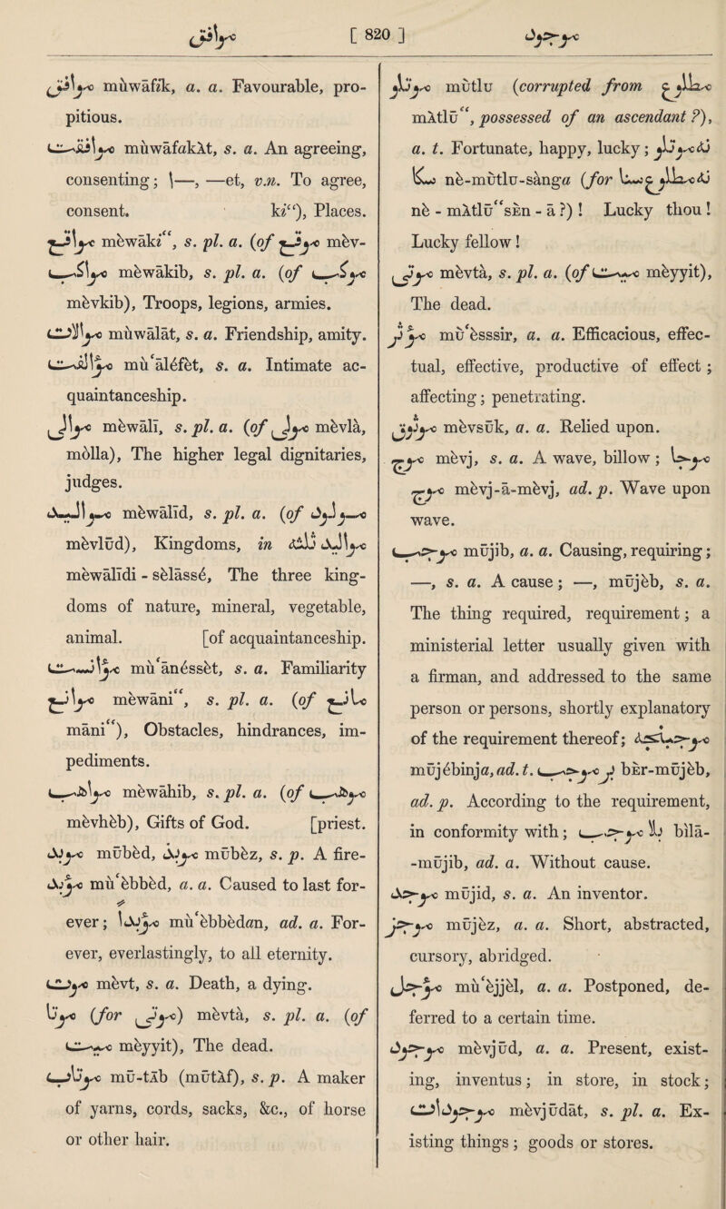 mü waffle, a. a. Favourable, pro¬ pitious. muwafakXt, s. a. An agreeing, consenting; \—, —et, v.n. To agree, consent. ki“), Places, mbwaki, 5. pi. a. (of mbv- mbwakib, 5. pi. a. (of mbvkib), Troops, legions, armies. L£jf\yo muwalat, s. a. Friendship, amity. mü'âlbfet, s. a. Intimate ac¬ quaintanceship. mbwall, s. pi. a. (O/Jj sc mbvla, molla). The higher legal dignitaries, judges. JbJI «5» jpJ/• ci • ^Oj^* mbvlüd), Kingdoms, mewalldi - sblassb, The three king¬ doms of nature, mineral, vegetable, animal. [of acquaintanceship, mü'ânbssbt, s. a. Familiarity mewani, 5. pi. a. (of mâni), Obstacles, hindrances, im¬ pediments. mewahib, 5. pi. cl. (of l mbvhbb), Gifts of God. [priest, mübbd, mûbbz, s. p. A fire- mu'bbbbd, a. a. Caused to last for- * ever; mu'bbbedmi, ad. a. For¬ ever, everlastingly, to ail eternity, mevt, s. a. Death, a dying. (Jor lh *o) mbvtâ, 5. pi. a. (of mbyyit), The dead. L-A'Jyc mû-tÂb (mütlf), p. A maker of yarns, cords, sacks, &c., of horse or other hair. Pi sc mutlu (corrupted from mAtlu possessed of an ascendant ?), a. t. Fortunate, happy, lucky; <ü 1£-j nb-mutlu-sang# (for nb - mAtlü'‘sun - â ?)! Lucky thou ! Lucky fellow! ^Jyo mbvta, pi. a. (q/*Ll~-wo mbyyit), The dead. Jij'O mu'bsssir, a. a. Efficacious, effec¬ tual, effective, productive of effect; affecting; penetrating. oh sc mbvsuk, a. a. ftelied upon. ^yo mbvj, 5. a. A wave, billow; \yyo j*yo mbvj-â-mbvj, ad. p. Wave upon wave. müjib, a. a. Causing, requiring; —, s. a. A cause; —, müjbb, s. a. The thing required, requirement; a ministerial letter usually given with a firman, and addressed to the same person or persons, shortly explanatory ♦ of the requirement thereof; Ar£U:>-^o müjbbinja,«^. t. ^f bür-müjüb, ad. p. According to the requirement, in conformity with; __s*-yc\i bila- -müjib, ad. a. Without cause, müjid, s. a. An inventor. j^Tyo müjbz, a. a. Short, abstracted, cursory, abridged. (Js’pyo mu'bjjbl, a. a. Postponed, de¬ ferred to a certain time. Ay>-yo mbvjûd, a. a. Present, exist¬ ing, inventus; in store, in stock; mbvjüdât, s. pi. a. Ex¬ isting things ; goods or stores.