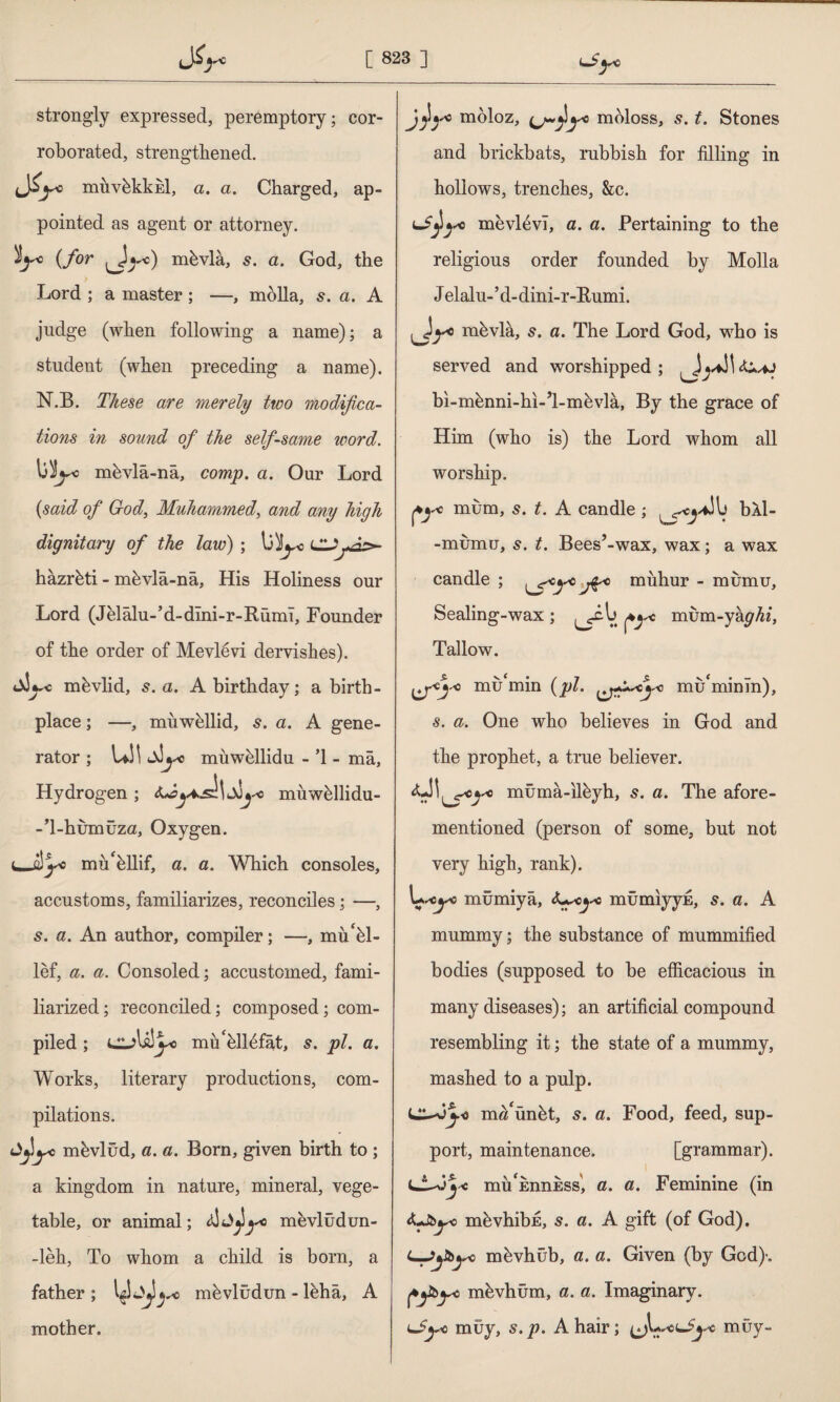 strongly expressed, peremptory; cor¬ roborated, strengthened. d^° muvbkkEİ, a. a. Charged, ap¬ pointed as agent or attorney. $y* (for ^Jyo) nihvla, s. a. God, the Lord ; a master ; —, molla, s. a. A judge (when following a name); a student (when preceding a name). N.B. These are merely two modifica¬ tions in sound of the self-same word. mbvlâ-nâ, comp. a. Our Lord (said of God, Muhammed, and any high dignitary of the law) ; Ij^o CDjtâp* hâzrbti - mbvlâ-nâ, His Holiness our Lord (Jelâlu-’d-dîni-r-Rümî, Founder of the order of Mevlevi dervishes). mbvlid, s. a. A birthday; a birth¬ place ; —, muwbllid, 6*. a. A gene¬ rator ; LJl muwbllidu - ’1 - mâ, Hydrogen ; muwhllidu- -T-humüzu, Oxygen. 1—âyc müellif, a. a. Which consoles, accustoms, familiarizes, reconciles; —, a. An author, compiler; —, mu'hl- lef, a. a. Consoled; accustomed, fami¬ liarized; reconciled; composed; com¬ piled ; UL)\dyo miı'hll^fât, s. pi. a. Works, literary productions, com¬ pilations. ^yc mbvlûd, a. a. Born, given birth to; a kingdom in nature, mineral, vege¬ table, or animal; t&A^yc mevlüdun- -leh, To whom a child is born, a father ; ✓c mbvludun - lbhâ, A mother. moloz, moloss, 5. t. Stones and brickbats, rubbish for filling in hollows, trenches, &c. mevl6vi, a. a. Pertaining to the religions order founded by Molla J elalu-’d-dini-r-Rnmi. ^Jyo mbvla, s. a. The Lord God, who is served and worshipped; bi-mbnni-hi-’l-mhvla, By the grace of Him (who is) the Lord whom all worship. mum, s. t. A candle ; ^c^\i bXl- -mumu, s. t. Bees’-wax, wax; a wax candle ; \Smfcyc jÇy muhur - mumu. Sealing-wax ; fy° mum-yapAz, Tallow. \j^y-° mu‘min (pi. mu'minln), s. a. One who believes in God and the prophet, a true believer. mümâ-îlbyh, 5. a. The afore¬ mentioned (person of some, but not very high, rank). U-icj'C mümiyâ, mümıyyE, s. a. A mummy; the substance of mummified bodies (supposed to be efficacious in many diseases); an artificial compound resembling it; the state of a mummy, mashed to a pulp. lJL^jy< m«‘ünbt, s. a. Food, feed, sup¬ port, maintenance. [grammar). lAAj* mu^EnnESs', a. a. Feminine (in yo mbvhibE, 5. a. A gift (of God). ijbyc mbvhüb, a. a. Given (by God)'. ffibyc mbvhüm, a. a. Imaginary. Ljye müy, s.p. A hair; muy-