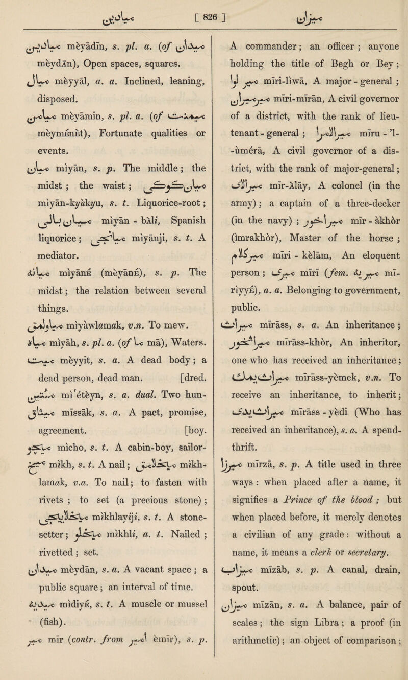 mkyâdîn, s. pi. a. (of meydin). Open spaces, squares. JU-o meyyal, a. a. Inclined, leaning, disposed. meyâmin, s. pi. a. (of meymnnEt), Fortunate qualities or events. jjL-o mıyân, 5. p. The middle; the midst ; the waist ; L-o miyan-kywkyu, 5. t. Liquorice-root; mıyân - blh, Spanish ♦< liquorice; mıyânji, 5. t. A mediator. iüL^o mıyânE (meyânfi), s. p. The midst; the relation between several things. U*o miyawlamak, v.n. To mew. mıyâh, s. pi. a. (of mâ), Waters, mkyyit, s. a. A dead body; a dead person, dead man. [dred. ml*6t&yn, s. a. dual. Two hun- Jjl-u* mıssâk, s. a. A pact, promise, agreement. [boy. micho, 5. t. A cabin-boy, sailor- m?kh, s. t. A nail; mzkh- lamak, v.a. To nail; to fasten with rivets ; to set (a precious stone); imkhlayiji, 5. t. A stone- setter; rcnkhli, a. t. Nailed ; rivetted; set. Jjwc meydân, s. a. A vacant space ; a public square; an interval of time. midiyE, s. t. A muscle or mussel * (fish). 0 mir (contr. from ,*^c\ emir), s. p. A commander; an officer ; anyone holding the title of Begk or Bey; mîri-lıwâ, A major-general ; Çjt-o mîri-mîrân, A civil governor of a district, with the rank of lieu¬ tenant - general ; mıru — 1— -ünffirâ, A civil governor of a dis¬ trict, with the rank of major-general; j~c mlr-Aİây, A colonel (in the army); a captain of a three-decker (in the navy) ; mîr-âkhhr (imrakhor), Master of the horse ; o miri - kffiâm, An eloquent person; mirî (fem. fa j^c mî¬ rî vve), a. a. Belongingto government, public. j^c mîrâss, s. a. An inheritance ; mîrâss-khor, An inheritor, one who has received an inheritance; mîrâss-yfemek, v.n. To receive an inheritance, to inherit; mîrâss - y&di (Who has received an inheritance), s. a. A spend¬ thrift. 1)js* mîrzâ, s. p. A title used in three ways : when placed after a name, it signifies a Prince of the blood; hut when placed before, it merely denotes a civilian of any grade: without a name, it means a clerk or secretary. L—Af+so mîzâb, s. p. A canal, drain, spout. mîzân, s. a. A balance, pair of scales; the sign Libra; a proof (in arithmetic); an object of comparison;