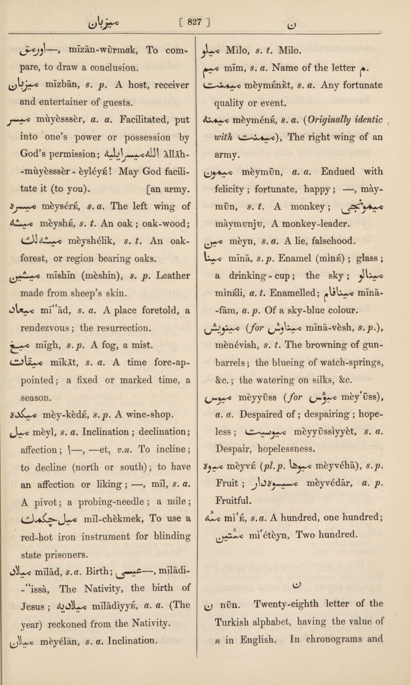 —, mizan-wurmak, To com¬ pare, to draw a conclusion. mîzbân, p. A host, receiver and entertainer of guests. Jt+***. -c miiybsssbr, a. a. Facilitated, put into one’s power or possession by God’s permission; <d!l 111 Âh- -miiybsssbr - bylbyfi! May God facili¬ tate it (to you). [an army. aj~~+*0 mbysbrfi, 5. a. The left wing of mbyshE, s. t. An oak ; oak-wood; mbyshblik, 5. t. An oak- forest, or region bearing oaks. mlshln (mbshin), s. p. Leather made from sheep’s skin. jl*~c ml“âd, s. a. A place foretold, a rendezvous; the resurrection, mlgh, s.p. A fog, a mist. mlklt, s. a. A time fore-ap¬ pointed; a fixed or marked time, a season. mby-kbdfi, s.p. A wine-shop. Ju^o mbyl, 5. a. Inclination ; declination; affection; \—,—et, v.n. To incline; to decline (north or south); to have an affection or liking ; —, mil, s. a. A pivot; a probing-needle ; a mile; mll-chbkmek, To use a r red-hot iron instrument for blinding state prisoners. JÎL« rnllad, s.a. Birth; mîlâdi- -“issâ, The Nativity, the birth of Jesus ; toSLyc mllâdiyyE, a. a. (The year) reckoned from the Nativity. iJL* mbyblan, s. a. Inclination. & Milo, 5. t. Milo. mlm, s. a. Name of the letter mbyrnfinEt, 5. a. Any fortunate quality or event. mbymbnn, 5. a. (Originally identic with The right wing of an army. mbymün, a. a. Endued with felicity ; fortunate, happy; —, may- ♦ mün, s. t. A monkey; ^5^4^ maymunju, A monkey-leader. 0 meyn, s. a. A lie, falsehood. mlnâ, s.p. Enamel (minfi) ; glass ; a drinking - cup ; the sky ; £ >*.c mınEİi, a. t. Enamelled; mlnâ- -fâm, a.p. Of a sky-blue colour. (for mînâ-vbsh, s.p.), mbnbvish, 5. t. The browning of gun- barrels ; the blueing of watch-springs, &c.; the watering on silks, &c. o meyyûss (for mey^üss), a. a. Despaired of ; despairing ; hope¬ less ; mbyyüssıyybt, s. a. Despair, hopelessness. mbyvfi (pLp. liiwo mbyvbhâ), s.p. Fruit ; J\£iSy-mbyvbdâr, a. p. Fruitful. 0L0 hii'e, s.a. A hundred, one hundred; mi'btbyn, Two hundred. & jj nûn. Twenty-eighth letter of the Turkish alphabet, having the value of n in English. In chronograms and
