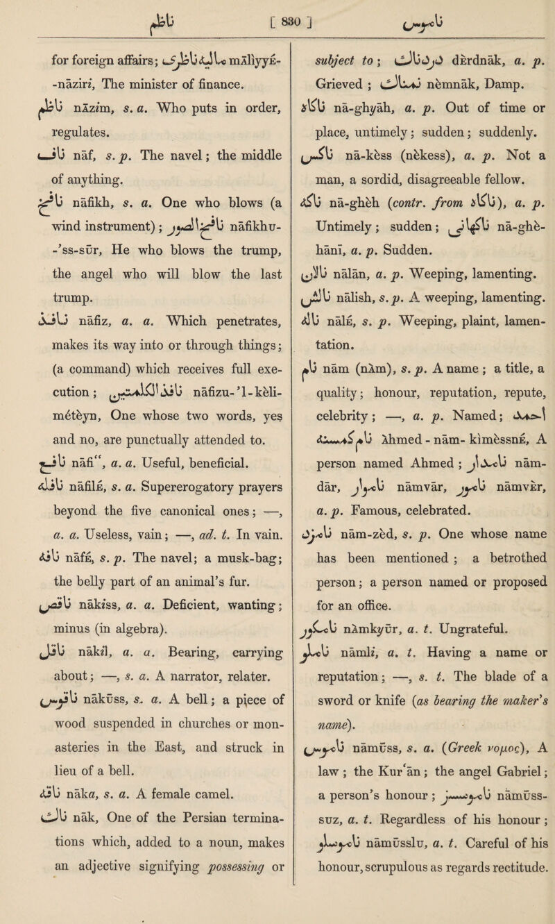 u~y0 for foreign affairs; mÂİiyyE- -nâziri, The minister of finance. fib nÂzim, s. a. Who puts in order, regulates. uJli nâf, s. p. The navel; the middle of anything. £*13 nâfikh, s. a. One who blows (a wind instrument) ; lî nâfikhu- -’ss-sür, He who blows the trump, the angel who will blow the last trump. iuil-5 nafiz, a. a. Which penetrates, makes its way into or through things; (a command) which receives full exe¬ cution ; jilj nâfizu- * 1 - kbli- mbtbyn, One whose two words, yes and no, are punctually attended to. nafi“, a. a. Useful, beneficial. <dil3 nâfiİE, s. a. Supererogatory prayers beyond the five canonical ones; —, a. a. Useless, vain; —, ad. t. In vain. nâffi, 5. p. The navel; a musk-bag; the belly part of an animal’s fur. nakfss, a. a. Deficient, wanting; minus (in algebra). J-sli nâkil, a. a. Bearing, carrying about; —, s. a. A narrator, relater. nâküss, s* a. A bell; a pfece of wood suspended in churches or mon¬ asteries in the East, and struck in lieu of a bell. nâka, 5. a. A female camel. cX nâk, One of the Persian termina¬ tions which, added to a noun, makes an adjective signifying possessing or subject to ; dkrdnâk, a. p. Grieved ; nbmnâk, Damp. nâ-ghyâh, a. p. Out of time or place, untimely; sudden; suddenly. na-kbss (nbkess), a. p. Not a man, a sordid, disagreeable fellow. nâ-ghbh (contr. from alAi), a. p. Untimely; sudden; nâ-ghb- hânı, a. p. Sudden. nâlân, a. p. Weeping, lamenting. ^13 nâlish, s.p. A weeping, lamenting. nâİE, s. p. Weeping, plaint, lamen¬ tation. 1*13 nâm (nâm), s. p. A name ; a title, a quality; honour, reputation, repute, celebrity ; —•, a. p. Named; Ahmed - nâm- kimbssnE, A person named Ahmed ; nâm- dâr, nâmvâr, jyc\j nâmvisr, a. p. Famous, celebrated. dj*li nam-zbd, s. p. One whose name has been mentioned ; a betrothed person; a person named or proposed for an office. nlmkyür, a. t. Ungrateful. jbU nâmli, a. t. Having a name or reputation; —, s. t. The blade of a sword or knife {as bearing the maker’s name). nâmüss, s. a. {Greek vopoç), A law ; the Kur'an; the angel Gabriel; a person’s honour; tjsc\j namuss- suz, a. t. Regardless of his honour; j\**)yo\j nâmûsslu, a. t. Careful of his honour, scrupulous as regards rectitude.