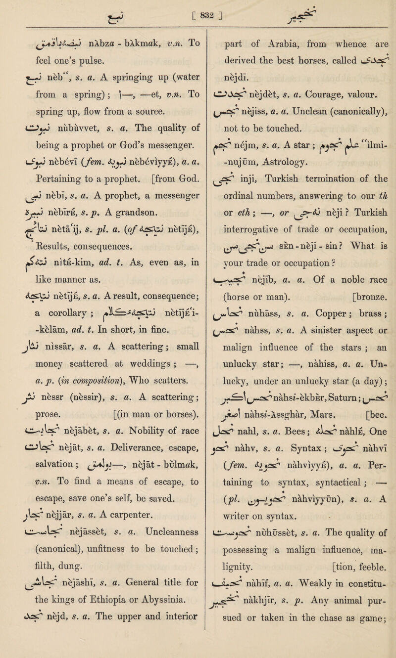 J (ja'İnÂbza - b Akmak, v.n. To feel one’s pulse. nfib“, s. a. A springing up (water from a spring); \—, —et, v.n. To spring up, flow from a source. Cl^-J nübüvvet, s. a. The quality of being a prophet or God’s messenger. nübevî {Jem. ^ru-J nebfiviyyfi), a. a. Pertaining to a prophet, [from God. nfibl, a. A prophet, a messenger neblrfi, p. A grandson. ^tj nütâ'ij, 5. pi. a. {of nütîjfi), Eesults, consequences. nitfi-kim, ad. t. As, even as, in like manner as. nütîjfi, s. a. A result, consequence; a corollary ; nfctljfi'i- -kfilâm, ad. t. In short, in fine. P nissar, s. a. A scattering; small money scattered at weddings ; —, a. p. {in composition), Who scatters, y nüssr (nbssir), 5. a. A scattering; prose. [(in man or horses). cu-olaşT nüjâbüt, 5. a. Nobility of race OİşT nüjât, 5. a. Deliverance, escape, salvation; nejât - bulmak, v.n. To find a means of escape, to escape, save one’s self, be saved, nüjjâr, s. a. A carpenter. nejâssüt, 5. a. Uncleanness (canonical), unfitness to be touched; filth, dung. nüjâshî, s. a. General title for the kings of Ethiopia or Abyssinia. ♦ fcXssT nejd, s. a. The upper and interior part of Arabia, from whence are * derived the best horses, called * * nüjdı. ♦ dJAfsT nejdbt, 5. a. Courage, valour. ♦ nejiss, a. a. Unclean (canonically), not to be touched. nfijm, s. a. A star ; ilmi- -nujüm, Astrology. ♦ inji, Turkish termination of the ordinal numbers, answering to our th or eth; —, or nbji ? Turkish interrogative of trade or occupation, skn-nbji- sin? What is your trade or occupation ? nejlb, a. a. Of a noble race (horse or man). [bronze. y»\ss? nühâss, s. a. Copper; brass; nâhss, s. a. A sinister aspect or malign influence of the stars ; an unlucky star; —, nâhiss, a. a. Un¬ lucky, under an unlucky star (a day); J* 1# t nahsz-ükbEr, Saturn; jk*c\ nahsz-Âssghâr, Mars. [bee. JûsT’ nahl, s. a. Bees; nahifi. One ♦ ♦ nâhv, s. a. Syntax ; nahvi {fem. nâhviyyfi), a. a. Per¬ taining to syntax, syntactical; — {pi. nâhvıyyün), s. a. A writer on syntax. ♦ nuhüssüt, s. a. The quality of possessing a malign influence, ma¬ lignity. [tion, feeble, i— nahif, a. a. Weakly in constitu- nakhjlr, 5. p. Any animal pur¬ sued or taken in the chase as game;