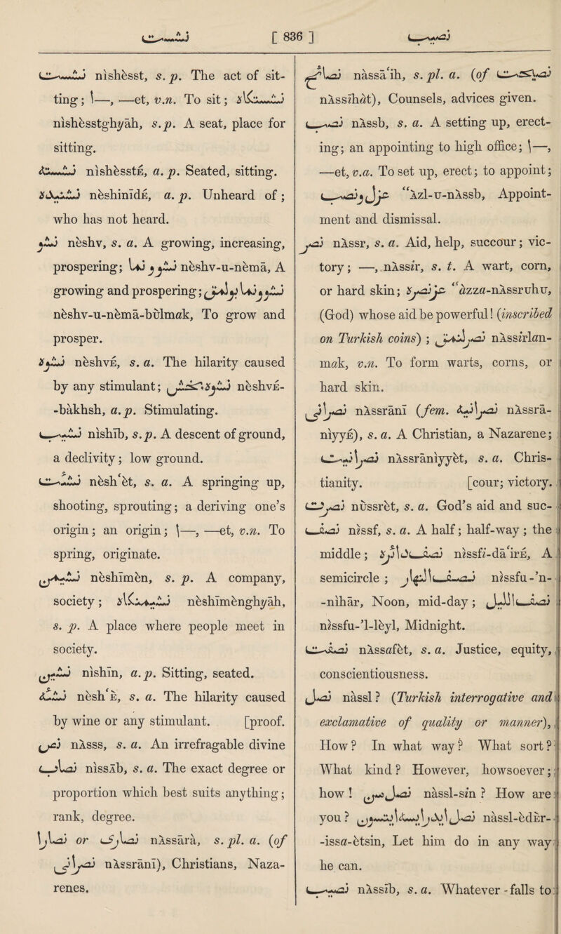 nishbsst, s. p. The act of sit¬ ting; \—, -—et, v.n. To sit; *l£su»A.3 nishbsstghyâh, s.p. A seat, place for sitting. &i*«AJ nishbsstE, a. p. Seated, sitting. XS+uLj nbshinidE, a. p. Unheard of; who has not heard. *A3 neshv, s. a. A growing, increasing, prospering; Uj ^jA3 neshv-u-nbma, A growing and prospering; y U>3^^Aj nbshv-u-nbma-bulmak, To grow and prosper. *jA3 nbshvE, s. a. The hilarity caused by any stimulant; nbshvh- -bâkhsh, a.p. Stimulating. u-^-Aj nishib, s.p. A descent of ground, a declivity; low ground. nbsh'bt, s. a. A springing up, shooting, sprouting; a deriving one’s origin; an origin; \—, —et, v.n. To spring, originate. neshlmbn, 5. p. A company, society; nbshîmbnghyâh, s. p. A place where people meet in society. ^-Aj nishin, a.p. Sitting, seated. <UA3 nesh e, s. a. The hilarity caused by wine or any stimulant. [proof. nÂsss, s. a. An irrefragable divine L—>1*23 nisslb, a. The exact degree or proportion which best suits anything; rank, degree. or nÂssâra, s. pi. a. (of nXssrani), Christians, Naza- renes. ^U3 nâssâ'ih, s. pi. a. (of nXsszh«t), Counsels, advices given. ı^^3 nÂssb, a. A setting up, erect- ing; an appointing to high office; 1—, et, v.a. To set up, erect; to appoint; ^Azl-u-nAssb, Appoint¬ ment and dismissal. J .«si nÂssr, s. a. Aid, help, succour; vic¬ tory; —, nXssir, s. t. A wart, corn, or hard skin; 1 «zza-nASsruhu, (God) whose aid be powerful! (inscribed on Turkish coins') ; nASsbhm- mak, v.n. To form warts, corns, or hard skin. nÂssrânî (fem. <U,3lj^z) nÂssrâ- niyyh), s. a. A Christian, a Nazarene; nASsraniyybt, s. a. Chris¬ tianity. [cour; victory. nussrbt, 5. a. God’s aid and suc- cj2*a3 mssf, s. a. A half; half-way ; the middle; xji\ Jc-i*a3 mssfr-da'irE, A semicircle ; mssfu-’n- -nihar. Noon, mid-day; jJ-AilujLai mssfu-’l-lbyl, Midnight. C^Aa3 nÂssafbt, s. a. Justice, equity, conscientiousness. J.^3 nassl ? (Turkish interrogative and exclamative of quality or manner), How? In what way? What sort? What kind ? However, howsoever; how ! J.^3 nâssl-sm ? How are you? ^J.^3 nassl-bdnr- -issa-btsin, Let him do in any way he can. nAsszb, s.a. Whatever - falls to