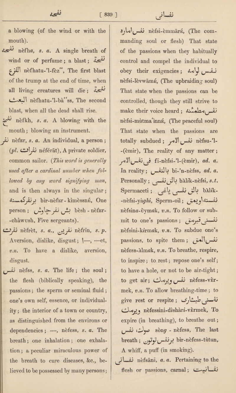 a blowing (of tbe wind or with the month). « • nbfha, 5. a. A single breath of M ♦ ♦ wind or of perfume ; a blast; 45^ nefhatu-’l-fbz**, The first blast of the trump at the end of time, w^hen all living creatures will die; nbfhatu-’l-ba^ss, The second blast, when all the dead shall rise. ♦ * nbfkh, s. a. A blowing with the mouth; blowing an instrument. J6 nbfEr, 5. a. An individual, a person ; (pi. CL)\y6 n6f6rat), A private soldier, common sailor. (This word is generally used after a cardinal number when fol¬ lowed by any word signifying man, and is then always in the singular; yubir-nefEr-kimbssnE, One person ; (jtjl>-yi besh - nbfEr- -chawush, Five sergeants). LZJj&j ntffr&t, s. a., Jlj nbfrin, s. p. Aversion, dislike, disgust; \—, —et, v.n. To have a dislike, aversion, disgust. nbfss, s. a. The life ; the soul ; the flesh (biblically speaking), the passions; the sperm or seminal fluid; one’s own self, essence, or individual¬ ity ; the interior of a town or country, as distinguished from the environs or dependencies; —, nbfess, s. a. The breath; one inhalation; one exhala¬ tion ; a peculiar miraculous power of the breath to cure diseases, &c., be¬ lieved to be possessed by many persons; nefsi-bmmârjE, (The com¬ manding soul or flesh) That state of the passions when they habitually control and compel the individual to obey their exigencies ; ^—aJ nbfsi-lbvwamfl, (The upbraiding soul) That state when the passions can be controlled, though they still strive to make their voice heard ; nbfsi-mutma‘innE, (The peaceful soul) That state when the passions are totally subdued ; r3 nbfsu-’l- -(bmir), The reality of any matter ; fî-nkfsi-’l-(bmir), ad. a. In reality; bî-’n-nbfss, ad. a. Personally; bAİzk-nbfsi, s.t. Spermaceti ; J>i bklik- -nbfsi-yk^Az, Sperm-oil; 4i~.id nbfsina-uymak, v.n. To follow or sub¬ mit to one’s passions ; fişeği Ju nbfsini-kzrmak, v.n. To subdue one’s passions, to spite them; nbfess-Almak, v.n. To breathe, respire, to inspire; to rest; repose one’s self; to have a hole, or not to be air-tight; to get air; nbfess-vkr- mek, v.n. To allow breathing-time ; to give rest or respite ; u nbfessini-dhharz-vErmek, To expire (in breathing), to breathe out; jjJu song - nbfess. The last breath; bir-nbfess-tutun, A whiff, a puff (in smoking). nefsâni, a. a. Pertaining to the flesh or passions, carnal;