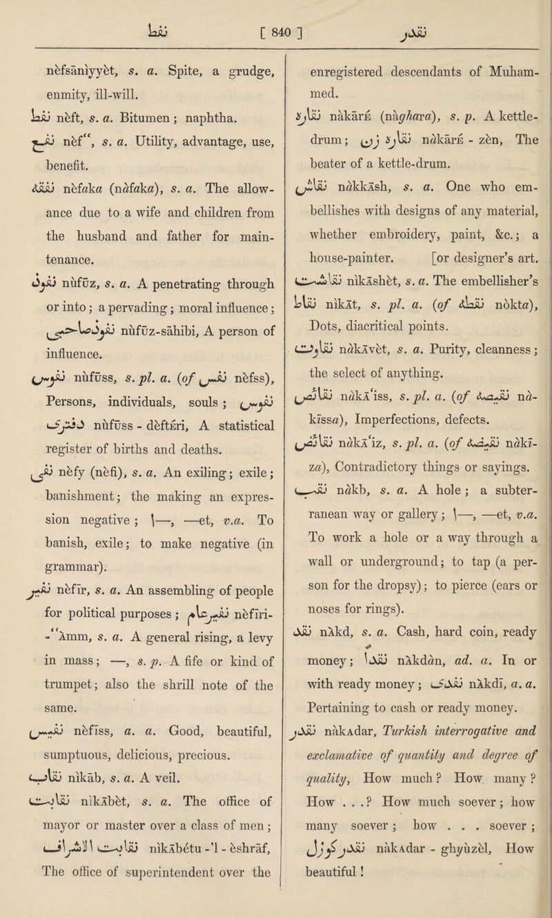 LiJ nüfsânıyyüt, s. a. Spite, a grudge, enmity, ill-will. Lij nhft, s. a. Bitumen ; naphtha. t*5 nüf“, s. a. Utility, advantage, use, benefit. 4İÜ.3 nüfaka (nafaka), s. a. The allow¬ ance due to a wife and children from the husband and father for main¬ tenance. Jyiü nüfuz, a. A penetrating through or into; a pervading; moral influence; nüfuz-sahibi, A person of influence. nüfüss, s. pi. a. (of nhfss). Persons, individuals, souls ; nüfüss - defteri, A statistical register of births and deaths. nüfy (neti), s. a. An exiling; exile; banishment; the making an expres¬ sion negative ; \—, —et, v.a. To banish, exile; to make negative (in grammar). r*&3 nüfır, s. a. An assembling of people for political purposes ; ^\cjJu nüfîri- - 1mm, 5. a. A general rising, a levy in mass; —, s. p. A fife or kind of trumpet; also the shrill note of the same. JJ-.-.A3 nüfîss, a. a. Good, beautiful, sumptuous, delicious, precious, nikâb, 5. a. A veil. 3 nikÂbüt, s. a. The office of mayor or master over a class of men; l—\ e^-olsü nıkÂb^tu - ’1 - üshrâf, The office of superintendent over the A ♦♦♦ enregistered descendants of Mukam- med. *j\£3 nâkâi’E {vikghavd), s. p. A kettle¬ drum; *jlk) nakârn - zün, The beater of a kettle-drum. (jt\su nakklsh, 5. a. One who em¬ bellishes with designs of any material, whether embroidery, paint, &c.; a house-painter. [or designer’s art. C^A>l£3 niklshüt, s. a. The embellisher’s LI&3 niklt, s. pi. a. (of <dz&3 nokta). Dots, diacritical points. naklvet, 5. a. Purity, cleanness; the select of anything. l£3 ndkl'iss, s. pi. a. (of na- kzssa), Imperfections, defects. ^2JU3 nakl'iz, s. pi. a. (of nakz- za), Contradictory things or sayings. nakb, s. a. A hole ; a subter- ranean way or gallery; \—, —et, v.a. To work a hole or a way through a wall or underground; to tap (a per¬ son for the dropsy); to pierce (ears or noses for rings). jJü nkkd, s. a. Cash, hard coin, ready money; ^JJi3 nlkdan, ad. a. In or with ready money ; lJSslj nlkdl, a. a. Pertaining to cash or ready money. nakAdar, Turkish interrogative and exclamative of quantity and degree of quality, How much ? How many ? How . . . P How much soever; how many soever; how . . . soever ; nakAdar - ghyiizel, How beautiful!