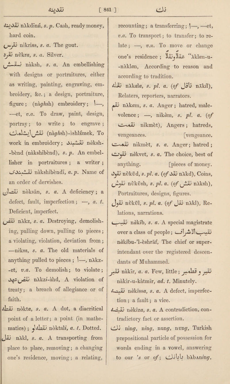 **» nlkdînE, s. j?. Cash, ready money, hard coin. (j.~j£j nikriss, s. a. The gout, nuknz, 5. a. Silver. jjiUÜ-3 naksh, s. a, An embellishing with designs or portraitures, either as writing, painting, engraving, em¬ broidery, &c.; a design, portraiture, figure; (nâ^Ash) embroidery; 1—, et, v.a. To draw, paint, design, portray; to write ; to engrave ; (nâ^sh)-ishİEmek, To work in embroidery; SxJLsu nöksh- -bknd (nâkshibknd), s. p. An embel¬ lisher in portraitures ; a writer ; JÜ nakshibendl, a.p. Name of an order of dervishes. noksan, s. a. A deficiency; a defect, fault, imperfection; —, a. t. Deficient, imperfect. nlkz, 5. a. Destroying, demolish¬ ing, pulling down, pulling to pieces; a violating, violation, deviation from; —nzkss, 5. a. The old materials of anything pulled to pieces ; \—, nlkz- -et, v.a. To demolish; to violate; iSçZfpâÂj nkkzz-ahd, A violation of treaty; a breach of allegiance or of faith. dLiü nokta, s. a. A dot, a diacritical point of a letter; a point (in mathe¬ matics) ; y noktalz, a. t. Dotted. J.İÜ nXkl, s. a. A transporting from place to place, removing; a changing one’s residence, moving; a relating, recounting; a transferring; \—, —et, v.a. To transport; to transfer; to re¬ late ; —•, v.n. To move or change one’s residence ; “Akkm-u- -nlklan. According to reason and according to tradition. nÂkala, s. pi. a. {of JjIj nlkzl), Relaters, reporters, narrators. nlkam, s. a. Anger; hatred, male¬ volence ; —, nikam, 5. pi. a. {of nikmht). Angers; hatreds, vengeances. [vengeance, nikmbt, s. a. Anger; hatred; ClJySÛ nakvet, s. a. The choice, best of anything. [pieces of money, dyü nuküd, s.pi. a. {of jJü nXkd), Coins, V nuküsh, s. pi. a. {of nÂksh), Portraitures, designs, figures. nukül, s. pi. a. {of Jjü nXkl), Re¬ lations, narrations. nakzb, s. a. A special magistrate over a class of people; <_:\j£i ^ nzzkzbu-’l-kshraf, The chief or super- intendant over the registered descen¬ dants of Muhammed. fsj naklr, a. a. Few, little; j+ahi » jJü nâkir-u-kâtmîr, ad. t. Minutely. nakzssa, s. a. A defect, imperfec¬ tion ; a fault; a vice. &âLiü nakzza, 5. a. A contradiction, con¬ tradictory fact or assertion. LLXi nin<7, nzn^, nun^, nuny, Turkish prepositional particle of possession for words ending in a vowel, answering to our ’s or of; cJdbta blbAnzn^,