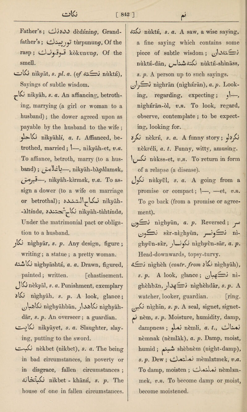 Father’s; cJJaJJ dhcbminy, Grand¬ father’s ; turpununy, Of the rasp ; kokununy, Of the smell. n iky ât, s. pi. a. (of nuktE), Sayings of subtle wisdom. nikyah, s. a. An affiancing, betroth¬ ing, marrying (a girl or woman to a husband); the dower agreed upon as payable by the husband to the wife ; nikyâhh, a. t. Affianced, be¬ trothed, married; \—, nikyâh-et, v.a. To affiance, betroth, marry (to a hus¬ band) ; —, nikyâh-bÂy/damak, —, nikyâh-kirmak, v.a. To as¬ sign a dower (to a wife on marriage or betrothal); nikyâh- -Aİtzndö, nikyâh-tahtmdtf, Under the matrimonial pact or obliga¬ tion to a husband. jl& nıghyâr, s. p. Any design, figure ; writing; a statue ; a pretty woman. nighyashtE, a. a. Drawn, figured, painted; written. [chastisement. jJlCi nbkyâl, s. a. Punishment, exemplary nighyah, 5. p. A look, glance; nıghyâhbân, nighyah- dâr, s. p. An overseer; a guardian. & nıkyâyet, s. a. Slaughter, slay¬ ing, putting to the sword. nbkbet (nikbet), s. a. The being in bad circumstances, in poverty or in disgrace, fallen circumstances ; A3ls£U& nikbet - khann, s. p. The house of one in fallen circumstances. t <&\3 nuktE, 5. a. A saw, a wise saying, a fine saying which contains some piece of subtle wisdom ; nuktE-dan, niiktE-shinâss, s. p. A person up to such sayings. nighrân (nighErân), a.p. Look¬ ing, regarding, expecting ; »\—, nighErân-bl, v.n. To look, regard, observe, contemplate ; to be expect¬ ing, looking for. nekrfi, s. a. A funny story ; pp nhkrffii, a. t. Funny, witty, amusing. nukss-et, v.n. To return in form of a relapse (a disease). nukyül, s. a. A going from a promise or compact; \—, —et, v.n. To go back (from a promise or agree¬ ment). nıghyün, a. p. Reversed; (^£=rü SEr-nighyûn, ni- ghyûn-SEr, jL-j^0 nighyun-sâr, a.p. Head-downwards, topsy-turvy. 4fzr3 nighbh (contr. from *1x3 nighyah), s. p. A look, glance ; ni- ghbhbln, j^:zr3 nighhhdâr, s.p. A watcher, looker, guardian. [ring, nighin, s. p. A seal, signet, signet- ^3 nhm, s.p. Moisture, humidity, damp, dampness ; nbmli, a. t., cJb-^.3 nbmnak (nbmllk), a. p. Damp, moist, humid; shebnbm (night-damp), s.p. Dew ; mbmİEtmek, v.a. To damp, moisten ; CX*iL*3 nbrnİEn- mek, v.n. To become damp or moist, become moistened.