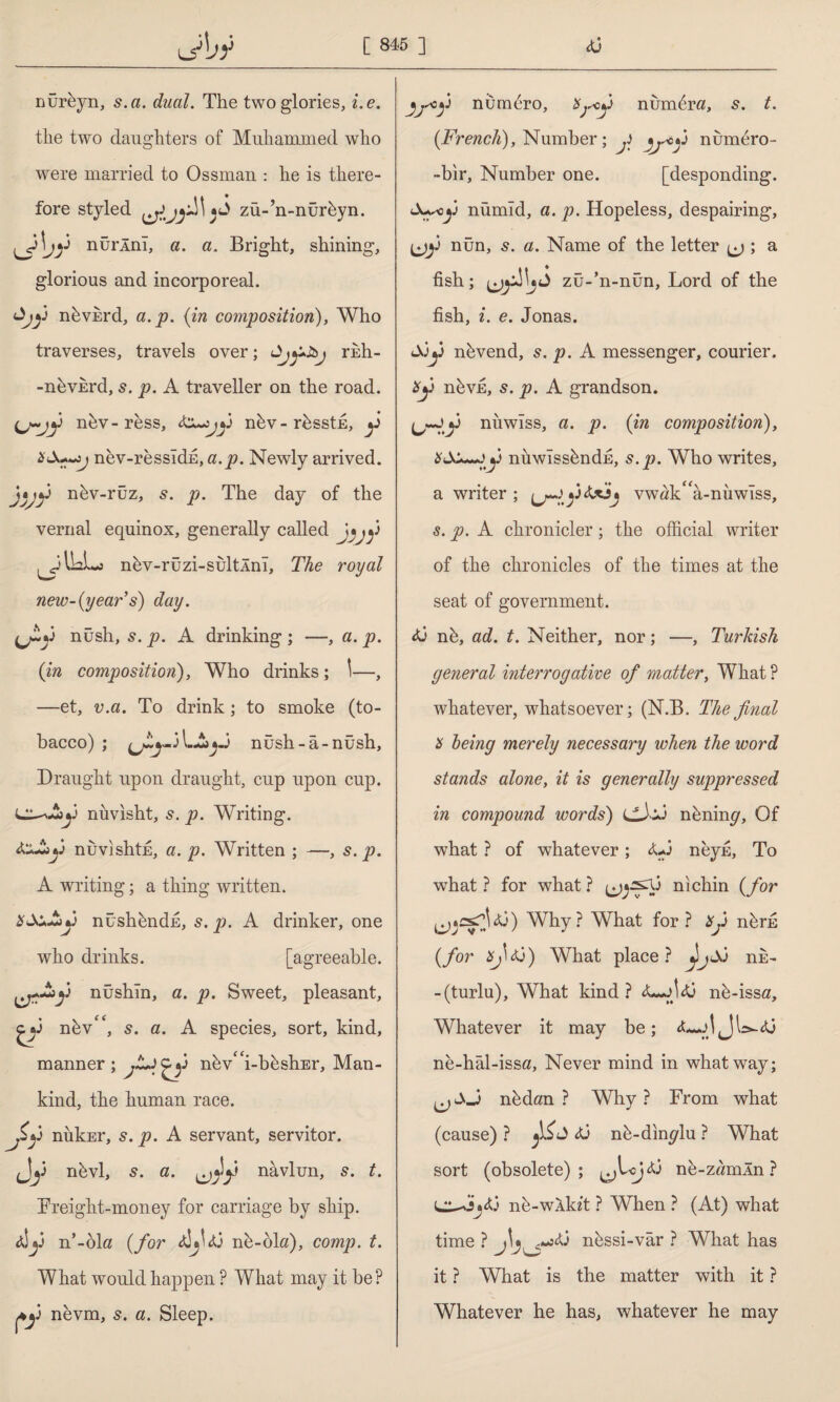 nürbyn, s. a. dual. The two glories, i.e. the two daughters of Muhammed who were married to Ossman : he is there¬ fore styled zü-’n-nürbyn. ^yjy nurlnl, a. a. Bright, shining, glorious and incorporeal. nbvkrd, a.p. {in composition), Who traverses, travels over; rkh- -nbvkrd, s. p. A traveller on the road. ij~jy nbv-ress, tcyjy nbv-rbsstk, y x&ty) nev-ressldh, a.p. Newly arrived. j*jy nbv-rüz, s. p. The day of the vernal equinox, generally called J«jfi II2L0 nbv-rüzi-sültÂnî, The royal new-{year's) day. ijty nush, 5. p. A drinking ; —, a. p. (in composition), Who drinks ; \—, —et, v.a. To drink ; to smoke (to¬ bacco) ; l.A nûsh-â-nüsh, Draught upon draught, cup upon cup. nuvisht, s. p. Writing. dlAby nuvishtE, a. p. Written ; —, s. p. A writing; a thing written. XX>Jby nüshhndE, 5. p. A drinker, one who drinks. [agreeable. ^y^>y nüshîn, a. p. Sweet, pleasant, & nbv'', s. a. A species, sort, kind, manner; nbv£<i-bbshEr, Man¬ kind, the human race. Jxy nukEr, s. p. A servant, servitor. Jy nbvl, s. a. ^Jy navlun, 5. t. Freight-money for carriage by ship, d!y n’-ok {for djjdj nb-ok), comp. t. What would happen ? What may it be? Ay nevm, s. a. Sleep. jp°y nümbro, Xpy n umbra, 5. t. {French), Number; y nurnero- -bir. Number one. [desponding. <A~«y nümıd, a. p. Hopeless, despairing, (jy nün, s. a. Name of the letter ^ ; a fish; zü-’n-nün, Lord of the fish, i. e. Jonas. Ay nbvend, s. p. A messenger, courier. Xy nbvfi, s. p. A grandson. ^~jy niiwiss, a. p. {in composition), XSX^yy niiwIssbndE, s.p. Who writes, a writer ; y dAL vwak^a-nuwlss, s. p. A chronicler; the official writer of the chronicles of the times at the seat of government. dj nb, ad. t. Neither, nor; —, Turkish general interrogative of matter. What ? whatever, whatsoever; (N.B. The final X being merely necessary when the word stands alone, it is generally suppressed in compound words) CJA nbnim?. Of what ? of whatever; <U3 neyfi, To ■what? for what? nichin {for ^ysjdj) Why? What for ? Xy nbru {for xj\tj) What place? JjA nk- - (turlu). What kind? d*yjdj nb -issa. Whatever it may be; d*yjJU-dj ne-hal-issa, Never mind in what way; nbdan ? Why? From what (cause) ? dj nb-din^lu ? What sort (obsolete); ^Lydj ne-zamln ? l^AsdJ nb-wXkit ? When ? (At) what time ? nbssi-vâr ? What has it ? What is the matter with it ? Whatever he has, whatever he may