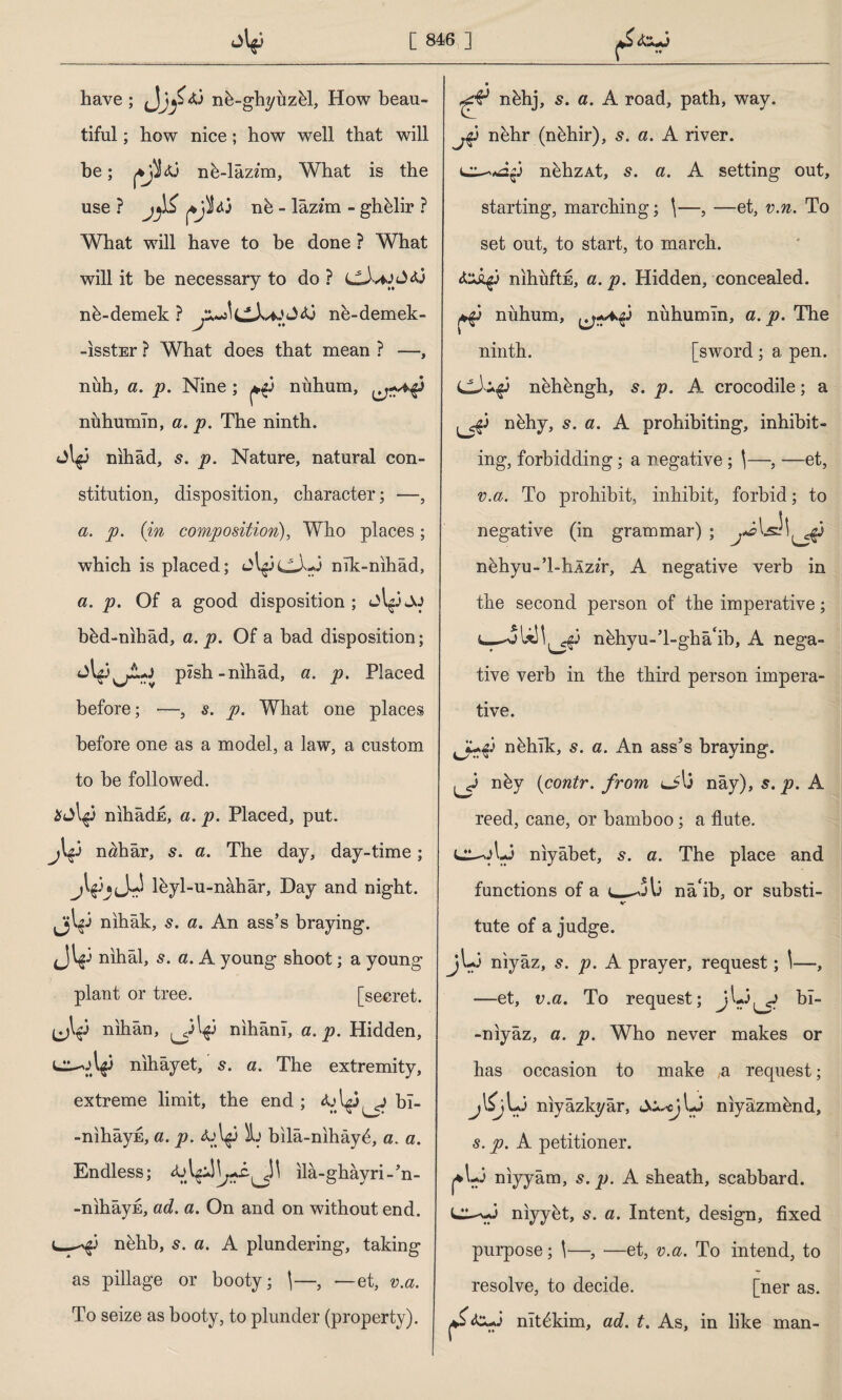 have ; nb-ghyuzbl, How beau¬ tiful ; how nice; how well that will he ; nb-lâzzm, What is the use ? jyi nb - lâzim - ghblir ? What will have to be done ? What will it be necessary to do ? nb-demek ? ne-demek- -IsstEr ? What does that mean ? —, nidi, a. p. Nine ; ^3 niihum, nuhumln, a. p. The ninth. jt^3 nihâd, s. p. Nature, natural con¬ stitution, disposition, character; —, a. p. (in composition), Who places; which is placed; nlk-nihâd, a. p. Of a good disposition; bbd-nihâd, a. p. Of a bad disposition; pzsh-nihâd, a. p. Placed before; —, s. p. What one places before one as a model, a law, a custom to be followed. $jlg3 nihadE, a. p. Placed, put. nahâr, s. a. The day, day-time; jVb'Jr lbyl-u-nâhâr, Day and night. Jjl^i nihâk, s. a. An ass’s braying. Jl$j nihâi, 5. a. A young shoot; a young plant or tree. [secret, (jl$ nihân, ^31^3 nihânı, a. p. Hidden, l^o\$3 nihayet, s. a. The extremity, extreme limit, the end ; bl- -nihâyE, a. p. <u\^3 L bilâ-nihâyb, a. a. Endless; ila-ghayri-’n- -nihâyn, ad. a. On and on without end. nbhb, 5. a. A plundering, taking as pillage or booty; \—, —et, v.a. To seize as booty, to plunder (property). ^ nbhj, 5. a. A road, path, way. jip nehr (nbhir), s. a. A river. c^«a$3 nbhzAt, s. a. A setting out, starting, marching; \—, —et, v.n. To set out, to start, to march. d'JÂçj nihuftE, a. p. Hidden, concealed, nuhum, nuhumin, a. p. The ninth. [sword ; a pen. CJ^3 nehbngh, s. p. A crocodile; a ^3 nbhy, s. a. A prohibiting, inhibit¬ ing, forbidding; a negative; (—, —et, v.a. To prohibit, inhibit, forbid; to negative (in grammar) ; y«3lsİ!^3 nbhyu-’l-hlzzr, A negative verb in the second person of the imperative; U! 1^3 nbhyu-’l-ghâ'ib, A nega¬ tive verb in the third person impera¬ tive. nbhik, s. a. An ass’s braying. ^3 nby (contr. from o'l3 nay), s. p. A reed, cane, or bamboo; a flute. UL-oL3 niyabet, s. a. The place and functions of a nâ ib, or substi¬ tute of a judge. jU3 niyaz, s. p. A prayer, request; \—, —et, v.a. To request; bT- -niyâz, a. p. Who never makes or has occasion to make ,a request; AA niyâzkyâr, Li niyâzmbnd, s. p. A petitioner. j*L3 niyyâm, s. p. A sheath, scabbard, niyybt, 5. a. Intent, design, fixed purpose; \—, —et, v.a. To intend, to resolve, to decide. [ner as. nitbkim, ad. t. As, in like man-