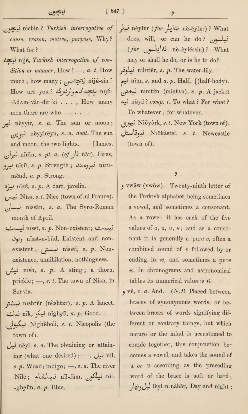 nichin ? Turkish interrogative of cause, reason, motive, purpose. Why ? What for ? nîjE, Turkish interrogative of con¬ dition or manner, How? —, a. t. How much ; how many ; nij E-sin ? How are you? 6$jnljE- -ÂdAm-vâr-dir-ki . . . , How many men there are who .... j+i nbyyir, s. a. The sun or moon; nbyyirbyn, 5. a. dual. The sun and moon, the two lights. [flames. nîrân, 5. pi. a. (of Jû nâr). Fires, •j*j nîrü, 5. p. Strength ; A^c*jTj nlrii- m&nd, a. p. Strong. nizE, s. p. A dart, javelin. Niss, s.t. Nice (town of,ni France), nîssân, 5. a. The Syro-Roman month of April. -.3 nlsst, a. p. Non-existent; c^~~*3 nîsst-u-büd. Existent and non¬ existent ; nlsstl, s. p. Non¬ existence, annihilation, nothingness. lAh nlsh, s. p. A sting; a thorn, prickle; —, s. t. The town of Nish, in Servia. mshtkr (nhshtEr), 5. p. A lancet. dJ'-J nîk, j£-3 nîghyü, a. p. Good. NighEboli, s. t. Nicopolis (the town of). nbyl, a. The obtaining or attain¬ ing (what one desired) ; —, (J.-3 nil, s.p. Woad; indigo; —,s. a. The river Nile ; ^IJLLaJ nil-fam, ^£1*3 nil- -ghyün, a. p. Blue. ^L,3 nhyİEr (for nb-byİEr) ? What does, wTill, or can he do ? «Juj (for nb-bylessin) ? What may or shall he do, or is he to do? mlufkr, s.p. The water-lily, nlm, s. and a. p. Half, [(half-body), erv mmtsn (mintAn), s. p. A jacket 4*3 nkyE ? comp. t. To what ? For what ? To whatever; for whatever. ^jyp Niüyörk, 5. t. New York (town of). Jcurfl3yj Niukastel, s. t. Newcastle (town of). j vwaw (vwbw). Twenty-ninth letter of the Turkish alphabet, being sometimes a vowel, and sometimes a consonant. As a vowel, it has each of the five values of o, u, tj, u; and as a conso¬ nant it is generally a pure v, often a combined sound of v followed by or ending in w, and sometimes a pure w. In chronograms and astronomical tables its numerical value is 6. j ve, c. a. And. (N.B. Placed between braces of synonymous words, or be¬ tween braces of words signifying dif¬ ferent or contrary things, but which nature or the mind is accustomed to couple together, this conjunction be¬ comes a vowel, and takes the sound of u or u according as the preceding word of the brace is soft or hard; lbyl-u-nâhâr, Day and night;