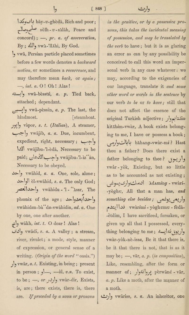 bây-u-ghbdâ, Rich and poor; sulh - u - silâh, Peace and concord) ; —, pr. a. of asseveration, By; AWj vwA-’lllhi, By God. vwa, Persian particle placed sometimes before a few words denotes a backward motion, or sometimes a recurrence, and may therefore mean back, or again; —, int. a. 0 ! Oh ! Alas ! \ş vwa-bbsstE, a. p. Tied back, attached; dependant. vwâ-p6ssîn, a. p. The last, the hindmost. [steamboat, vapor, s. t. (Italian), A steamer, vwajib, a. a. Due, incumbent, expedient, right, necessary ; t— bit vwajibu-’l-eda, Necessary to be paid; vwajibu-’L-iz^an, Necessary to be obeyed. vwahid, a. a. One, sole, alone; 61-vwahid, s. a. The only God; vwahidu - T - “issr, The phoenix of the age; vwâhidan-bâ<fda-vwâhidin, ad. a. One by one, one after another, wakh, int. t. O dear ! Alas ! vwadl, s. a. A valley ; a stream, river, rivulet; a mode, style, manner of expression, or general sense of a writing. (Origin of the word cc oasis.”) vwar, a. t. Existing, in being; present in person ; j\—, —61, v.n. To exist, to be ; —, orjJjlj vwar-dir. Exists, is, are; there exists, there is, there are. If preceded by a noun or pronoun in the genitive, or by a possessive pro¬ noun, this takes the incidental meaning of possession, and may be translated by the verb to have; but it is as glaring an error as can by any possibility be conceived to call this word an imper¬ sonal verb in any case whatever: we may, according to the exigencies of our language, translate it and some other word or words in the sentence by our verb to be or to have; still that does not affect the essence of the original Turkish adjective; \zJ=> kitlbz'm-vwar, A book exists belong¬ ing to me, I have or possess a book; bib Any - v war-mi ? Hast thou a father? Does there exist a father belonging to thee? vwar - yok, Existing, but so little as to be accounted as not existing; IdAminp - vwan- -ybghu. All that a man has, and something else besides; vwanim - yoghumu - f6da- -etdim, I have sacrificed, forsaken, or given up all that I possessed, every¬ thing belonging to me; vwar-yok-n6-issa, Be it that there is, be it that there is not, that is as it may be; —, vâr, a. p. (in composition), Like, resembling, after the form or manner of; p6rwând - vâr, a. p. Like a moth, after the manner of a moth. vwariss, s. a. An inheritor, one