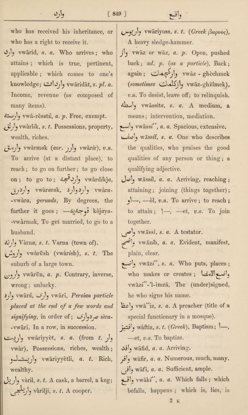 who has received his inheritance, or who has a right to receive it. vwarid, a. a. Who arrives; who attains ; which is true, pertinent, applicable ; which comes to one’s knowledge; vwaridat, s. pi. a. Income, revenue (as composed of many items). vwa-rkssti, a. p. Free, exempt, jt’l* vwarhk:, s. t. Possessions, property, wealth, riches. vwarmak (aor. \j\j vwanr), v.n. To arrive (at a distant place), to reach; to go on further; to go close •• on ; to go to; vwardikja, OJİTİ vwararak, Xj ^ vwara- -vwara, gerunds, By degrees, the further it goes ; •—kojaya- - vwarmak, To get married, to go to a husband. Varna, s. t. Varna (town of), vwarush (vwansh), s. t. The suburb of a large town. LAVİ5 vwarun, a. p. Contrary, inverse, wrong; unlucky, *h vwarE, vwari, Persian particle placed at the end of a few words and signifying, in order of; sha- -vwarl, In a row, in succession. vwariyyet, s. a. (from t. j\% vwar). Possessions, riches, wealth; vwariyyhtli, a. t. Rich, wealthy. (J,ij\j varil, s. t. A cask, a barrel, a keg; * varilji, s. t. A cooper. vwariyoss, s. t. (Greek (3apvoc), A heavy sledge-hammer. vwaz or waz, a. p. Open, pushed back; ad. p. (as a particle), Back; again ; ciUf j'j vwaz - gh^chmek (sometimes vwâz-ghEİmek), v.n. To desist, leave off; to relinquish. vwassita, 5. a. A medium, a means; intervention, mediation. vwassz‘‘f, a. a. Spacious, extensive, u-âcij wlsszf, 5. a. One who describes the qualities, who praises the good qualities of any person or thing; a qualifying adjective. wÂssd, a. a. Arriving, reaching ; attaining; joining (things together); j\—, —61, v.n. To arrive ; to reach ; to attain; \—-, —et, v.a. To join together. vwÂssî, s. a. A testator, vwlzih, a. a. Evident, manifest, plain, clear. vwazz“, s. a. Who puts, places ; who makes or creates ; vwAz^'-’l-imza, The (under)signed, he who signs his name. vwa“iz, s. a. A preacher (title of a special functionary in a mosque). waftiz, s. t. (Greek), Baptism; \—, —et, v.a. To baptize. Aslj wafid, a. a. Arriving. wafir, a. a. Numerous, much, many, wafl, a. a. Sufficient, ample. vwak«“, a. a. Which falls ; which befalls, happens ; which is, lies, is 3 k