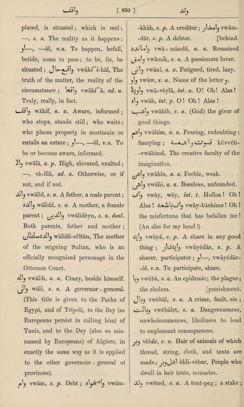 placed, is situated; whicli is real; —, 5. a. The reality as it happens; —, —61, v.n. To happen, befall, betide, come to pass; to be, lie, be situated; vwâk*‘**-hâl, The truth of the matter, the reality of the circumstance ; UiU vwak/'a, ad. a. Truly, really, in fact. flJlj wlldf, a. a. Aware, informed; who stops, stands still; who waits; who places property in mortmain or entails an estate ; —, —61, v.n. To be or become aware, informed, vwala, a. p. High, elevated, exalted; —, ve-illa, ad. a. Otherwise, or if not, and if not. vwalid, s. a. A father, a male parent; i'Julj walidE, s. a. A mother, a female parent; vwalideyn, s. a. dual. Both parents, father and mother ; walidE-sultan, The mother of the reigning Sultan, who is an officially recognised personage in the Ottoman Court. *1^5 vwalih, a. a. Crazy, beside himself, wall, s. a. A governor - general. (This title is given to the Pasha of Egypt, and of Tripoli, to the Bey (as Europeans persist in calling him) of Tunis, and to the Dey (also so mis¬ named by Europeans) of Algiers, in exactly the same way as it is applied to the other governors - general ol provinces). ^ vwam, s. p. Debt; vwam- -khâh, s. p. A creditor; vwam- -dâr, s. p. A debtor. [behind. aJuLclj vwâ-mândE, a. a. Remained vwamik, s. a. A passionate lover, vwanl, a. a. Fatigued, tired, lazy, vwaw, s. a. Name of the letter j. vwâ-vbylâ, int. a. O! Oh! Alas! vwah, int. p. O ! Oh ! Alas ! vwahib, s. a. (God) the giver of good things. vwahim, a. a. Fearing, redoubting; fancying ; \ j lUj-3 kuvv6ti- -vwahimE, The creative faculty of the imagination. vwahin, a. a. Feeble, weak, vwahl, çı. a. Baseless, unfounded. ^3 vway, way, int. t. Holloa! Oh! Alas ! vway-bAshima ! Oh ! the misfortune that has befallen me! (An alas for my head !) vwayE, s. p. A share in any good thing ; j\vway^dar, 5. p. A sharer, participator ; —, vwây£dâr- -61, v.n. To participate, share, vwbba, 5. a. An epidemic; the plague; the cholera. [punishment, vwbbal, s. a. A crime, fault, sin ; vwhbalet, s. a. Dangerousness, unwholesomeness, likeliness to lead to unpleasant consequences. jij vebEr, s. a. Hair of animals of which thread, string, cloth, and tents are made;^JjJjbl hhli-vebEr, People who dwell in hair tents, nomades. SJ» vwhted, 5. a. A tent-peg; a stake ;