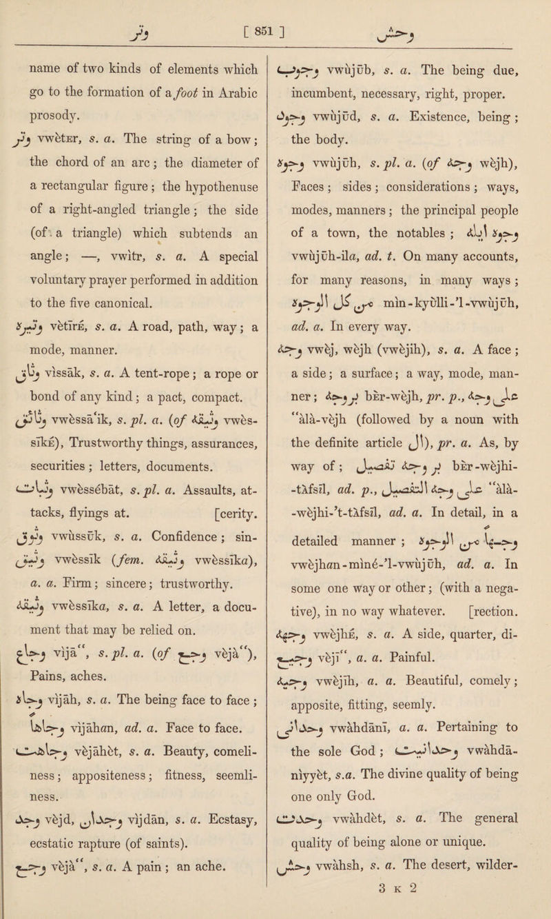 name of two kinds of elements which go to the formation of a foot in Arabic prosody. jij vwbtEr, s. a. The string of a bow; the chord of an arc; the diameter of a rectangular figure ; the hypothenuse of a right-angled triangle; the side (of - a triangle) which subtends an angle; —, vwitr, a. A special voluntary prayer performed in addition to the five canonical. vetîrE, a. A road, path, way; a mode, manner. jjlSj vıssâk, 5. a. A tent-rope; a rope or bond of any kind; a pact, compact. vwbssa‘ik, 5. pi. a. {of vwes- slkfi). Trustworthy things, assurances, securities ; letters, documents. clAjj vwbssebat, s.pl. a. Assaults, at¬ tacks, flyings at. [cerity. J)yj vwussuk, s. a. Confidence ; sin- vwbssik {fern. vwbssiku), a. a. Firm; sincere; trustworthy. vwbsslka, s. a. A letter, a docu¬ ment that may be relied on. vıjâ“, s.pl. a. {of vfcja). Pains, aches. sU-j vıjâh, s. a. The being face to face ; vijahan, ad. a. Face to face. vJUJbWj vbjâhbt, s. a. Beauty, comeli¬ ness ; appositeness; fitness, seemli¬ ness. vbjd, vijdân, s. a. Ecstasy, ecstatic rapture (of saints). vbja'*, 5. a. A pain ; an ache. vwiijub, 5. a. The being due, incumbent, necessary, right, proper. Ayyj vwiijud, 5. a. Existence, being ; the body. Xyyj vwujuh, s.pl. a. {of teyj wbjh), Faces ; sides ; considerations ; ways, modes, manners ; the principal people of a town, the notables ; vwujuh-ila, ad. t. On many accounts, for many reasons, in many ways; mm-kyulli-’l-vwujuh, ad. a. In every way. vwbj, wbjh (vwbjih), s. a. A face ; a side; a surface; a way, mode, man¬ ner ; &>■* f bhr-wbjh, pr. p., “ala-vbjh (followed by a noun with the definite article Ji), pr. a. As, by way of; f bhr-wbjhi- -tAfsd, ad. p.y “âlâ- -wbjhi-’t-tAfsd, ad. a. In detail, in a detailed manner ; vwbjhan-min6-’l-vwujuh, ad. a. In some one way or other; (with a nega¬ tive), in no way whatever. [rection. vwbjhE, 5. a. A side, quarter, di- vfejî, a. a. Painful, vwbjih, a. a. Beautiful, comely; apposite, fitting, seemly. vwahdam, a. a. Pertaining to the sole God ; vwahda- myybt, s.a. The divine quality of being one only God. vwahdbt, 5. a. The general quality of being alone or unique. vwahsh, s. a. The desert, wilder- 3 k 2