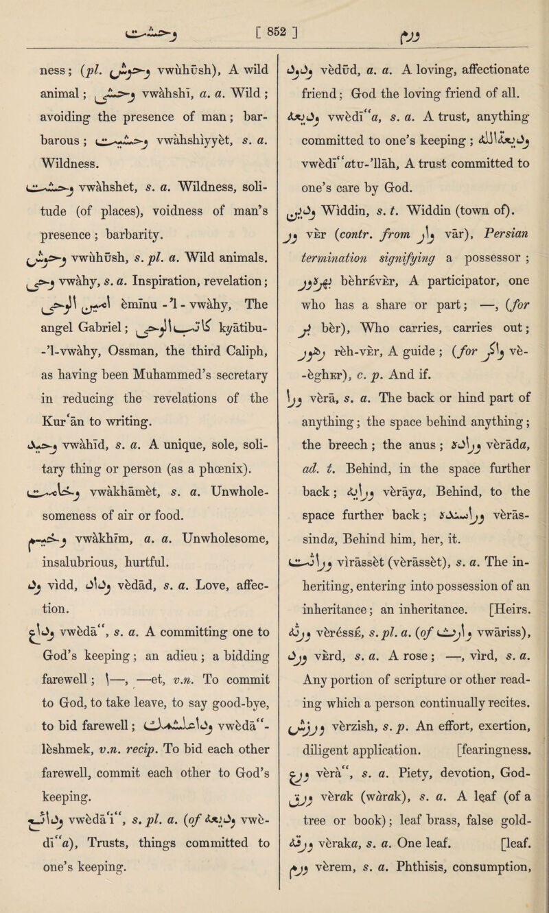 (VJ ness; (pi. vwuhush), A wild animal; vwahshi, a. a. Wild ; avoiding the presence of man; bar¬ barous ; vwahshiyybt, s. a. Wildness. vwahshet, s. a. Wildness, soli- 1 .. f> tude (of places), voidness of man’s presence; barbarity. vwuhush, s. pi. a. Wild animals, vwahy, s. a. Inspiration, revelation; bmlnu - ’1 - vwahy. The angel Gabriel; kyâtibu- -’l-vwâby, Ossman, the third Caliph, as having been Muhammed’s secretary in reducing the revelations of the Kur'an to writing. Jus-j vwahid, 5. a. A unique, sole, soli¬ tary thing or person (as a phoenix). vwakhambt, s. a. Unwhole¬ someness of air or food. vwakhim, a. a. Unwholesome, insalubrious, hurtful, vidd, vbdâd, s. a. Love, affec¬ tion. vwbda£<, 5. a. A committing one to God’s keeping; an adieu; a bidding farewell; \—, —et, v.n. To commit to God, to take leave, to say good-bye, to bid farewell; vwbda“- lbshmek, v.n. recip. To bid each other farewell, commit each other to God’s keeping. vwbdaY', s. pi. a. (of vwb- di<£a), Trusts, things committed to one’s keeping. vedüd, a. a. A loving, affectionate friend; God the loving friend of all. <Ujvwbdî“ö, s. a. A trust, anything committed to one’s keeping ; vwbdî<£«tu-’llâh, A trust committed to one’s care by God. Widdin, s. t. Widdin (town of), vnr (contr. from j\j vâr), Persian termination signifying a possessor ; behrEvkr, A participator, one who has a share or part; —, (for J bbr), Who carries, carries out; jfbj rbh-vkr, A guide ; (for ve- -bghEr), c. p. And if. \j) vbrâ, s. a. The back or hind part of anything; the space behind anything; the breech; the anus ; vbrâda, ad. t. Behind, in the space further back; vbrâya, Behind, to the space further back; if vbrâs- sind«, Behind him, her, it. j vırâssbt (vbrâssbt), s. a. The in¬ heriting, entering into possession of an inheritance; an inheritance. [Heirs. vbr^ssE, s.pl. a. (of j vwariss), vkrd, 5. a. A rose ; —, vird, 5. a. Any portion of scripture or other read¬ ing which a person continually recites. UVJ) v^rzish, s. p. An effort, exertion, diligent application. [fearingness. vera/‘, s. a. Piety, devotion, God- vbrak (w«rak), s. a. A leaf (of a tree or book); leaf brass, false gold- vbraka, s. a. One leaf. [leaf, vbrem, s. a. Phthisis, consumption,