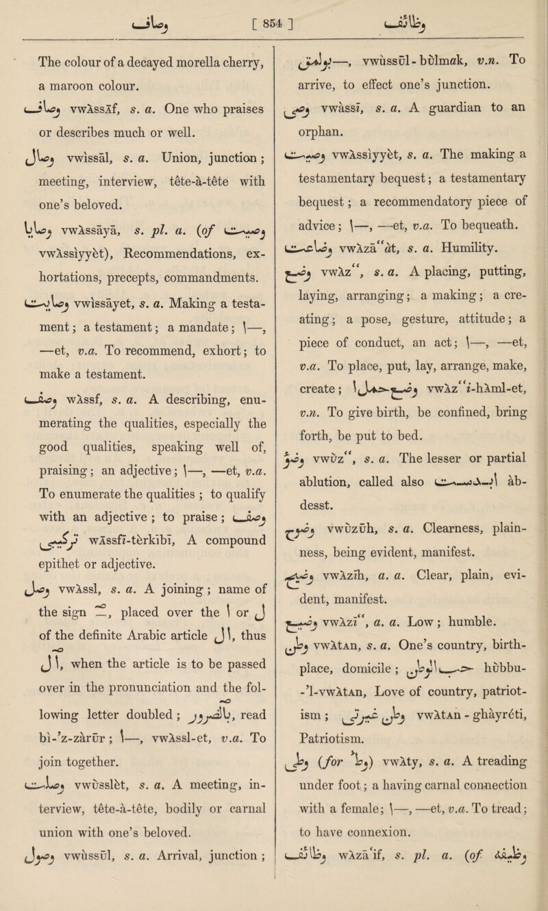 <_ÎUcj The colour of a decayed morella cherry, a maroon colour. <_îlvwASSIf, s. a. One who praises or describes much or well. vwissal, s. a. Union, junction; meeting, interview, tete-a-tete with one’s beloved. vwlssaya, pi. a. (of vwAssiyybt), Recommendations, ex¬ hortations, precepts, commandments. vwissayet, s. a. Making a testa¬ ment; a testament; a mandate; \—, —et, v.a. To recommend, exhort; to make a testament. t—wXssf, s. a. A describing, enu¬ merating the qualities, especially the good qualities, speaking well of, praising; an adjective; \—, —et, v.a. To enumerate the qualities ; to qualify with an adjective ; to praise ; f wlssfz-thrkibl, A compound epithet or adjective. vwassI, s. a. A joining; name of the sign placed over the 1 or J of the definite Arabic article <_]!, thus J \, when the article is to be passed over in the pronunciation and the fol- lowing letter doubled; read bı-’z-zârür ; \—, vwkssl-et, v.a. To join together. vwusslbt, s. a. A meeting, in¬ terview, tete-â-tete, bodily or carnal union with one’s beloved. vwussul, s. a. Arrival, junction ; (jdf—, vwussul-bulmak, v.n, To arrive, to effect one’s junction. vwassz, s. a. A guardian to an orphan. vwASsiyyet, s. a. The making a testamentary bequest; a testamentary bequest; a recommendatory piece of advice; \—, —et, v.a. To bequeath. vwAza“at, s. a. Humility. vwâz“, s. a. A placing, putting, laying, arranging; a making; a cre¬ ating ; a pose, gesture, attitude; a piece of conduct, an act; ^—, —et, v.a. To place, put, lay, arrange, make, create; vwAzA’-h.Aml-et, v.n. To give birth, be confined, bring forth, be put to bed. vwuza, s. a. The lesser or partial ablution, called also sS-A âb- desst. vwuzuh, 5. a. Clearness, plain¬ ness, being evident, manifest. vwAzih, a. a. Clear, plain, evi¬ dent, manifest. vwazA, a. a. Low; humble. vwltAn, 5. a. One’s country, birth¬ place, domicile ; hubbu- -’1-vwltAn, Love of country, patriot¬ ism ; vwXtAn - ghayr^ti. Patriotism. (for )of) vwkty, s. a. A treading under foot; a having carnal connection with a female; \—, —et, v.a. To tread; to have connexion. WAza'if, 5. pi. a. (of A&J?*