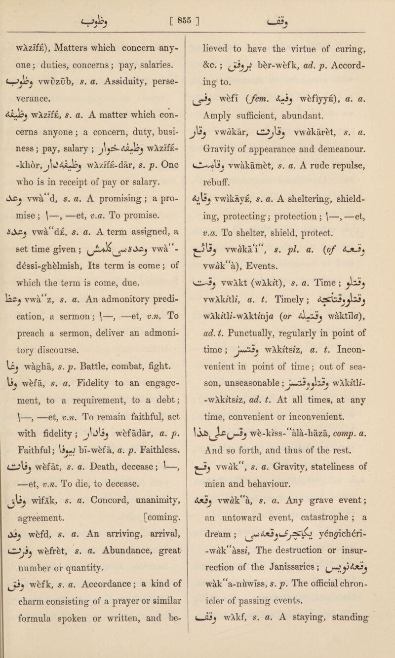 WAzdn), Matters which concern any¬ one ; duties, concerns; pay, salaries. vwuzub, s. a. Assiduity, perse¬ verance. WAziffi, s. a. A matter which con¬ cerns anyone; a concern, duty, busi¬ ness ; pay, salary ; J\wXzzfE- -khör, WAzzfE-dar, 5. p. One who is in receipt of pay or salary. Acj vwa^d, 5. a. A promising; a pro¬ mise ; |—, —et, v.a. To promise. vwa“dE, 5. a. A term assigned, a set time given ; vwa'- d6ssi-gtffilmish, Its term is come; of which the term is come, due. İ2£» vwa'z, 5. a. An admonitory predi¬ cation, a sermon; \—, —et, v.n. To preach a sermon, deliver an admoni¬ tory discourse. wagha, s. p. Battle, combat, fight, wfefa, s. a. Fidelity to an engage¬ ment, to a requirement, to a debt; \—, — et, v.n. To remain faithful, act with fidelity; lij wkfadar, a. p. Faithful; li*-J bî-wkfâ, a. p. Faithless. cu\ij wfefat, 5. a. Death, decease; \—, —et, v.n. To die, to decease. wiflk, 5. a. Concord, unanimity, agreement. [coming, wkfd, s. a. An arriving, arrival, wkfrkt, s. a. Abundance, great number or quantity. wkfk, s. a. Accordance; a kind of charm consisting of a prayer or similar formula spoken or written, and be¬ lieved to have the virtue of curing, &c. ; (jijj) bkr-wefk, ad. p. Accord¬ ing to. w&fi (fem. <Uij w&fiyyis), a. a. Amply sufficient, abundant, jljjj vw«kar, vwakarkt, s. a. Gravity of appearance and demeanour, vdv-elij vwakamet, s. a. A rude repulse, rebuff. vwikayE, s. a. A sheltering, shield¬ ing, protecting; protection ; \—, —et, v.a. To shelter, shield, protect. vwökâY‘, 5. pi. a. {of cL*~î* vwak^a), Events. vwXkt (wXkft), s. a. Time ; dJj vwXkith, a. t. Timely; wXkftlz-wAktmja (or waktllo), ad. t. Punctually, regularly in point of time ; wlkztszz, a. t. Incon¬ venient in point of time; out of sea¬ son, unseasonable wAkztlz- -wXkztszz, ad. t. At all times, at any time, convenient or inconvenient. 1 wk-kzss-^ala-haza, comp. a. And so forth, and thus of the rest. vw«k“, 5. a. Gravity, stateliness of mien and behaviour. iUİj vw«k‘fa, s. a. Any grave event; an untoward event, catastrophe ; a dream; yengdclffiri- -wffid'assz, The destruction or insur¬ rection of the Janissaries ; (jdy wak^a-nuwiss, s. p. The official chron¬ icler of passing events. L-w* wXkf, s. a. A staying, standing