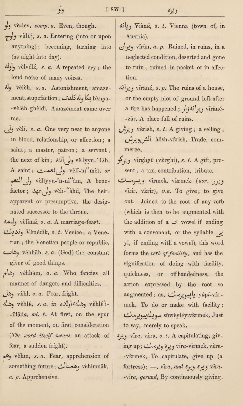 vb-lev, comp. a. Even, though. vülüj, 5. a. Entering (into or upon anything); becoming, turning into (as night into day). vfelvdİE, s. a. A repeated cry; the loud noise of many voices. vblbh, 5. a. Astonishment, amaze¬ ment, stupefaction; 1£j bln^a- -velbh-gh&ldi, Amazement came over me. vbll, 5. a. One very near to anyone in blood, relationship, or affection; a saint; a master, patron; a servant; the next of kin; vbliyyu-’lllh, A saint; civMT-ni‘‘mbt, or vbliyyu-’n-m^am, A bene¬ factor; vbll-^âhd, The heir- apparent or presumptive, the desig¬ nated successor to the throne. <U.Jj vblimE, 5. a. A marriage-feast. Vbnddik, s. t. Venice: a Vene- i* y 7 tian ; the Venetian people or republic. i—A&j Vöhhâb, 5. a. (God) the constant giver of good things. vöhhâm, a. a. Who fancies all manner of dangers and difficulties. Jübj vidil, s. a. Fear, fright. veIiIe, s. a. in veIüe'İ- -ülâda, ad. t. At first, on the spur of the moment, on first consideration (The word itself means an attack of fear, a sudden fright). vbhm, s. a. Fear, apprehension of something future; vehimnâk, a.p. Apprehensive. Viânfi, s. t. Vienna (town of, in Austria). İjJj viran, a. p. Ruined, in ruins, in a neglected condition, deserted and gone to ruin; ruined in pocket or in affec¬ tion. Ao viranE, s.p. The ruins of a house, or the empty plot of ground left after a fire has happened ; j\jti \j)j virand- -zâr, A place full of ruins. (vkrish, s. t. A giving ; a selling ; alish-vkrish. Trade, com¬ merce^ vırghyü (vkrghi), s. t. A gift, pre¬ sent ; a tax, contribution, tribute. virmek, vkrmek (aor. virir, vkrir), v.a. To give; to give out. Joined to the root of any verb (which is then to be augmented with the addition of a vowel if ending with a consonant, or the syllable ^ yi, if ending with a vowel), this word forms the verb of facility, and has the signification of doing with facility, quickness, or offhandedness, the action expressed by the root so augmented; as, yapi-vkr- mek. To do or make with facility; ^ suwbyl6yivErmek, Just to say, merely to speak. vira, vkra, s. t. A capitulating, giv¬ ing up; vlra-vlrmek, vkra- - vkrmek, To capitulate, give up (a fortress); —, vira, and vira- -vira} gerund, By continuously giving.